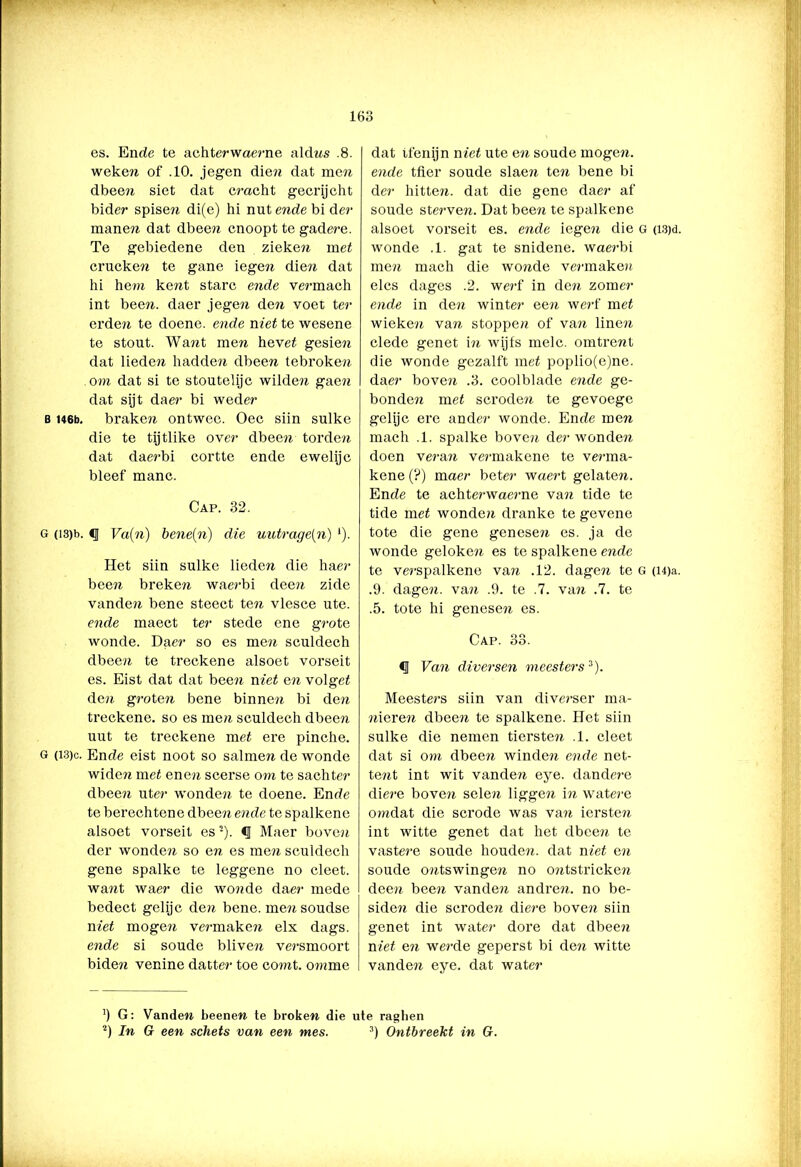es. En de te achterwaerne aldns .8. weken of .10. jegen dien dat men dbeen siet dat cracht gecrijcht bider spisen di(e) hi nut ende bi der manen dat dbeen cnoopt te gadere. Te gebiedene den zieken met crucken te gane iegen die?i dat hi hem kent starc ende vermach int been. daer jegen den voet ter erden te doene. ende niet te wesene te stout. Want men hevet gesien dat lieden hadden dbeen tebroken om dat si te stoutelije wilde?i gaen dat sijt daer bi weder b U6b. braken ontwee. Oec siin sulke die te tijtlike over dbeen torden dat daerbi corttc ende ewelijc bleef manc. Cap. 32. o (i3)b. <J Va(n) bene(n) die uutrage(n) '). Het siin sulke lieden die haer been breken waerbi deen zide vanden bene steect ten vlesce ute. ende maect ter stede ene grote wonde. Daer so es men sculdech dbeen te treckene alsoet vorseit es. Eist dat dat been niet en volget den groten bene binnen bi den treckene. so es me/i sculdech dbeen uut te treckene met ere pinche. g (i3)c. Ende eist noot so salinen de wonde widen met enen scerse om te sachter dbeen liter wonden te doene. Ende te berechtene dbeen ende te spalkene alsoet vorseit es2). § Maer boven der wonden so en es men sculdech gene spalke te leggene no cleet. want waer die wonde daer mede bedect gelijc den bene. mensoudse met mogen vermaken elx dags. ende si soude bliven versmoort biden venine datter toe corat. omme dat tfenijn niet ute en soude mogen, ende tfier soude slaen ten bene bi der hitten, dat die gene daer af soude sterven. Dat been te spalkene alsoet vorseit es. ende iegen die g (ïsjd. wonde .1. gat te snidene. waerbi men mach die wonde vermaken elcs dages .2. werf in den zomer ende in den winter een werf met wieken van stoppen of van linen clede genet in wijfs melc. omtrent die wonde gezalft met poplio(e)ne. daer boven .3. coolblade ende ge- bonden met scroden te gevoege gelijc ere ander wonde. Ende men mach .1. spalke boven der wonden doen veran vermakene te verma- kene (?) maer beter waert gelaten. Ende te achterwaerne va?i tide te tide met wonden dranke te gevene tote die gene genesen es. ja de wonde geloken es te spalkene ende te verspalkene van .12. dagen te g (i4)a. .9. dagen, van .9. te .7. van .7. te .5. tote hi genesen es. Cap. 33. Van diversen meesters'1'). Meestei-s siin van diverser ma- nieren dbeen te spalkene. Het siin sulke die nemen tiersten .1. cleet dat si om dbeen winden ende net- tent int wit vanden eye. dandere diere boven selen liggen in watere omdat die scrode was van iersten int witte genet dat het dbeen te vastere soude houden. dat niet en soude ontswingen no ontstricken deen been vanden andren. no be- siden die scroden diere boven siin genet int water dore dat dbeen niet en werde geperst bi de?i witte vanden eye. dat water h G: Vanden beenen te broken die ute ragben 2) In G een schets van een mes. 3) Ontbreekt in G.