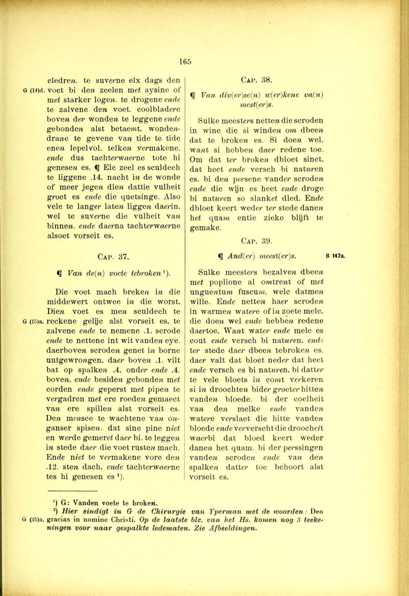 cledre??. te suverne elx dags den G (i4)d. voet bi den zeelen ra et aysine of met starker logen, te drogene ende te zalvene den voet. coolbladere boven der wonde?? te leggene ende gebonde?? alst betaemt. wonden- dra??c te gevene van tide te tide enen lepel vol. telken vermakene. ende dus tachterwaerne tote hi genese?? es. <1 Elc zeel es sculdech te liggene .14. nacht in de wonde of meer jegen dien dattie vulheit groet es ende die quetsinge. Also vele te langer laten ligge?? dae?in. wel te suverne die vulheit van binne??. ende daerna tachterwaerne alsoet vorseit es. Cap. 37. § Van de(n) voete tébroken'). Die voet mach breke?? in die middewert ontwee in die worst. Dien voet es men sculdech te G (io)a. reckene gelijc alst vorseit es. te zalvene ende te nemene .1. scrode ende te nettene int wit vanden eye. daerboven scroden genet in borne uutgewrongen, daer boven .1. vilt bat op spalken .4. onder ende .4. boven, ende besiden gebonde?? met corden ende geperst met pipe?? te vergadren met ere roede?*, gemaect van ere spillen alst vorseit es. Den mmsce te wachtene va?? o??- ganser spisen. dat sine pine met en werde gemeret daer bi. te legge?? in stede daer die voet rusten mach. Ende met te ve?'makene vore de?? .12. sten dach. ende tachterwae?'ne tes hi genesen es 2). Cap. 38. <1 Van div(er)se(n) w(er)kene va(n) mest(er)s. Sulke meeste?‘s netten die scroden in wine die si winden om dbee?? dat te broke?? es. Si doen wel. wa??t si hebben daer redene toe. Om dat ter broken dbloet sinct. dat heet ende versch bi natnren es. bi de?? persene vander scrode?? ende die wijn es heet ende droge bi nat???-en so slanket dled. Ende dbloet keert weder ter stede dane?? het qua?n entie zieke blijft te gemake. Cap. 39. <3 And(er) meest(er)s. b U7a. Sulke meeste?'s bezalve?? dbeen met poplione al o?ntre??t of met unguentum fuscu?)?. welc datmen wille. Ende netten haer scrode?? in warme?? watere of i?? zoete melc. die doe?? wel ende hebbe?? redene daertoe. Want water ende melc es cout ende versch bi natn?’en. ende ter stede daer dbee?? tebroke?? es. daer valt dat bloet neder dat heet ende versch es bi nat???’en. bi datte?’ te vele bloets i?? comt ve?-keren si i?? droochte?? bider g?’oeter hitte?? vanden bloede, bi der coelheit va?? de?? melke ende vande?? watere verslaet die hitte vande?? bloede ende ve?-verscht die droochett wae?-bi dat bloed keert weder dane?? het quam. bi der perssingen vande?? scrode?? ende va?? den spalke?? datter toe behoort alst vorseit es. ') G: Vanden voete te broken. 2) Hier eindigt in G de Chirurgie van Yperman met de moorden: Deo G (L6)a. gracias in nomine Ghristi. Op de laatste bis. van het Hs. komen nog 3 teeke- ningen voor naar gespalkte ledematen. Zie Afbeeldingen.