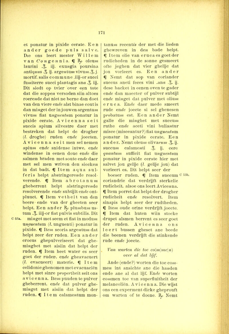 C 63a. V” v.‘ ™ p,' ' v et ponatur in pixide cerate. Een ander goede puls salve. ÜLe ons leert mester Willem van Co n gen n i a. *J oleum laurini .§. iij. exungia poursina antiqnns .§. ij. argentum vivum.g. j. mortif. salis commune .iiij-or succi fumiterre succi plaDtagis ana iij. Dit siedt op tvier over een tote dat die soppen versoden siin altoes roerende dat niet ne berne dan doet van den viere ende alst binae coutis dan ininget der in jouwen argentum vivum flat xmguentum ponatur in pixide cerate. Avicenna seit succis apium silvestre daer met bestreken dat helpt de drogher (l. droghe) ruden ende joecten. Avicenna seit men sel nemen apium ende snidense intwe. ende windense in eenen douc ende die salmen braden met soute ende daer met sel men wriven den siecken in dat badt. «I Item aqua sul- fer is helpt abstringerende resol- verende. <J Item ab rotanu m gheberrent helpt alstringerende resolverende ende subtijlt ende ont- pluuct. <1 Item vetheit van den beere ■ ende van der gheeten seer helpt. Een ander plumbum us- tum .3. iiij-or fiat pulvis subtilis. Dit minget met seem et fiat in modum xmguentum (l. unguenti) ponatur in pixide. «I Item scoria argentum dat helpt zeer der ruden. Een ander crocus ghepulveriseert dat ghe- minghet met aisiin dat helpt der ruden. ij Item heet water es seer goet der ruden. ende gheavacuert (l. evacueert) materie, Item celidonie ghenomen met evacuaciën helpt met sinre propertheit seit ons avicenna. Item puuden te pulver gheberrent. ende dat pulver ghe- minget met aisiin dat helpt der ruden. ij Item calamentum mon- tanum recentfs der met die lieden ghewreven in den bade helpt. <[ Item olie van eruca es goet der rudicheden in de sonne gesmeert ofte jeghen dat vier ghelijc dat jou vorleert es. Een a n d e r <J Nemt dat sop van coriander succus aneti feces vini .ana .-5. ij. dese backet in eenen oven te gader ende dan maecter of pulver subtijl ende mmget dat pulver met olium eruc a. Ende daer mede smeert rude ende joecte si sel ghenesen probatum est. Een ander Nemt galle die minghet met succum ruthe ende aceti vini buliaatur misce (misceantur?)fiat xmguentum ponatur in pixide cerate. Een ander. Nemt oleum olivarwm .§. ij. succum calamewti .§. ij. cere quantum sufficit fiat xmguentum ponatur in pixide cerate hier met salvet jou gelijc (l. gelijc jou) dat vorleert es. Dit helpt seer der boeser ruden. <J Item succum 0 53b- coriandrie dat verdrijft sterkelic rudicheit. alsoe ons leert Avicenna. «I Item porret dat helpt der drogher rudicheit ende resolvert. Item sinapis helpt seer der rudtheden. § Item oude orine verdrijft joecte. *J Item dat huten wiin stocke drupet alsmen berrent es seer goet der ruden. Avicenna ons leert bussen gheset ane beede die beenen verdrijft die stinkende rude ende joecte. Van warten die toe co(m)me{n) over al dat lijf. Ande (ende?) worten die toe com- mera int ansichte ane die handen ende ane al dat lijf. Ende worten commen toe van superfluitheit der melancoliën. Avicenna. Die wijst ons een experment dicke gheprouft om warten of te doene. I^o Nemt