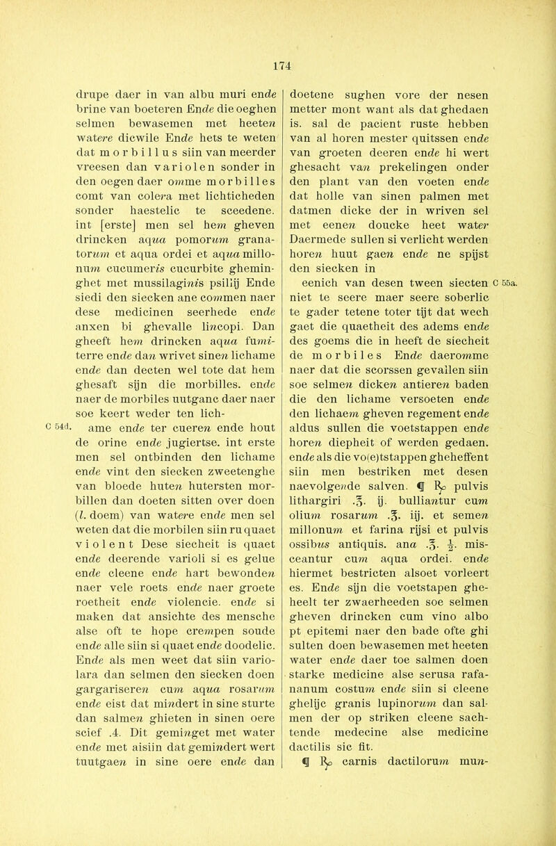 C 54d. drupe daer in van albu muri ende brine van boeteren En de dieoeghen selmen bewasemen met heetew watere dicwile Ende hets te weten dat morbillus siin van meerder vreesen dan variolen sonder in den oegen daer omme m o r b i 11 e s comt van colera met lichticheden sonder haestelic te sceedene. int [erste] men sel hem gheven drincken aqua pomorum grana- torum et aqua ordei et aqwamillo- num cueumem cucnrbite ghemin- ghet met mussilagims psïllij Ende siedi den siecken ane commen naer dese medicinen seerhede ende anxen bi ghevalle lincopi. Dan gheeft hem drincken aq ua fu mi- terre ende dau wrivet sinew lichame ende dan decten wel tote dat hem ghesaft sijn die morbilles. ende naer de morbiles uutganc daer naer soe keert weder ten lich- ame ende ter cueren ende hout de orine ende jugiertse. int erste men sel ontbinden den lichame ende vint den siecken zweetenghe van bloede huteu. hutersten mor- billen dan doeten sitten over doen (l. doem) van watere ende men sel weten dat die morbilen siin rn quaet violent Dese siecheit is quaet ende deerende varioli si es gelue ende cleene ende hart bewonden naer vele roets ende naer groete roetheit ende violencie. ende si maken dat ansichte des mensche alse oft te hope crempen soude ende alle siin si quaet ende doodelic. Ende als men weet dat siin vario- lara dan selmen den siecken doen gargariserere cum aq ua rosar um ende eist dat mindert in sine sturte dan salinen ghieten in sinen oere scief .4. Dit geminget met water ende met aisiin dat gemindert wert tuutgaen in sine oere ende dan doetene sughen vore der nesen metter mont want als dat ghedaen is. sal de pacient ruste hebben van al horen mester quitssen ende van groeten deeren ende hi wert ghesacht van prekelingen onder den plant van den voeten ende dat holle van sinen palmen met datmen dicke der in wriven sel met eenen doucke heet wat er Daermede sullen si verlicht werden horen huut gaen ende ne spijst den siecken in eenich van desen tween siecten c 55a. niet te seere maer seere soberlic te gader tetene toter tijt dat wech gaet die quaetheit des adems ende des goems die in heeft de siecheit de morbiles Ende daeromme naer dat die scorssen gevallen siin soe selmen dicken antieren baden die den lichame versoeten ende den lichaem gheven regement ende aldus sullen die voetstappen ende horen diepheit of werden gedaen. ende als die vo(e)tstappen gheheffent siin men bestriken met desen naevolgeude sal ven. pulvis lithargiri .§. ij. bulliantur cum olium. rosarnm iij. et semen millonum et farina rijsi et pulvis ossibns antiquis. ana .§. mis- ceantur cum aqua ordei. ende hiermet bestricten alsoet vorleert es. Ende sijn die voetstapen ghe- heelt ter zwaerheeden soe selmen gheven drincken cum vino albo pt epitemi naer den bade ofte ghi sulten doen bewasemen met heeten water ende daer toe salmen doen starke medicine alse serusa rafa- nanum costum ende siin si cleene ghelijc granis lupinornm dan sal- men der op striken cleene sach- tende medecine alse medicine dactilis sic fit. «I % carnis dactilorum mun-