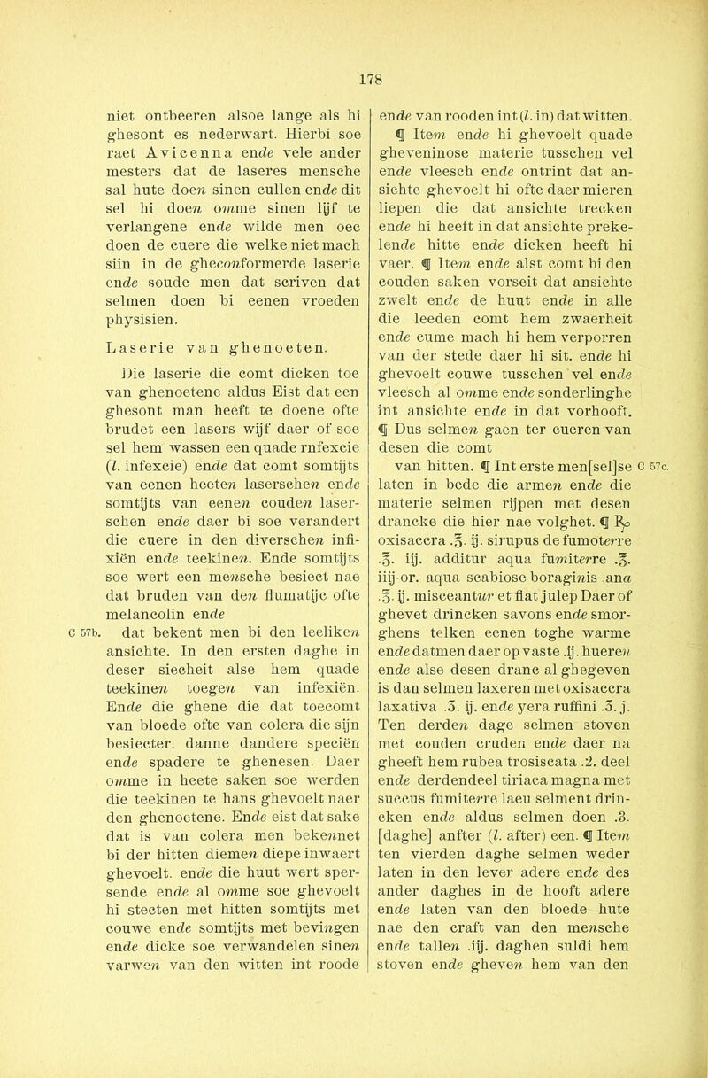 niet ontbeeren alsoe lange als hi ghesont es nederwart. Hierbi soe raet Avicenna en de vele ander mesters dat de laseres mensche sal hute doen sinen cullen ende dit sel hi doen omme sinen lijf te verlangene ende wilde men oec doen de cuere die welke niet mach siin in de gheconformerde laserie ende soude men dat scriven dat selmen doen bi eenen vroeden physisien. Laserie van ghenoeten. Die laserie die comt dicken toe van ghenoetene aldus Eist dat een ghesont man heeft te doene ofte brudet een lasers wijf daer of soe sel hem wassen een quade rnfexcie (l. infexcie) ende dat comt somtijts van eenen heeten laserschen ende somtijts van eenen coude?i laser- schen ende daer bi soe verandert die cuere in den diverschen infi- xiën ende teekinen. Ende somtijts soe wert een mensche besiect nae dat bruden van den flumatijc ofte melancolin ende c 57b. dat bekent men bi den leeliken ansichte. In den ersten daghe in deser siecheit alse hem quade teekinen toegen van infexiën. Ende die ghene die dat toecomt van bloede ofte van colera die sijn besiecter. danne dandere speciën ende spadere te ghenesen. Daer omme in heete saken soe werden die teekinen te hans ghevoelt naer den ghenoetene. Ende eist dat saké dat is van colera men bekennet bi der hitten diemen diepe inwaert ghevoelt. ende die huut wert sper- sende ende al omme soe ghevoelt hi stecten met hitten somtijts met couwe ende somtijts met bevingen ende dicke soe verwandelen sinen varwen van den witten int roode ende van rooden int (1. in) dat witten. § Item ende hi ghevoelt quade gheveninose materie tusschen vel ende vleesch ende ontrint dat an- sichte ghevoelt hi ofte daer mieren liepen die dat ansichte trecken ende hi heeft in dat ansichte preke- lende hitte ende dicken heeft hi vaer. § Item ende alst comt bi den couden saken vorseit dat ansichte zwelt ende de huut ende in alle die leeden comt hem zwaerheit ende curne mach hi hem verporren van der stede daer hi sit. ende hi ghevoelt couwe tusschen vel ende vleesch al omme ende sonderlinghe int ansichte ende in dat vorhooft. «I Dus selmen gaen ter cueren van desen die comt van hitten. «I Int erste men[sel]se c laten in bede die armen ende die materie selmen rijpen met desen drancke die hier nae volghet. § l^o oxisaccra .§• ij- sirupus defumoterre .§. iij. additur aqua fumiterre .§. iiij-or. aqua scabiose boragmis ana .§. ij. misceantn?’ et fiat julep Daer of ghevet drincken savons ende smor- ghens telken eenen toghe warme endedatmen daer op vaste .ij.hueren ende alse desen dranc alghegeven is dan selmen laxeren met oxisaccra laxativa .5. ij. ende yera ruffini .5. j. Ten derden dage selmen stoven met couden cruden ende daer na gheeft hem rubea trosiscata .2. deel ende derdendeel tiriaca magna met succus fumiterre laeu selment drin- cken ende aldus selmen doen .3. [daghe] anfter (l. after) een. «I Item ten vierden daghe selmen weder laten in den lever adere ende des ander daghes in de hooft adere ende laten van den bloede hute nae den craft van den mensche ende tallere .iij. daghen suldi hem stoven ende gheven. hem van den