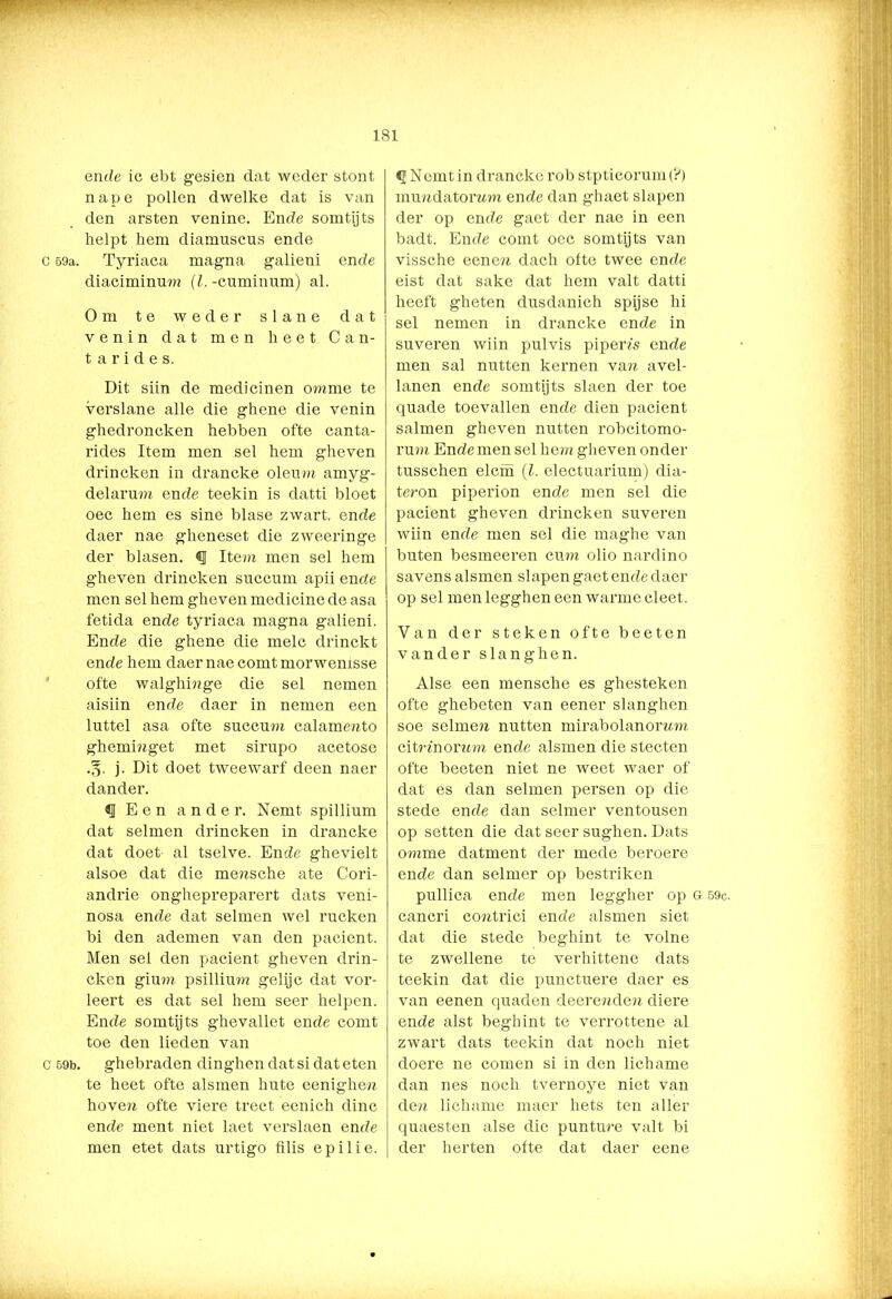 C 59a. C 59b. ‘ ” • -*”■*•*: ' —' ' 181 ende ic ebt gesien dat weder stont nape pollen dwelke dat is van den arsten venine. Ende somtijts helpt hem diamuscus ende Tyriaca magna galieni ende diaciminum (l. -cuminum) al. Om te weder slane dat v e n i n dat men heet Can- t a r i d e s. Dit siin de medicinen omme te verslane alle die ghene die venin ghedroncken hebben ofte canta- rides Item men sel hem gheven drincken in drancke oleum amyg- delarum ende teekin is datti bloet oec hem es sine blasé zwart, ende daer nae gheneset die zweeringe der blasen. «I Item men sel hem gheven drincken succum apii ende men sel hem gheven medicine de asa fetida ende tyriaca magna galieni. Ende die ghene die melc drinckt ende hem daer nae comtmorwenisse ofte walghinge die sel nemen aisiin ende daer in nemen een luttel asa ofte succum calamento ghemmget met sirupo acetose j. Dit doet tweewarf deen naer dander. «I Een ander. Nemt spillium dat selmen drincken in drancke dat doet al tselve. Ende ghevielt alsoe dat die mensche ate Cori- andrie onghepreparert dats veni- nosa ende dat selmen wel rucken bi den ademen van den pacient. Men sel den pacient gheven drin- cken gium psillium gelijc dat vor- leert es dat sel hem seer helpen. Ende somtij ts ghevallet ende comt toe den lieden van ghebraden dinghen dat si dat eten te heet ofte alsmen hute eenighe» hoven ofte viere trect eenich dinc ende ment niet laet verslaen ende men etet dats urtigo filis epilie. Nemt in drancke rob stpticorum (?) muredatonm ende dan ghaet slapen der op ende gaet der nae in een badt. Ende comt oec somtijts van vissche eenen dach ofte twee ende eist dat saké dat hem valt datti heeft gheten dusdanich spijse hi sel nemen in drancke ende in suveren wiin pulvis pipem ende men sal nutten kernen van avel- lanen ende somtijts slaen der toe quade toevallen ende dien pacient salmen gheven nutten robcitomo- rum Ende men sel hem gheven onder tusschen elem (l. electuarium) dia- teron piperion ende men sel die pacient gheven drincken suveren wiin ende men sel die maghe van buten besmeeren cuto olio nardino savens alsmen slapen gaet ende daer op sel men legghen een warme cleet. Van der steken ofte beeten vander slanghen. Alse een mensche es ghesteken ofte ghebeten van eener slanghen soe selmen nutten mirabolanornm citnnorwm ende alsmen die stecten ofte beeten niet ne weet waer of dat es dan selmen persen op die stede ende dan selmer ventousen op setten die dat seer sughen. Dats omme datment der mede beroere ende dan selmer op bestriken pullica ende men leggher op G 59c. cancri contrici ende alsmen siet dat die stede beghint te volne te zwellene te verhittene dats teekin dat die punctuere daer es van eenen quaden deerenden diere ende alst beghint te verrottene al zwart dats teekin dat noch niet doere ne comen si in den lichame dan nes noch tvernoye niet van de» lichame maer hets ten aller quaesten alse die punture valt bi der herten ofte dat daer eene