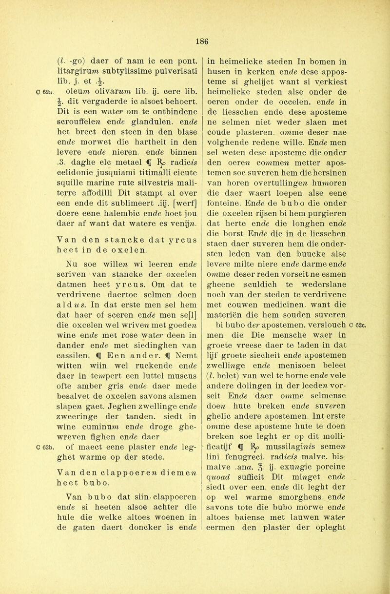 (l. -go) daer of nam ic een pont. litargirum subtylissime pulverisati lib. j. et .£. c 62a. oleum olivamm lib. ij. cere lib. £. dit vergaderde ic alsoet behoert. Dit is een water om te ontbindene scrouffele?i ende glandulen. ende het brect den steen in den blasé ende morwet die hartheit in den levere ende nieren, ende binnen .3. daghe elc metael €j 1^, radices celidonie jusquiami titimalli cicute squille marine rute silvestris mali- terre affodilli Dit stampt al over een ende dit sublimeert .iij. [werf] doere eene halembic ende hoet jou daer af want dat watere es venijn. Van den stancke dat yrcus heet in de oxelen. Nu soe willen wi leeren ende scriven van stancke der oxcelen datmen heet yrcus. Om dat te verdrivene daertoe selmen doen aldus. In dat erste men sel hem dat haer of sceren ende men se[l] die oxcelen wel wriven met goeden wine ende met rosé water deen in dander ende met siedinghen van cassilen. CJ Een ander. «I Nemt witten wiin wel ruckende ende daer in tempert een luttel muscus ofte amber gris ende daer mede besalvet de oxcelen savons alsmen slapen gaet. Jeghen zwellinge ende zweeringe der tanden, siedt in wine cuminum ende droge ghe- wreven fighen ende daer c 62b. of maect eene piaster ende leg- ghet warme op der stede. Van den clappoeren diemen heet bubo. Van bubo dat siin . clappoeren ende si heeten alsoe achter die hule die welke altoes woenen in de gaten daert doncker is ende in heimelicke steden In bomen in husen in kerken ende dese appos- teme si ghelijct want si verkiest heimelicke steden alse onder de oeren onder de occelen. ende in de liesschen ende dese aposteme ne selmen niet weder slaen met coude piasteren, omme deser nae volghende redene wille. Ende men sel weten dese aposteme die onder den oerew commen metter apos- temen soe suveren hem diehersinen van horen overtullingen humoren die daer waert loepen alse eene fonteine. Ende de bubo die onder die oxcelen rijsen bi hem purgieren dat herte ende die longhen ende die borst Ende die in de liesschen staen daer suveren hem die onder- sten leden van den buucke alse levere milte niere ende darme ende omme deser reden vorseit ne esmen gheene sculdich te wederslane noch van der steden te verdrivene met couwen medicinen. want die materiën die hem souden suveren bi bubo der apostemen. verslouch c 62c. men die Die mensche waer in groeie vreese daer te laden in dat lijf groete siecheit ende apostemen zwellmge ende menisoen beleet (l. belet) van wel te home ende vele andere dolingen in der leedew vor- seit Ende daer omme selmense doen hute breken ende suveren ghelic andere apostemen. Int erste omme dese aposteme hute te doen breken soe leght er op dit molli- ficatijf <1 I^> mussilagim's semera lini fenugreci. rad icis malve, bis- malve .ana. §. ij. exmigie porcine quoad sufficit Dit mmget ende siedt over een. ende dit leght der op wel warme smorghens ende savons tote die bubo morwe ende altoes baiense met lauwen water eermen den piaster der opleght