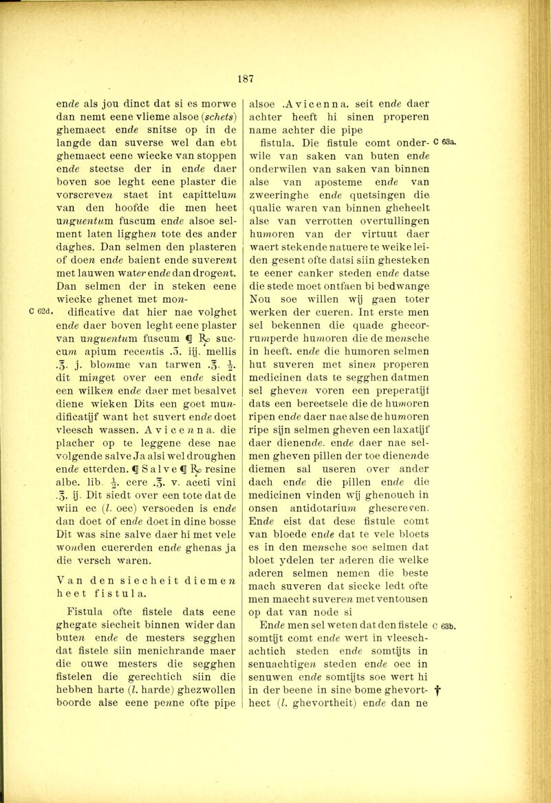 ende als jou dinct dat si es morwe dan nemt eene vlieme alsoe (schets) ghemaect ende snitse op in de langde dan suverse wel dan ebt ghemaect eene wiecke van stoppen ende stectse der in ende daer boven soe leght eene piaster die vorscreven staet int capittelum van den hoofde die men heet unguentum. fuscum ende alsoe sel- ment laten ligghe?i tote des ander daghes. Dan selmen den piasteren of doen ende baient ende suverent met lauwen water ende dan drogewt. Dan selmen der in steken eene wiecke ghenet met mo«- c 62d. dificative dat hier nae volghet ende daer boven leght eene piaster van unguentum. fuscum <1 &> suc- cum. apium recentis .5. iij. mellis j. blomme van tarwen .g. dit mmget over een ende siedt een wilkew ende daer met besalvet diene wieken Dits een goet mmi- dificatijf want het suvert ende doet vleesch wassen. Avicenna. die placher op te leggene dese nae volgende salve Ja alsi wel droughen ende etterden. <1 Salve <J 1^> resine albe. lib. Ir. cere .§. v. aceti vini ij. Dit siedt over een tote dat de wiin ec (l. oec) versoeden is ende dan doet of ende doet in dine bosse Dit was sine salve daer hi met vele wonden cuererden ende ghenas ja die versch waren. Van den siecheit d i e m e n heet fis tul a. Fistula ofte fistele dats eene ghegate siecheit binnen wider dan buten ende de mesters segghen dat fistele siin menichrande maer die ouwe mesters die segghen fistelen die gerechtich siin die hebben harte (l. harde) ghezwollen boorde alse eene penne ofte pipe alsoe .Avicenna. seit ende daer achter heeft hi sinen properen name achter die pipe fistula. Die fistule comt onder- c 63a. wile van saken van buten ende onderwilen van saken van binnen alse van aposteme ende van zweeringhe ende quetsingen die qualic waren van binnen gheheelt alse van verrotten overtullingen humoren van der virtuut daer waert stekende natuere te weike lei- den gesent ofte datsi siin ghesteken te eener canker steden ende datse die stede moet ontfaen bi bedwange Nou soe willen wij gaen toter werken der cueren. Int erste men sel bekennen die quade ghecor- rumperde humoren die de mewsche in heeft, ende die humoren selmen hut suveren met sine?i properen medicinen dats te segghen datmen sel gheven voren een preperatijf dats een bereetsele die de humoren ripen ende daer nae alse de humoren ripe sijn selmen gheven een laxatijf daer dienende, ende daer nae sel- men gheven pillen der toe dienende diemen sal useren over ander dach ende die pillen ende die medicinen vinden wij ghenouch in onsen antidotarium ghescreren. Ende eist dat dese fistule comt van bloede ende dat te vele bloets es in den mensche soe selmen dat bloet ydelen ter aderen die welke aderen selmen nemen die beste mach suveren dat siecke ledt ofte men maecht suveren met ventousen op dat van node si Ende men sel weten dat den fistele c 63b. somtijt comt ende wert in vleesch- achtich steden ende somtijts in senuachtigen steden ende oec in senuwen ende somtij ts soe wert hi in der beene in sine bome ghevort- f heet (l. ghevortheit) ende dan ne
