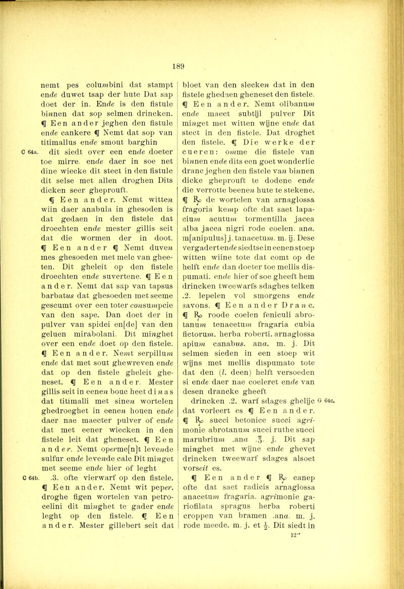 nemt pes columbini dat stampt en de duwet tsap der hute Dat sap doet der in. Ende is den fistule binnen dat sop selmen drincken. cj Een ander jeghen den fistule ende cankere Nemt dat sop van titimallus ende smout barghin c 64a. dit siedt over een ende doeter toe mirre, ende daer in soe net dine wiecke dit stect in den listule dit selse met allen droghen Dits dicken seer gheprouft. Een ander. Nemt witten wiin daer anabula in ghesoden is dat gedaen in den fistele dat droechten ende mester gillis seit dat die wormen der in doot. Een ander N emt du ven mes ghesoeden met melc van ghee- ten. Dit gheleit op den fistele droechten ende suvertene. ^ Een ander. Nemt dat sap van tapsus barbatns dat ghesoeden met seeme gescumt over een toter consumptie van den sape. Dan doet der in pulver van spidei en [de] van den geluen mirabolani. Dit minghet over een ende doet op den fistele. Een ander. Nemt serpillura ende dat met sout ghewreven ende dat op den fistele gheleit ghe- neset. <J Een ander. Mester gillis seit in eenen bouc heet d i n a s dat titimalli met sinen wortelen ghedroeghet in eene?i houen ende daer nae maecter pulver of ende dat met eener wiecken in den fistele leit dat gheneset. <1 Een ander. Nemt operme[n]t levende sulfur ende levende calc Dit minget met seeme ende hier of leght c 64b. .3. ofte vierwarf op den fistele. Een ander. Nemt wit peper, droghe figen wortelen van petro- celini dit minghet te gader ende leght op den fistele. <ï Een ander. Mester gillebert seit dat bloet van den slecken dat in den fistele ghedsien gheneset den fistele. <1 Een ander. Nemt olibanum ende maect subtijl pulver Dit minget met witten wijne ende dat stect in den fistele. Dat droghet den fistele. Die werke der cueren: omme die fistele van binnen ende dits een goet wonderlic dranc jeghen den fistele van binnen dicke gheprouft te dodene ende die verrotte beenen hute te stekene. <1 de wortelen van arnaglossa fragoria kemp ofte dat saet lapa- cium acutum tormentilla jacea alba jacea nigri rode coelen. ana. mfanipulus] j. tanacetum. m. ij. Dese vergadert ende siedtsein eenen stoep witten wiine tote dat comt op de helft ende dan doeter toe mellis dis- pumati. ende hier of soe gheeft hem drincken tweewarfs sdaghes telken .2. lepelen vol smorgens ende savons. €J Een ander D r a n c. Bf> roode coelen feniculi abro- tanum tenacetum fragaria cubia fictorum. herba roberti. arnaglossa apium canabns. ana. m. j. Dit selmen sieden in een stoep wit wijns met mellis dispumato tote dat den (Z. deen) helft versoeden si ende daer nae coeleret ende van desen drancke gheeft di’incken .2. warf sdages ghelijc G 64c. dat vorleert es <1 Een ander. % succi betonice succi agrZ- monie abrotanum succi ruthe succi marubrium .ana .§• j. Dit sap minghet met wijne ende ghevet drincken tweewarf sdages alsoet vorseZZ es. § Een ander <1 Bo canep ofte dat saet radicis arnaglossa anacetmu fragaria. agrZmonie ga- riofilata spragus herba roberti croppen van bramen .ana. m. j. rode meede. m. j. et Dit siedt in 12'*