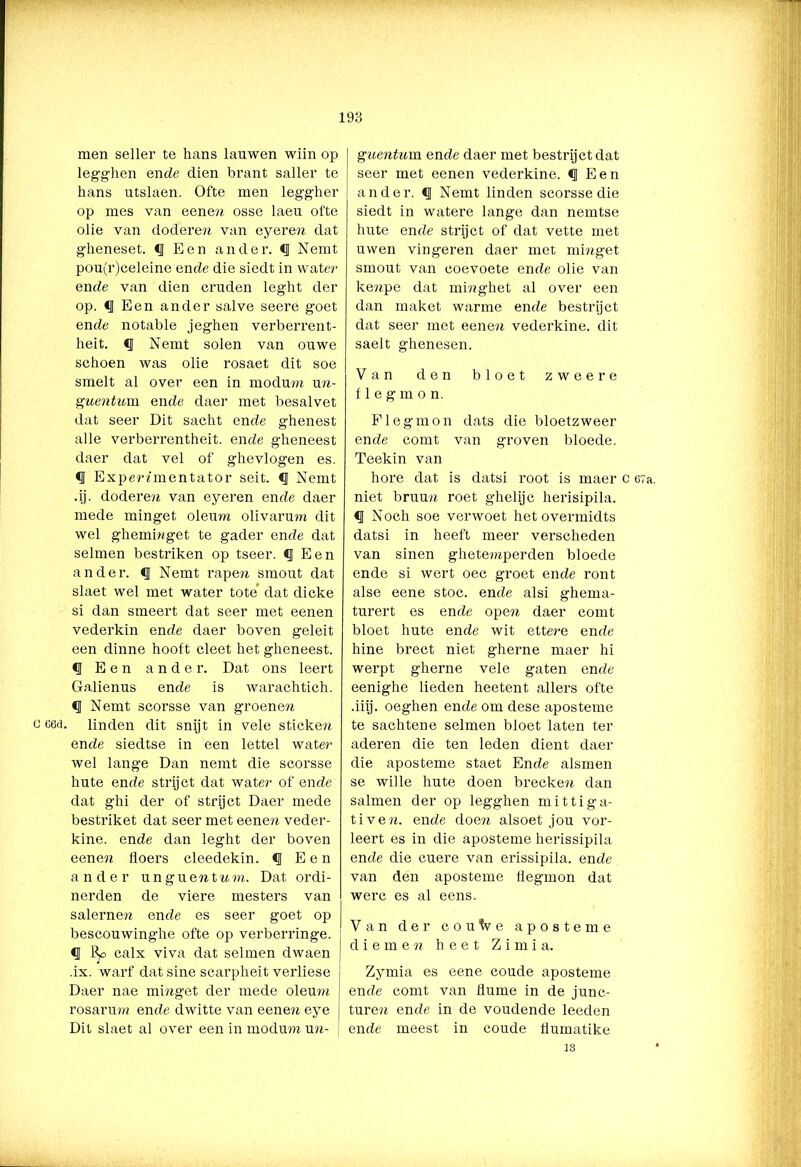 G 66d. men seller te hans lauwen wiin op legghen ende dien brant saller te hans utslaen. Ofte men leggher op mes van eene» osse laeu ofte olie van dodere» van eyeren dat gheneset. <1 Een ander. *1 Nemt pou(r)celeine en de die siedt in water en de van dien cruden leght der op. <1 Een ander salve seere goet ende notable jeghen verberrent- heit. <1 Nemt solen van ouwe schoen was olie rosaet dit soe smelt al over een in modum un- guentum ende daer met besalvet dat seer Dit sacht ende ghenest alle verberrentheit. ende gheneest daer dat vel of ghevlogen es. «I Experimentator seit. <J Nemt .ij. dodere» van eyeren ende daer mede minget olemn olivarmn dit wel ghemiwget te gader ende dat selmen bestriken op tseer. f Een ander, <1 Nemt rapen smout dat slaet wel met water tote' dat dicke si dan smeert dat seer met eenen vederkin ende daer boven geleit een dinne hooft cleet het gheneest. *1 Een ander. Dat ons leert Galienus ende is warachtich. <1 Nemt scorsse van groene» linden dit snijt in vele sticke» ende siedtse in een lettel water wel lange Dan nemt die scorsse hute ende strijct dat water of ende dat ghi der of strijct Daer mede bestriket dat seer met eene» veder- kine. ende dan leght der boven eene» floers cleedekin. €J Een ander ungue»t»ra. Dat ordi- nerden de viere mesters van salerne» ende es seer goet op bescouwinghe ofte op verberringe. «I % calx viva dat selmen dwaen ; .ix. warf dat sine scarpheit verliese Daer nae minget der mede oleum rosaru?» ende dwitte van eenen eye Dit slaet al over een in modum un- guentum ende daer met bestrijct dat seer met eenen vederkine. f Een ander. <1 Nemt linden scorsse die siedt in watere lange dan nemtse hute ende strijct of dat vette met uwen vingeren daer met mi»get smout van coevoete ende olie van kenpe dat mi»ghet al over een dan maket warme ende bestrijct dat seer met eene» vederkine. dit saelt ghenesen. Van den bloet zweere flegmon. Flegmon dats die bloetzweer ende comt van groven bloede. Teekin van hore dat is datsi root is maer c 67a. niet bruu» roet ghelijc herisipila. <J Noch soe verwoet het overmidts datsi in heeft meer verscheden van sinen ghetemperden bloede ende si wert oec groet ende ront alse eene stoc. ende alsi ghema- turert es ende ope» daer comt bloet hute ende wit ettere ende hine brect niet gherne maer hi werpt gherne vele gaten ende eenighe lieden heetent allers ofte .iiij. oeghen ende om dese aposteme te sachtene selmen bloet laten ter aderen die ten leden dient daer die aposteme staet Ende alsmen se wille hute doen brecke» dan salinen der op legghen mittiga- tive». ende doe» alsoet jou vor- leert es in die aposteme herissipila ende die cuere van erissipila. ende van den aposteme flegmon dat werc es al eens. Van der coutve aposteme die me» heet Zimia. Zymia es eene coude aposteme ende comt van tiume in de junc- turen ende in de voudende leeden ende meest in coude flumatike 13