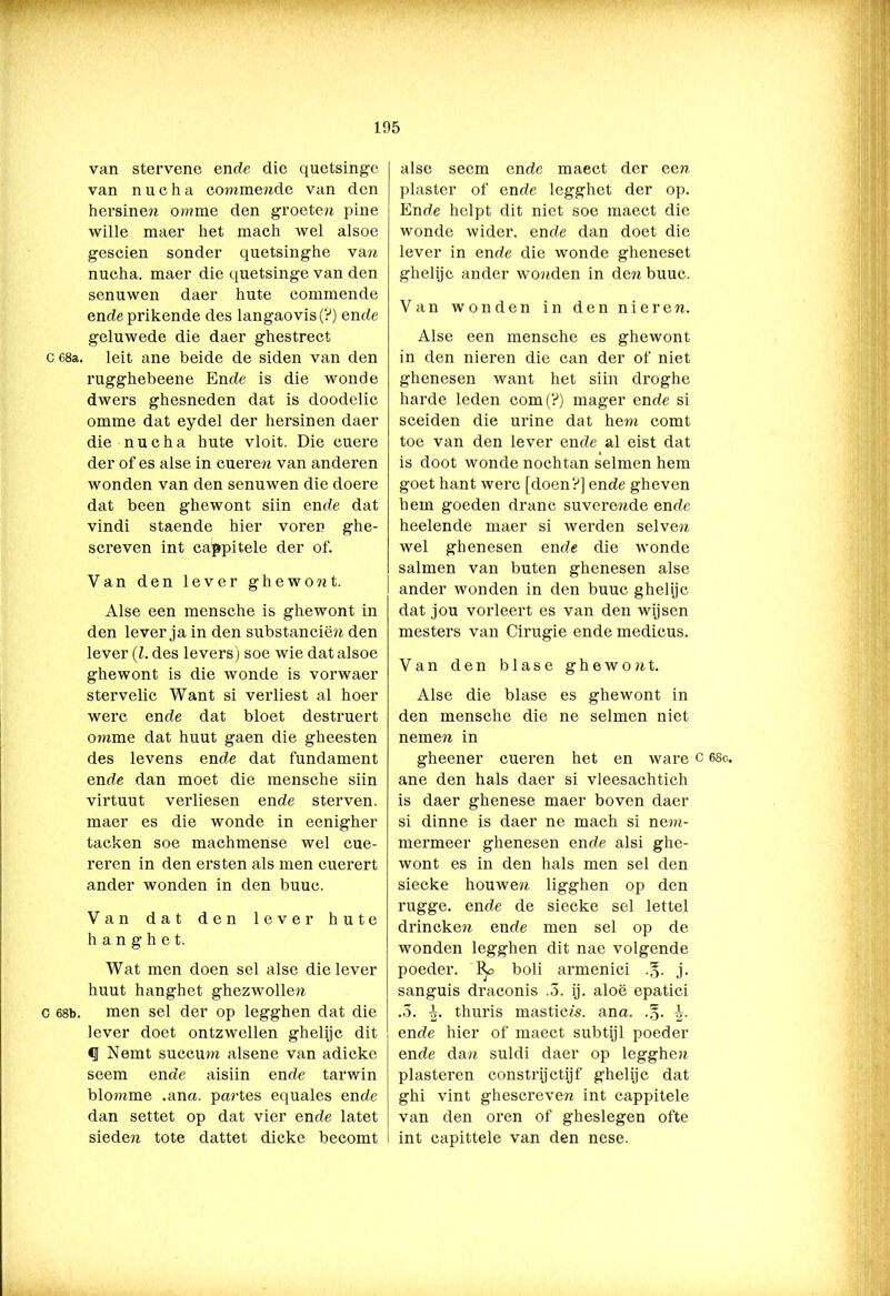van stervenc ende die quetsingc van nucha co?nmende van den hersinen omme den groeten pine wille maer liet mach wel alsoe gescien sonder quetsinghe va n nucha. maer die quetsinge van den senuwen daer hute commende endeprikende des langaovis(?) ende geluwede die daer ghestrect c 68a. leit ane beide de siden van den rugghebeene Ende is die wonde dwers ghesneden dat is doodelic omme dat eydel der hersinen daer die nucha hute vloit. Die cuere der of es alse in cueren van anderen wonden van den senuwen die doere dat been ghewont siin ende dat vindi staende hier voren ghe- screven int cappitele der of. Van den lever ghewont. Alse een mensche is ghewont in den lever ja in den substanciën den lever (l. des levers) soe wie dat alsoe ghewont is die wonde is vorwaer stervelic Want si verliest al hoer werc ende dat bloet destruert omme dat huut gaen die gheesten des levens ende dat fundament ende dan moet die mensche siin virtuut verliesen ende sterven, maer es die wonde in eenigher tacken soe machmense wel cue- reren in den ersten als men cuerert ander wonden in den buuc. Van dat den lever hute h a n g h e t. Wat men doen sel alse die lever huut hanghet ghezwollen c 68b. men sel der op legghen dat die lever doet ontzwellen ghelijc dit <1 Nemt succum alsene van adicke seem ende aisiin ende tarwin blouime .ana. partes equales ende dan settet op dat vier ende latet sieden tote dattet dicke becomt alse seem ende maect der een piaster of ende legghet der op. Ende helpt dit niet soe maect die wonde wider. ende dan doet die lever in ende die wonde gheneset ghelijc ander wonden in den buuc. Van wonden in den nieren. Alse een mensche es ghewont in den nieren die can der of niet ghenesen want het siin droghe harde leden com(?) mager ende si sceiden die urine dat hem comt toe van den lever ende al eist dat is doot wonde nochtan selmen hem goet hant werc [doen?] ende gheven hem goeden dranc suverende ende heelende maer si werden selven wel ghenesen ende die wonde salmen van buten ghenesen alse ander wonden in den buuc ghelijc dat jou vorleert es van den wijsen mesters van Cirugie ende medicus. Van den blasé g h e w o n t. Alse die blasé es ghewont in den mensche die ne selmen niet nemen in gheener cueren het en ware c 68o. ane den hals daer si vleesachtich is daer ghenese maer boven daer si dinne is daer ne mach si nem- mermeer ghenesen ende alsi ghe- wont es in den hals men sel den siecke houwen ligghen op den rugge. ende de siecke sel lettel drineken ende men sel op de wonden legghen dit nae volgende poeder, boli armenici .§. j. sanguis draconis .3. ij. aloë epatici .3. thuris masticis. ana. .§. ende hier of maect subtijl poeder ende dan suldi daer op legghen plastercn constrijctijf ghelijc dat ghi vint ghescreven int cappitele van den oren of gheslegen ofte int capittele van den nese.
