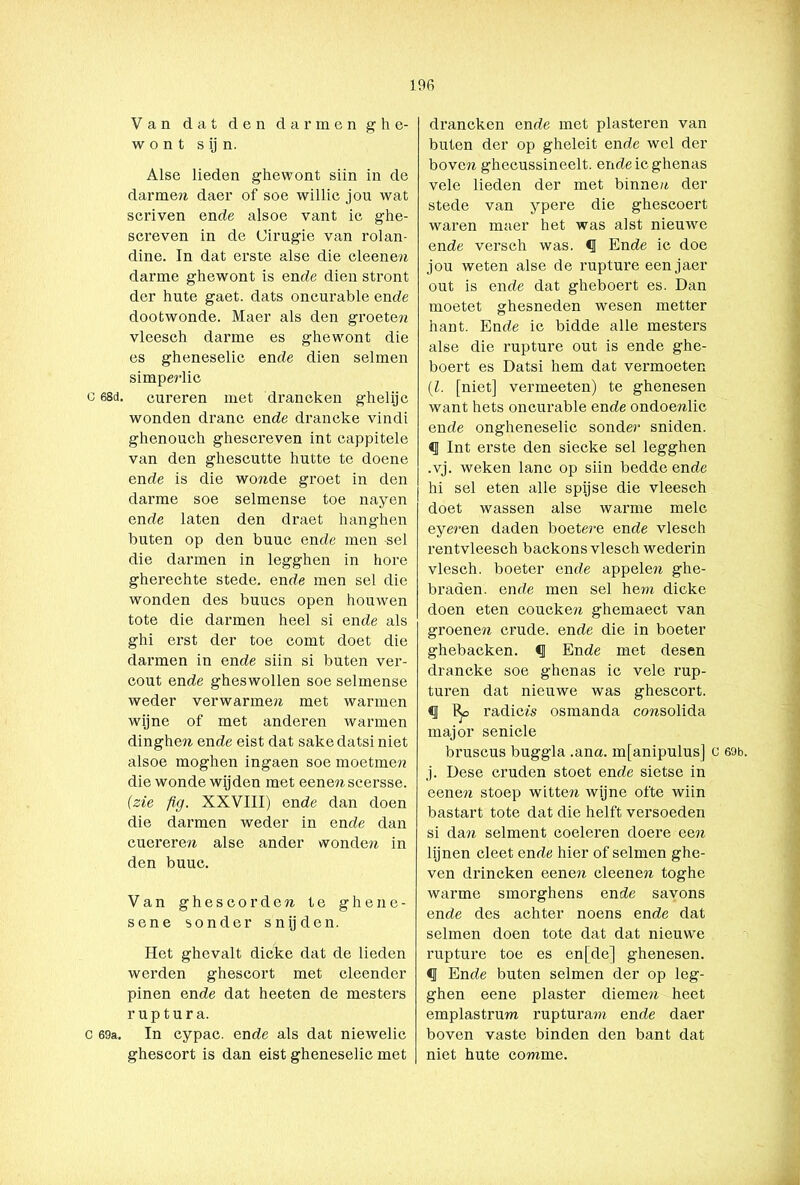 C 68d. C 69a. 196 Van dat den darmen g h e- w o n t s ij n. Alse lieden ghewont siin in de darmen daer of soe willic jou wat scriven ende alsoe vant ic ghe- screven in de Cirugie van rolan- dine. In dat erste alse die cleenen darme ghewont is ende dien stront der hute gaet. dats oncurable ende dootwonde. Maer als den groeten vleesch darme es ghewont die es gheneselic ende dien selmen simperlic cureren met drancken ghelijc wonden dranc ende drancke vindi ghenouch ghescreven int cappitele van den ghescutte hutte te doene ende is die wonde groet in den darme soe selmense toe nayen ende laten den draet hanghen buten op den buuc ende men -sel die darmen in legghen in hore gherechte stede, ende men sel die wonden des buucs open houwen tote die darmen heel si ende als ghi erst der toe comt doet die darmen in ende siin si buten ver- cout ende gheswollen soe selmense weder verwarmen met warmen wijne of met anderen warmen dinghes ende eist dat saké datsi niet alsoe moghen ingaen soe moetmen die wonde wijden met eenenscersse. (zie fig. XXVIII) ende dan doen die darmen weder in ende dan cuereren alse ander wonden in den buuc. Van ghescorden te ghene- sene sonder snijden. Het ghevalt dicke dat de lieden werden ghescort met cleender pinen ende dat heeten de mesters ruptura. In cypac. ende als dat niewelic ghescort is dan eist gheneselic met drancken ende met piasteren van buten der op gheleit ende wel der boven ghecussineelt. endeicghenas vele lieden der met binneu der stede van ypere die ghescoert waren maer het was alst nieuwe ende versch was. <1 Ende ic doe jou weten alse de rupture een jaer out is ende dat gheboert es. Dan moetet ghesneden wesen metter hant. Ende ic bidde alle mesters alse die rupture out is ende ghe- boert es Datsi hem dat vermoeten (l. [niet] vermeeten) te ghenesen want hets oncurable ende ondoenlic ende ongheneselic sonder sniden. <1 Int erste den siecke sel legghen .vj. weken lanc op siin bedde ende hi sel eten alle spijse die vleesch doet wassen alse warme melc eyeren daden boetere ende vlesch rentvleesch backons vlesch wederin vlesch. boeter ende appelen ghe- braden. ende men sel hem dicke doen eten coucken ghemaect van groenen crude. ende die in boeter ghebacken. <1 Ende met desen drancke soe ghenas ic vele rup- turen dat nieuwe was ghescort. «I % radicfs osmanda consolida major seniele bruscus buggla .ana. mfanipulus] c 69b. j. Dese cruden stoet ende sietse in een en stoep witten wijne ofte wiin bastart tote dat die helft versoeden si dan selment coeleren doere een lijnen cleet ende hier of selmen ghe- ven drineken een en cleenen toghe warme smorghens ende savons ende des achter noens ende dat selmen doen tote dat dat nieuwe rupture toe es en[de] ghenesen. «I Ende buten selmen der op leg- ghen eene piaster diemen heet emplastrum rupturam ende daer boven vaste binden den bant dat niet hute comme.
