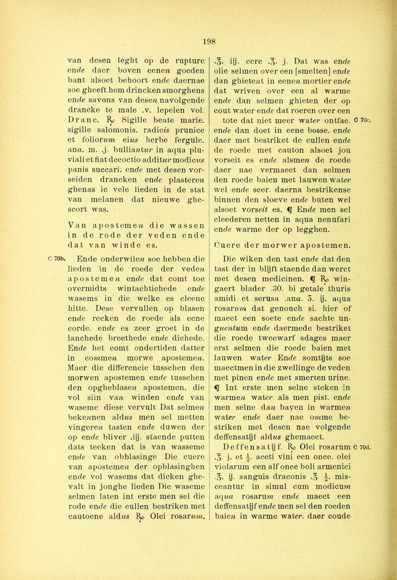 van desen leght op de rupture en de daer boven eenera goeden bant alsoet behoort ende daernae soe gheeft hem drincken smorghens ende savons van deseri navolgende drancke te male .v. lepelen vol. Dranc. ]^> Sigille beate marie. sigille salomonis. radices prunice et foliorara eius herbe fergule. ana. m. ,j. bulliantar in aqua plu- viali et fiat decoctio additar modicas panis succari. ende met desen vor- seiden drancken ende plasterew ghenas ie vele lieden in de stat van melanen dat nieuwe ghe- scort was. Van apostemen die wassen in de rode der veden ende dat van winde es. c 70b. Ende onderwilen soe hebben die lieden in de roede der veden ap os tem en ende dat comt toe overmidts wintachtichede ende wasems in die welke es cleene hitte. Dese vervullen op blasen ende recken de roede als eene corde. ende es zeer groet in de lanchede breethede ende dichede. Ende het comt ondertiden datter in coramen morwe apostemen. Maer die differencie tusschen den morwen apostemen ende tusschen den opgheblasen apostemen. die vol siin van winden ende van waseme diese vervult Dat selmen bekennen aldns men sel metten vingeren tasten ende duwen der op ende bliver .iij. staende putten dats teeken dat is van wasseme ende van obblasinge Die cuere van apostemen der opblasinghen ende vol wasems dat dicken ghe- valt in jonghe lieden Die waseme selmen laten int erste men sel die rode ende die cullen bestriken met cautoene aldns 1^> Olei rosarnm. .§. iij. cere .§• j- Dat was ende olie selmen over een [smelten] ende dan ghietent in eenen mortier ende dat wriven over een al warme ende dan selmen ghieten der op cout water ende dat roeren over een tote dat niet meer water ontfae. c ?0c. ende dan doet in eene bosse. ende daer met bestriket de cullen ende de roede met cauton alsoet jou vorseit es ende alsmew de roede daer nae vermaect dan selmen den roede balen met lauwen water- wel ende seer. daerna bestrikense binnen den sloeve ende buten wel alsoet vorserï es. <1 Ende men sel cleederen netten in aqua nenufari ende warme der op legghen. Cuere der morwer apostemen. Die wiken den tast ende dat den tast der in blijft staende dan werct met desen medicinen. § win- gaert blader .30. bi getale thuris amidi et serusa .ana. 3. ij. aqua rosaram dat genouch si. hier of maect een soete ende sachte un- guentum. ende daermede bestriket die roede tweewarf sdages maer erst selmen die roede baien met lauwen water Ende somtijts soe maectmen in die zwellinge de veden met pinen ende met smerten urine. <1 Int erste men selne steken in warme/i water als men pist. ende men selne dan bayen in warmen water ende daer nae omme be- striken met desen nae volgende deff'ensatijf aldws ghemaect. D e f f e n s a t ij f. Olei rosarum c 70d. •o- j. et aceti vini een once. olei violarum een alf once boli armenici •o* ij- sanguis draconis .§. mis- ceantur in simul cum modicura a.qua rosarum ende maect een deff'ensatijf ende men sel den roeden baien in warme water, daer coude