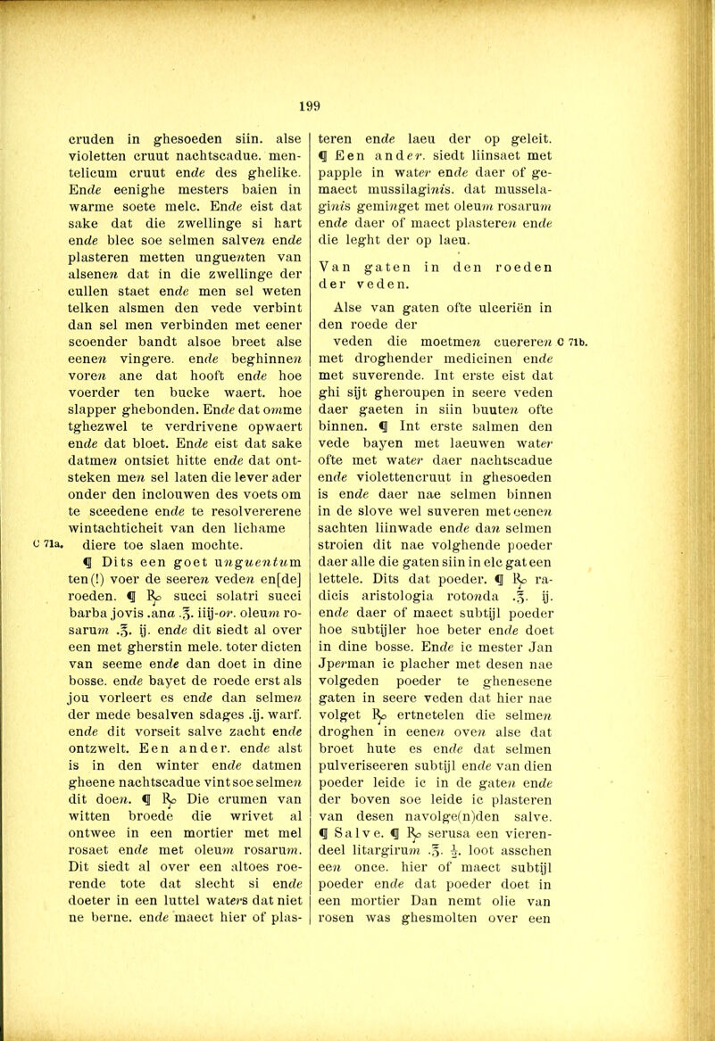 cruden in ghesoeden siin. alse violetten cruut nachtscadue. men- telicum cruut ende des ghelike. Ende eenighe mesters baien in warme soete melc. Ende eist dat saké dat die zwellinge si bart ende blee soe selmen salven ende piasteren metten unguenten van alsenen dat in die zwellinge der cullen staet ende men sel weten telken alsmen den vede verbint dan sel men verbinden met eener scoender bandt alsoe breet alse eenen vingere. ende beghinnen voren ane dat hooft ende hoe voerder ten bucke waert. hoe slapper ghebonden. Ende dat omme tghezwel te verdrivene opwaert ende dat bloet. Ende eist dat saké datmen ontsiet hitte ende dat ont- steken me» sel laten die lever ader onder den inclouwen des voets om te seeedene ende te resolvererene wintachticheit van den lichame b 71a- diere toe slaen mochte. d Dits een goet ungnentnm ten(!) voer de seeren veden en[de] roeden. Cl % succi solatri succi barba jovis .ana .§. iiij-or. oleum ro- sarura .§• ij- ende dit siedt al over een met gherstin mele. toter dicten van seeme ende dan doet in dine bosse. ende bayet de roede erst als jou vorleert es ende dan selmen der mede besalven sdages .ij. wart', ende dit vorseit salve zacht ende ontzwelt. Een ander, ende alst is in den winter ende datmen gheene nachtscadue vint soe selmen dit doen. Cl Die crumen van witten broede die wrivet al ontwee in een mortier met mei rosaet ende met oleum rosarum. Dit siedt al over een altoes roe- rende tote dat slecht si ende doeter in een luttel waters dat niet ne berne. ende maect hier of pias- teren ende laeu der op geleit. 0 Een ander, siedt liinsaet met pappie in water ende daer of ge- maect mussilagmis. dat mussela- giras geminget met oleum rosarum ende daer of maect piasteren ende die leght der op laeu. Van gaten in den roeden der veden. Alse van gaten ofte ulceriën in den roede der veden die moetmen cuereren c 7it>. met droghender medicinen ende met suverende. Int erste eist dat ghi sijt gheroupen in seere veden daer gaeten in siin buuten ofte binnen. Cl Int erste salinen den vede bayen met laeuwen water ofte met water daer nachtscadue ende violettencruut in ghesoeden is ende daer nae selmen binnen in de slove wel suveren met oenen sachten liinwade ende dan selmen stroien dit nae volghende poeder daer alle die gaten siin in elc gat een lettele. Dits dat poeder. Cl % ra- dicis aristologia rotonda ij. ende daer of maect subtijl poeder hoe sub tij Ier hoe beter ende doet in dine bosse. Ende ic mester Jan Jperman ic placher met desen nae volgeden poeder te ghenesene gaten in seere veden dat hier nae volget ertnetelen die selmen droghen in eenen oven alse dat broet hute es ende dat selmen pulveriseeren subtijl ende van dien poeder leide ic in de gaten ende der boven soe leide ic piasteren van desen navolge(n)den salve. d Salve. Cl serusa een vieren- deel litargiruTO .§. loot asschen een once. hier of maect subtijl poeder ende dat poeder doet in een mortier Dan nemt olie van rosen was ghesmolten over een
