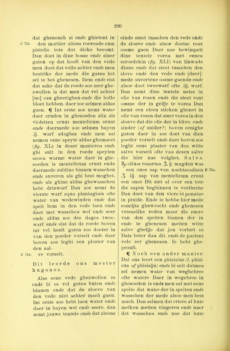 dat ghenouch si ende ghietent in c 7ic. den mortier altoes roerende cum pistello tote dat dicke becomt. Dan doet in dine bosse en de siner gaten op dat hooft van den vede men doet dat veile achter ende men bestrike der mede die gate?* het sel te bet ghenesen. Item ende eist dat saké dat de roede soe zeer ghe- zwollen is dat men dat vel achter [ne] can ghecrighen ende die bolle bloet hebben, daer toe selmen aldns gaen. <J Int erste soe nemt water daer cruden in ghesoeden siin als violetten cruut mentelicum cruut ende daermede soe selmen bayen .ij. warf sdaghes ende men sal nemen eene speyte aldns ghemaect (fig. XL) in deser manieren ende ghi snit in den roede speyten scoen warme water daer in ghe- soeden is mentelicum cruut ende daermede suldine binnen wasschen ende suveren als ghi best moghet. ende als ghine aldus ghewasschen hebt driewarf Dan soe nemt de vierste warf aqua plantaginfs ofte water van wedewinden ende dat speit hem in den vede laeu ende daer met wasschen wel ende seer ende aldus soe des dages twee- warf ende eist dat de roede boven int vel heeft gaten soe doeter in van den poeder vorseit ende daer boven soe leght een piaster van den sal- c 7id. ve vorseit. Dit leerde ons mester hugones. Alse eene vede ghezwollen es ende hi es vol gaten buten ende binnen ende dat de sloeve van den vede niet achter mach gaen. Int erste soe hebt laeu water ende daer in bayen wel ende seere. dan nemt jouwe tentele ende dat eleene einde stect tusschen den vede ende de sloeve ende alsoe doetse ront omme gaen Daer nae bewimpelt dine tentele voren met eenen scroedekin (fig. XLI) van linwade dinne ende dat stect tusschen den slove ende den vede ende [daer]- mede suvertene omme gaende ende alsoe doet tweewarf ofte .iij. warf. Dan nemt dine tentele netse in olie van rosen ende die stect ront omme der in gelijc te vore?* Dan nemt een cleen sticken ghenet in olie van rosen dat stect voren in den sloeve dat die olie der in blive. ende sinder (of snider?) boven eenighe gaten daer in soe doet van dien poeder vorseit ende daer boven soe leght eene piaster van de?t witte salve vorseit ofte va?? desen salve die hier nae volghet. Salve. olium rosarum ij. magden was een once sap van nachtscaduen c 72a. iij. sap van mentelicum cruut een once Dit siet al over een tote die sapen beghinnen te vertberne Dan doet van den viere et ponat**?' in pixide. Ende ic hebbe hier mede somtij ts ghewrocht ende ghenesen vreeselike veden maer die cuere van den speiten bmnen der in ende te ghenesen metten witte salve ghelijc dat jou vorlert es Dats beter da?* dit. ende de pacient vele eer ghenesen. Ic hebt ghe- prouft. <1 Noch een ander manier. Dat ons leert een phisisius (l. phisi- cus ofphisisijn) ende hi seit datme?* sel nemen wate?’ van weghebree ofte watere Daer in wegebree in ghesoeden is ende men sal met eene speite dat wate?- der in speiten ende wasschen der mede alsoe men best mach. Dan selmen dat ettere al hute melken metten vingeren ende naer dat wassche?* ende nae dat hute