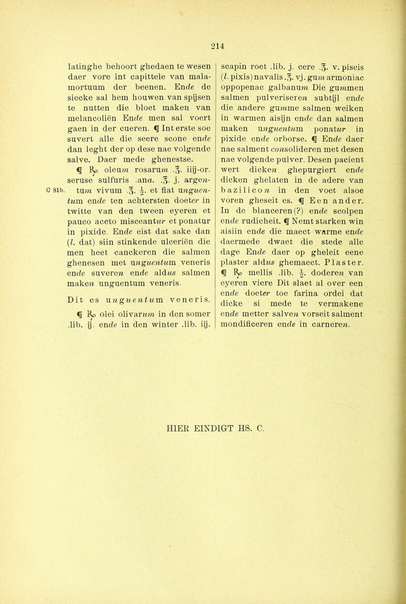 C 81b. latinghe behoort ghedaen te wesen daer vore int capittele van mala- mortuum der beenen. En de de siecke sal hem houwen van spijsen te nutten die bloet maken van melancoliën En de men sal voert gaen in der cueren. «J Int erste soe suvert alle die seere scone ende dan leght der op dese nae volgende salve. Daer mede ghenestse. % oleum rosarum .§. iiij-or. seruse sulfuris .ana. j. arge?i- tum vivum et fiat nnguen- tum en de ten achtersten doeter in twitte van den tween eyeren et paueo aceto misceantwr et ponatur in pixide. En de eist dat saké dan (l. dat) siin stinkende ulceriën die men heet canckeren die salmen ghenesen met unguentum veneris en de suveren ende aldtts salmen maken unguentum veneris. Dit es unguentum veneris. <ï Bp olei olivaram in den somer .lib. ij. ende in den winter .lib. iij. scapin roet .lib. j. cere .§. v. piscis (l. pixis) navalis .§. vj. gum armoniac oppopenac galbanum Die gummen salmen pulveriseren subtijl ende die andere gumme salmen weiken in warmen aisijn ende dan salmen maken unguentum ponatnr in pixide ende orborse. § Ende daer nae salment ccmsolideren met desen nae volgende pulver. Desen pacient wert dicken ghepurgiert ende dicken ghelaten in de adere van bazilicon in den voet alsoe voren gheseit es. <J Een ander. In de blanceren(?) ende scolpen ende rudicheit. <1 Nemt starken win aisiin ende die maect warme ende daermede dwaet die stede alle dage Ende daer op gheleit eene piaster aldws ghemaect. Piaster. •IJ mellis .lib. i. dodere^ van eyeren viere Dit slaet al over een ende doeter toe farina ordei dat dicke si mede te vermakene ende metter salverc vorseit salment mondificeren ende in carnerem PIIER EINDIGT HS. C.