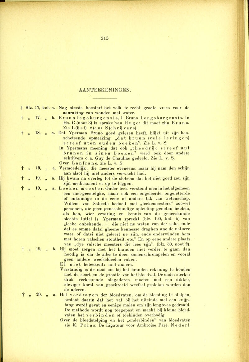 AANTEEKENINGEN. t Blz. 17, kol. t „ U „ t » 18, „ t * 19, „ t » 19, n t » 19, n t „ 19, t „ 20, a. Nog steeds koestert het volk te recht groote vrees voor de aanraking van wonden met water. b. Bruun legoburgensis, 1. Bruno Longoburgensis. In Hs. C (noot 3) is sprake van Hu go: dit moet zijn Bruno. Zie L (ij s t) v (a n) S (c h r ij v e r s). a. Dat Yperman Bruno goed gelezen heeft, blijkt uit zijn ken- schetsende opmerking „dat bruun (vele leringen) screef uten ouden boeken”. Zie L. v. S. In Ypermans meening dat ook „theodrijc screef uut brunen in sinen boeken” werd ook door andere schrijvers o. a. Guy de Chauliac gedeeld. Zie L. v. S. Over Lan franc, zie L. v. S. a. Vermoedelijk: die meester eveneens, maar hij nam den schijn aan alsof hij niet anders verwacht had. a. Hij kwam na overleg tot de slotsom dat het niet goed zou zijn zijn medicament er op te leggen. a. Leeken meester. Onder leek verstond men in het algemeen een niet-geestelijke, maar ook een ongeleerde, ongeletterde of onkundige in de eene of andere tak van wetenschap. Willem van Salicete bedoelt met „leekemeesters” zoowel personen, die geen geneeskundige opleiding genoten hebben, als hen, wier ervaring en kennis van de geneeskunde slechts luttel is. Yperman spreekt (blz. 190, kol. b) van „leeke onbekende.... die niet ne weten van der saké ende dat es omme datsi gheene kennesse draghen ane de natuere waer of datsi niet geleert ne siin. ende onderwinden hem met horen valschen stoutheit, etc.” En op eene andere plaats van „dye valsche meesters die leec sijn’’. (blz. 30, noot 2). b. Hij moet zorgen met het branden niet verder te gaan dan noodig is om de ader te doen samenschrompelen en vooral geen andere weefseldeelen raken. El niet beteekent: niet anders. Verstandig is de raad om bij het branden rekening te houden met de soort en de grootte van het bloedvat. De onder sterker druk verkeerende slagaderen moeten met een dikker, steviger korst van geschroeid weefsel gesloten worden dan de aderen. a. Het verdrayen der bloedvaten, om de bloeding te stelpen, bestaat daarin dat het vat bij het uiteinde met een knijp- tang wordt gevat en eenige malen om zijn lengte-as gedraaid. De methode wordt nog toegepast en maakt bij kleine bloed- vaten het verbinden of toebinden overbodig. Over de bloedstelping en het „onderbinden” van bloedvaten