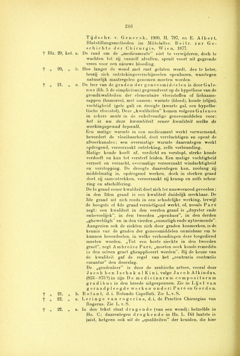 Tijdschr. v. Gencesk., 1900, II, 797, en E. Albert, Blutstillungsmethoden im Mittelalter. Beitr. zur Ge- schic h t e der Chirurgie, W i e n, 1877. 1“ BIz. 20, kol. a. De raad om de „medicamente” niet te verwijderen, doch te wachten tot zij vanzelf afvallen, spruit voort uit gegronde vrees voor een nieuwe bloeding. 1 „ 20, „ b. Hoe langer de wond jmet rust gelaten wordt, des te beter, tenzij zich ontstekingsverschijnselen openbaren, waartegen natuurlijk maatregelen genomen moeten worden. t „ 21, „ a. De leer van de grad en der geneesm id d e 1 en is door Gale- nos (lib. 5 de simplicihus) gegrondvest op de hypothese van de grondkwaliteiten der elementaire vloeistoffen of lichaams- sappen (humores), met namen: warmte (bloed), koude (slijm), vochtigheid (gele gal) en droogte (zwarte gal, een hypothe- tische vloeistof). Deze „kwaliteiten” komen volgens Gal en os in zekere mate in de enkelvoudige geneesmiddelen voor: liet is nu deze kwantiteit eener kwaliteit welke de werkingsgraad bepaalt. Een matige warmte in een medicament werkt verwarmend, bevordert de vloeibaarheid, doet vervluchtigen en opent de afvoerkanalen; een overmatige warmte daarentegen werkt opdrogend, veroorzaakt ontsteking, zelfs verbranding. Matige koude koelt af, verdicht en verstopt, sterke koude verdooft en kan tot versterf leiden. Een matige vochtigheid verzoet en verzacht, overmatige veroorzaakt windachtigheid en verstopping. De droogte daarentegen kan, zoolang zij middelmatig is, opdrogend werken, doch in sterken graad doet zij samentrekken, veroorzaakt zij kramp en zelfs scheu- ring en afschilfering. De le graad eener kwaliteit doet zich ter nauwernood gevoelen ; in den 2den graad is een kwaliteit duidelijk merkbaar. De 3de graad uit zich reeds in een schadelijke werking, terwijl de hoogste of 4de graad vernietigend werkt, of, zooals Paré zegt: een kwaliteit in den eersten graad is „duyster ende onbevoelijck”, in den tweeden „openbaer”, in den derden „gheweldigh” en in den vierden „onmatigh ende uytnemende”. Aangezien ook de ziekten zich door graden kenmerken, is de kennis van de graden der geneesmiddelen onmisbaar om te kunnen beoordeelen, in welke verhoudingen deze toegediend moeten worden. „Tot een heete sieckte in den tweeden graet”, zegt Ambroise Paré, „moeten oock koude remediën in den selven graet gheappficeert werden”. Bij de keuze van de kwaliteit gaf de regel van het „contraria contrariis eurantur” den doorslag. De „gradenleer” is door de arabische artsen, vooral door Jacob ben Ischak al Kini, vulgo Jacob Alkindus, (813—873?) in zijn De medicinarum composi tarum gradibus in den breede uitgesponnen. Zie in L ij s t van geraadpleegde werken onder: Paré en Gordon. •f „ 21, „ b. Rolant, d. i. Rolando Capelluti. Zie L,v. S. -j- „ 22, „ a. Leringe vanrogerine, d. i. de Practica Chirurgiae van Rogerus. Zie L. v. S. •f „ 22, „ a. In den tekst staat dragende (van een wond); hetzelfde in Hs. C; daarentegen droghende in Hs. L. Dit laatste is juist, hetgeen ook uit de „qualiteiten” der kruiden, die hier