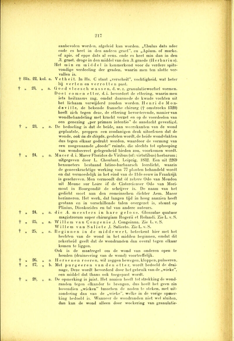 ' ' rci-jiwan, , 217 t Blz. 22, kol. a. *t* n -'1 „ a. t ,, 23, „ a. t » 24, „ a. t „ 24, „ a. t „ 25, „ a. t „ 25, „ a. t n 26, „ a t „ 27, „ b. t „ 28, „ a. aanbevolen worden, afgeleid kan worden. „Ebulus dats adec ende es heet in den andren graet”, en „Apium. of' marke. of apie. of eppe dats al eens. ende es heet min dan in den .3. graet. droge in den middel van den .3. graede (Herbarius). Het min en middel is kenmerkend voor de verdere spits- vondige verdeeling der graden, waarin men ten slotte ver- vallen is. V e t h e i t. In Hs. C staat „verscheit”, vochtigheid, wat beter bij verten en verrotten past. Goed v 1 e e s c h vv a s s e n, d. w. z. granulatieweefsel vormen. Doet comen etter, d. i. bevordert de ettering, waarin men iets heilzaams zag, omdat daarmede de kwade vochten uit het lichaam verwijderd zouden worden. Henri de Mon- de v i ! 1 e, de bekende fransche chirurg (•{• omstreeks 1320) heeft zich tegen deze, de ettering bevorderende, manier van wondbehandeling met kracht verzet en op de voordeelen van een genezing „per primam intentio” de aandacht gevestigd. De bedoeling is dat de beide, aan weerskanten van de wond geplaatste, proppen een zoodanigen druk uitoefenen dat de wonde, ook in de diepte, gesloten wordt, de beide wondvlakten dus tegen elkaar gedrukt worden, waardoor de vorming van een zoogenaamde „doode” ruimte, die slechts tot ophooping van wondsecreet gelegenheid bieden zou, voorkomen wordt. Macer d. i. Macer Floridus de Viribus (of: virtutibus) herbarum; uitgegeven door L. Choulant, Leipzig, 1832. Een uit 2269 hexameters bestaand latino-barbaarsch leerdicht, waarin de geneeskrachtige werking van 77 planten behandeld wordt en dat vermoedelijk in het eind van de 11de eeuw in Frankrijk is geschreven. Men vermoedt dat óf zekere Odo van Meudon uit Meune sur Loire óf de Cistercienser Odo van Mori- mont in Bourgondië de schrijver is. De naam van het gedicht moet aan den romeinschen dichter Aem. Macer herinneren. Het werk, dat langen tijd in hoog aanzien heeft gestaan en in verschillende talen overgezet is, steunt op Plinius, Dioskorides en tal van andere auteurs. die .4. meesters in hare gelose. Glossulae quatuor magistrorum super ehirurgiam Rogerii et Rolandi. Zie L. v. S. Willem van Congenie ,1. Congeinna. Zie L. v. S. Willem van S a 1 i e t e ,1. Saliceto. Zie L. v. S. Beginnen in de middewert, beteekent hier met het hechten van de wond in het midden beginnen, omdat dit zekerheid geeft dat de wondranden dan overal legen elkaar komen te liggen. Ook is de maatregel om de wond van onderen open te houden (draineering van de wond) voortreffelijk. Hersenen roeren, wil zeggen bewegen, kloppen, pulseeren. Met purgeeren van den etter, wordt bedoeld de drai- nage. Deze wordt bevorderd door het gebruik van de „wieke”, een middel dat thans ook toegepast wordt. De opmerking is juist. Het naaien heeft tot strekking de wond- randen tegen elkander te brengen, dus heeft het geen zin bovendien „wieken” tusschen de naden te steken, met uit- zondering dan van de „wieke”, welke in de vorige opmer- king bedoeld is. Wanneer de wondranden niet wel sluiten, dan kan de wond alleen door woekering van granulatie-