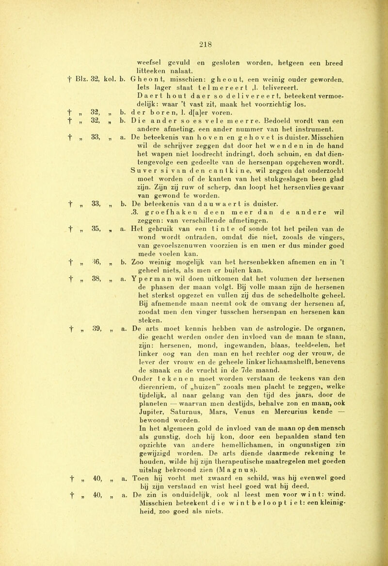 f BIz. 32, kol. b. t „ 32, „ b. t „ 32, „ b. t n 33, „ a. t n 33, „ b. t „ 35, , a. t « 36, „ b. t » 38, „ a. t h 39, „ a. t » 40, „ a. t » 40, „ a. weefsel gevuld en gesloten worden, hetgeen een breed litteeken nalaat. G h e o n t, misschien: g h e o u t, een weinig ouder geworden. Iets lager staat tel mereert ,1. telivereert. Daert hout daer so delivereert, beteekent vermoe- delijk: waar ’t vast zit, maak het voorzichtig los. der boren, 1. d[a]er voren. Die ander so es vele meer re. Bedoeld wordt van een andere afmeting, een ander nummer van het instrument. De beteekenis van hoven en gehovet is duister. Misschien wil de schrijver zeggen dat door het wenden in de hand het wapen niet loodrecht indringt, doch schuin, en dat dien- tengevolge een gedeelte van de hersenpan opgeheven wordt. Suver si van den cantkine, wil zeggen dat onderzocht moet worden of de kanten van het stukgeslagen been glad zijn. Zijn zij ruw of scherp, dan loopt het hersenvlies gevaar van gewond te worden. De beteekenis van dauwaert is duister. .3. groefhaken deen meer dan de andere wil zeggen: van verschillende afmetingen. Het gebruik van een t i n t e of sonde tot het peilen van de wond wordt ontraden, omdat die niet, zooals de vingers, van gevoelszenuwen voorzien is en men er dus minder goed mede voelen kan. Zoo weinig mogelijk van het hersenbekken afnemen en in ’t geheel niets, als men er buiten kan. Yperman wil doen uitkomen dat het volumen der hersenen de phasen der maan volgt. Bij volle maan zijn de hersenen het sterkst opgezet en vullen zij dus de schedelholte geheel. Bij afnemende maan neemt ook de omvang der hersenen af, zoodat men den vinger tusschen hersenpan en hersenen kan steken. De arts moet kennis hebben van de astrologie. De organen, die geacht werden onder den invloed van de maan te staan, zijn: hersenen, mond, ingewanden, blaas, teeldeelen, het linker oog van den man en het rechter oog der vrouw, de lever der vrouw en de geheele linker lichaamshelft, benevens de smaak en de vrucht in de 7de maand. Onder tekenen moet worden verstaan de teekens van den dierenriem, of „huizen” zooals men placht te zeggen, welke tijdelijk, al naar gelang van den tijd des jaars, door de planeten — waarvan men destijds, behalve zon en maan, ook Jupiter, Saturnus, Mars, Venus en Mercurius kende — bewoond worden. In het algemeen gold de invloed van de maan op den mensch als gunstig, doch hij kon, door een bepaalden stand ten opzichte van andere hemellichamen, in ongunstigen zin gewijzigd worden. De arts diende daarmede rekening te houden, wilde hij zijn therapeutische maatregelen met goeden uitslag bekroond zien (M a g n u s). Toen hij vocht met zwaard en schild, was hij evenwel goed bij zijn verstand en wist heel goed wat hij deed. De zin is onduidelijk, ook al leest men voor wint: wind. Misschien beteekent die wint beloopt iet: een kleinig- heid, zoo goed als niets.