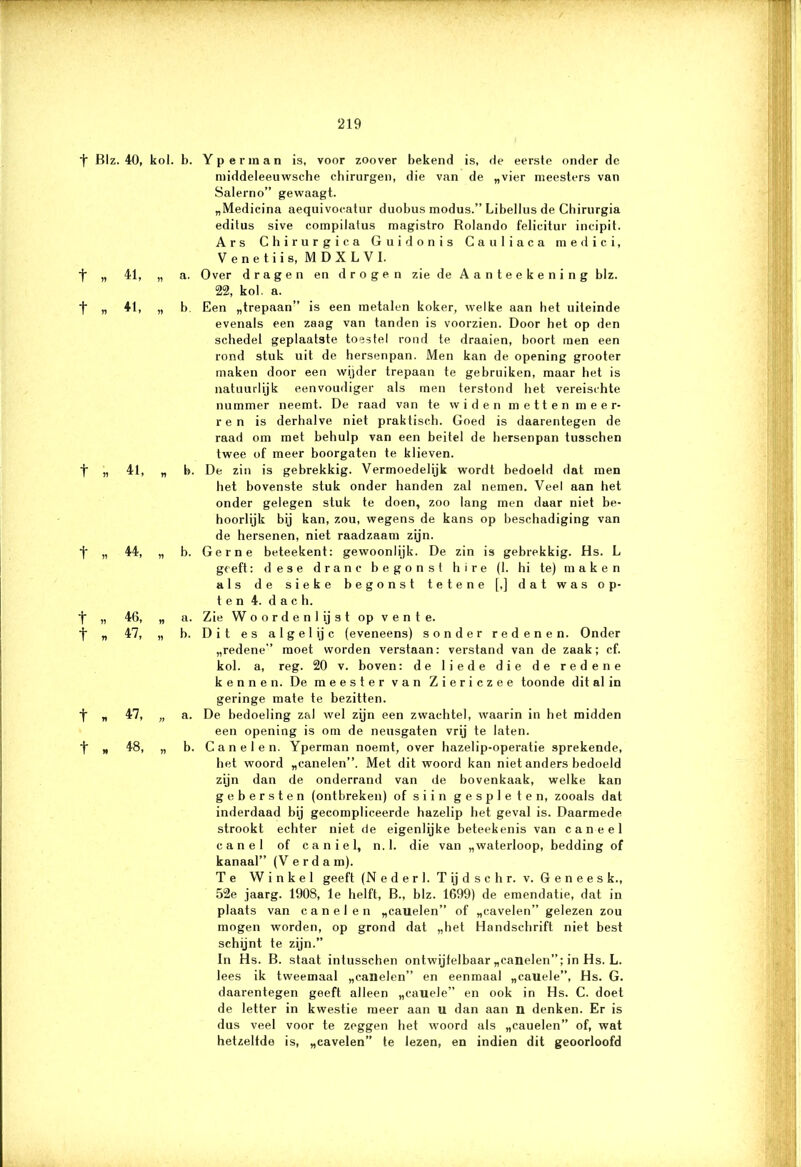 t Blz. 40, kol. b. t „ 41, „ a. t „ 41, „ b. t n 41, „ b. t „ 44, „ b. t « 46, „ a. t » 47, „ b. t * 47, „ a. t „ 48, „ b. Y p e ï' m a n is, voor zoover bekend is, de eersle onder dc middeleeuwsche chirurgen, die van de „vier meesters van Salerno” gewaagt. „Medicina aequivocatur duobus modus.” Libellus de Chirurgia editus sive compilatus magistro Rolando felicitur incipit. Ars Chirurgica Guidonis Gauliaca medici, Venetiis, MDXLVI. Over dragen en drogen zie de Aanteekening blz. 22, kol. a. Een „trepaan” is een metalen koker, welke aan het uiteinde evenals een zaag van tanden is voorzien. Door het op den schedel geplaatste toestel rond te draaien, boort men een rond stuk uit de hersenpan. Men kan de opening grooter maken door een wijder trepaan te gebruiken, maar het is natuurlijk eenvoudiger als men terstond het vereischte nummer neemt. De raad van te widen metten meer- ren is derhalve niet praktisch. Goed is daarentegen de raad om met behulp van een beitel de hersenpan tusschen twee of meer boorgaten te klieven. De zin is gebrekkig. Vermoedelijk wordt bedoeld dat men het bovenste stuk onder handen zal nemen. Veel aan het onder gelegen stuk te doen, zoo lang men daar niet be- hoorlijk bij kan, zou, wegens de kans op beschadiging van de hersenen, niet raadzaam zijn. Gerne beteekent: gewoonlijk. De zin is gebrekkig. Hs. L geeft: d e s e d r a n c b e g o n s t h i r e (1. hi te) maken als de sieke begonst tetene [.] dat was op- ten 4. d a c h. Zie Woorden! ij st op vente. Dit es algelijc (eveneens) sonder redenen. Onder „redene” moet worden verstaan: verstand van de zaak; cf. kol. a, reg. 20 v. boven: de liede die de redene kennen. De meester van Ziericzee toonde dit al in geringe mate te bezitten. De bedoeling zal wel zijn een zwachtel, waarin in het midden een opening is om de neusgaten vrij te laten. Canelen. Yperman noemt, over hazelip-operatie sprekende, het woord „canelen”. Met dit woord kan niet anders bedoeld zijn dan de onderrand van de bovenkaak, welke kan ge bersten (ontbreken) of siin gespleten, zooals dat inderdaad bij gecompliceerde hazelip het geval is. Daarmede strookt echter niet de eigenlijke beteekenis van caneel canel of c a n i e 1, n. 1. die van „waterloop, bedding of kanaal” (V e r d a m). Te Winkel geeft (N e d e r I. T ij d s c h r. v. Geneesk., 52e jaarg. 1908, le helft, B., blz. 1699) de emendatie, dat in plaats van canelen „cauelen” of „cavelen” gelezen zou mogen worden, op grond dat „het Handschrift niet best schijnt te zijn.” In Hs. B. staat inlusschen ontwijfelbaar „canelen”; in Hs. L. lees ik tweemaal „canelen” en eenmaal „cauele”, Hs. G. daarentegen geeft alleen „cauele” en ook in Hs. C. doet de letter in kwestie meer aan u dan aan n denken. Er is dus veel voor te zeggen het woord als „cauelen” of, wat hetzelfde is, „cavelen” te lezen, en indien dit geoorloofd