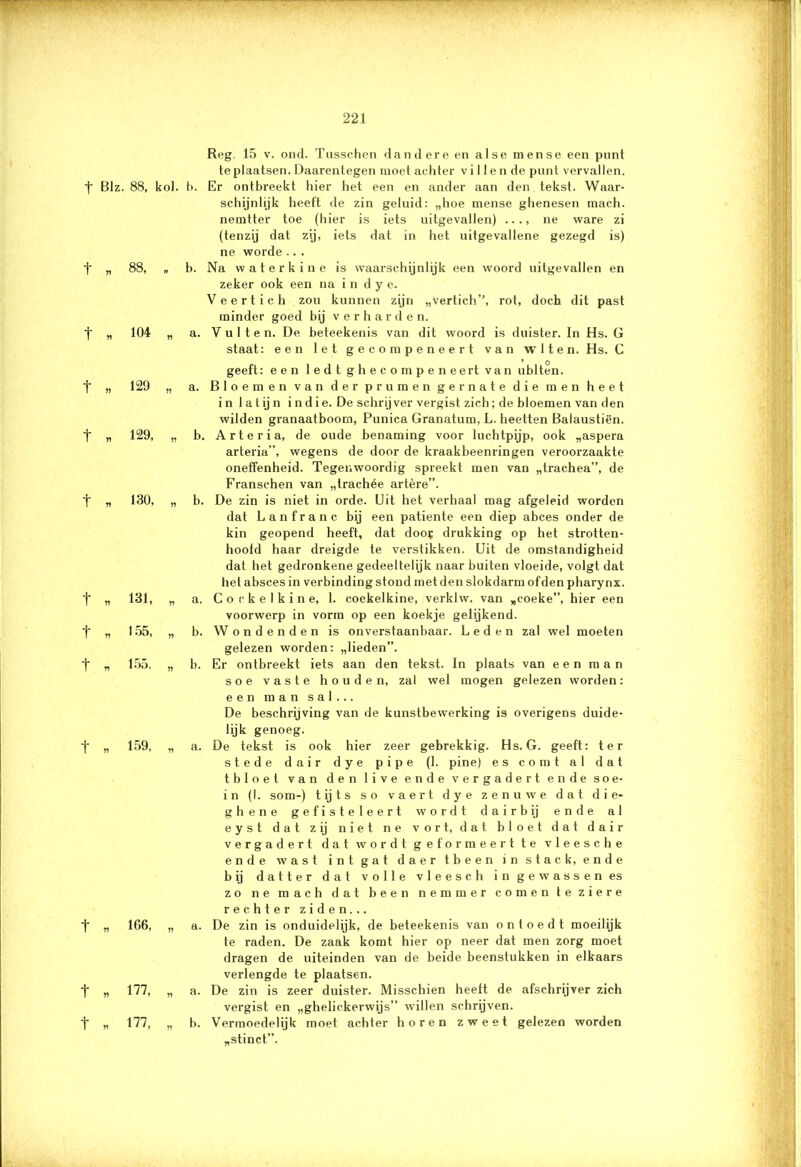 w*- *■ ■■ - 7 - 221 t t t t t t t t t t t t t Reg. 15 v. ond. Tusschen dandere en alse mense een punt te plaatsen. Daarentegen moet achter vi 11 en de punt vervallen. Blz. 88, kol. b. Er ontbreekt hier het een en ander aan den tekst. Waar- schijnlijk heeft de zin geluid: „hoe mense ghenesen mach. nemtter toe (hier is iets uitgevallen) ..., ne ware zi (tenzij dat zij, iets dat in het uitgevallene gezegd is) ne worde .. . „ 88, „ b. Na waterkin e is waarschijnlijk een woord uitgevallen en zeker ook een na i n d y e. Veertich zou kunnen zijn „vertich’’, rot, doch dit past minder goed bij verharden. „ 104 „ a. V u 11 e n. De beteekenis van dit woord is duister. In Hs. G staat: een let gecompeneert van wlten. Hs. C » 129, „ „ 130, „ * 131, „ * 155, „ „ 155, „ r> 159, 166, „ 177, „ 177, „ geeft: een ledt ghecompeneert van ublten. a. Bloemen van der prumen ge mate die men heet in la tij n in die. De schrijver vergist zich; de bloemen van den wilden granaatboom, Punica Granatum, L. heetten Balaustiën. b. Art er ia, de oude benaming voor luchtpijp, ook „aspera arteria”, wegens de door de kraakbeenringen veroorzaakte oneffenheid. Tegenwoordig spreekt men van „trachea”, de Franschen van „trachée artère”. b. De zin is niet in orde. Uit het verhaal mag afgeleid worden dat Lanfranc bij een patiënte een diep abces onder de kin geopend heeft, dat doos drukking op het strotten- hoofd haar dreigde te verstikken. Uit de omstandigheid dat het gedronkene gedeeltelijk naar buiten vloeide, volgt dat hel absces in verbinding stond met den slokdarm ofden pharynx. a. C o c k e I k i n e, 1. coekelkine, verklw. van „coeke”, hier een voorwerp in vorm op een koekje gelijkend. b. Wondenden is onverstaanbaar. Leden zal wel moeten gelezen worden: „lieden”. b. Er ontbreekt iets aan den tekst. In plaats van een man soe vaste houden, zal wel mogen gelezen worden: een man sal... De beschrijving van de kunstbewerking is overigens duide- lijk genoeg. a. De tekst is ook hier zeer gebrekkig. Hs. G. geeft: ter stede dair dye pipe (1. pine) es comt al dat tbloet van den live ende vergadert ende soe- in (I. som-) tijts so vaert dye zen uwe dat die- ghene gefisteleert wordt dairbij ende al eyst dat zij niet ne vort, dat bloet dat dair vergadert dat wordt geformeert te vleesche ende wast int gat daertbeen in stads, ende bij datter dat volle vleesch in gewassen es zo ne mach dat been nemmer comen teziere rechter ziden... a. De zin is onduidelijk, de beteekenis van ontoedt moeilijk te raden. De zaak komt hier op neer dat men zorg moet dragen de uiteinden van de beide beenstukken in eikaars verlengde te plaatsen. a. De zin is zeer duister. Misschien heeft de afschrijver zich vergist en „ghelickerwijs” willen schrijven. b. Vermoedelijk moet achter horen zweet gelezen worden „stinct”.