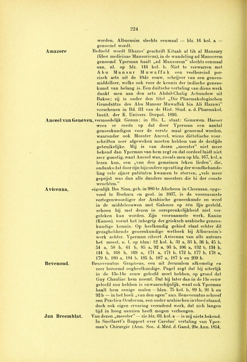 worden, Albucasim slechts eenmaal — blz. 16 kol. a — genoemd wordt. Amazore Bedoeld wordt Rhazes’ geschrift Kilaab al tib al Mansury (liber medicinae Mansuricus), in de wandeling ad Mansorem genoemd. Yperman haalt „ad Mansorem” slechts eenmaal aan, nl. op blz. 144 kol. b. Niet te verwarren met Abu Mansur Muwaffak een veelbereisd per- zisc.h arts uit de 10de eeuw, schrijver van een genees- middelleer, welke ook voor de kennis der indische genees- kunst van belang is. Een duitsche vertaling van diens werk dankt men aan den arts Abdul-Chalig Achundow uit Bakoe; zij is onder den titel „Die Pharmakologischen Grundsatze des Abu Mansur Muwaffak biu Ali Harawi” verschenen in Bd. III van de Hist. Stud. a. d. Pharmakol. Instit. der K. Univers. Dorpat. 1893. Anceel van Geneven, vermoedelijk Genua; in Hs. L. staat; Genu wen. Haeser wees er reeds op dat door Yperman een aantal geneeskundigen voor de eerste maal genoemd worden, waaronder ook Meester Anceel, wiens diëtetische voor- schriften zeer afgeweken moeten hebben van de destijds gebruikelijke. Mij is van dezen „meester” niet meer bekend dan Yperman van hem zegt en dat oordeel luidt niet zeer gunstig, want Anceel was, zooals men op blz. 167, kol. a lezen kan,, een „van den gemeinen leken lieden”, die, ondanks dat door zijn bijzondere opvatting der wond behande- ling vele zijner patiënten kwamen te sterven, „vele meer geprijst was dan alle dandere meesters die bi der conste wrochten.” Avicenna, eigenlijk Ibn Sina, geb. in 980 te Afschena in Chorasan, opge- voed te Bochara en gest. in 1037, is de voornaamste vertegenwoordiger der Arabische geneeskunde en werd in de middeleeuwen met Galenos op één lijn gesteld, schoon hij met dezen in oorspronkelijkheid niet ver- geleken kan worden. Zijn voornaamste werk, Kanün (Kanon), vormt het inbegrip der grieksch arabische genees- kundige kennis. Op heelkundig gebied staat echter dit gezaghebbende geneeskundige wetboek bij Albucasim’s werk achter. Yperman citeert Avicenna van alle auteurs het meest, n. 1. op blzn: 12 kol. b, 31 a, 33 b, 36 b, 45 b, 54 a, 58 b, 61 b, 85 a, 92 a, 93 b, 106 a, 132 b, 134 b, 144 b, 168 b, 169 a, 171 a, 171 b, 172 b, 177 b, 178 a, 179 b, 180 a, 184 b, 185 b, 187 a, 187 b en 209 b. Bevenoud. Benevenutus Grapheus, een uit Jerusalem afkomstig en zeer beroemd oogheelkundige. Pagel zegt dat hij uiterlijk in de 13e-14e eeuw geleefd moet hebben, op grond dat Guy Chauliac hem noemt. Dat hij later dan in de 13e eeuw geleefd zou hebben is onwaarschijnlijk, want ook Yperman haalt hem eenige malen—blzn. 75 kol. b, 89 b, 91 b en 92 b — in het boek „van den ogen” aan. Benevenutus schreef een Practica Oculorum, een onder arabischen invloed staand, doch ook eigen ervaring verradend werk, dat zich langen tijd in hoog aanzien heeft mogen verheugen. Jan Breeinblat. Van dezen „meester”— zie blz. 69, kol. a — is mij niets bekend. In Snellaert’s Rapport over Carolus’ vertaling van Yper- man’s Chirurgie (Ann. Soc. d. Méd. d. Gand, 20e Ann. 1854,