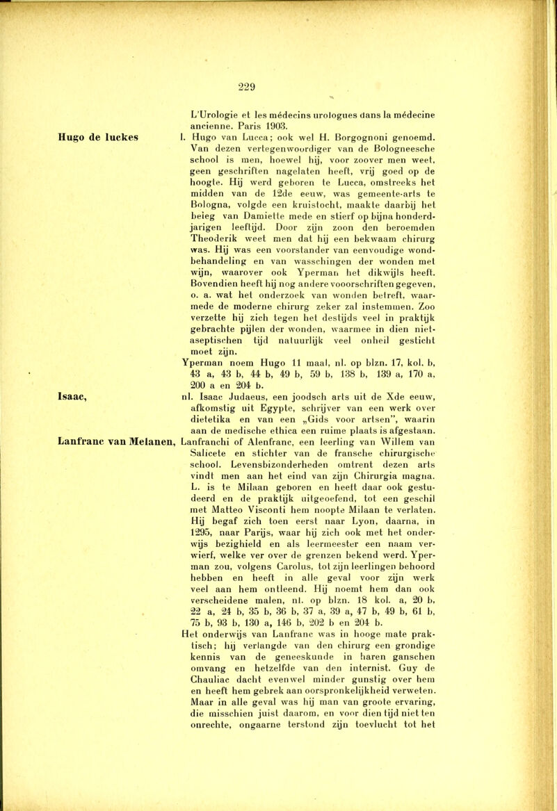 ■; — T] Hugo de luckes Isaac, Lanfranc van Melanen, — 229 L’Urologie et les médecins urologues dans la médecine ancienne. Paris 1903. 1. Hugo van Lucca; ook wel H. Borgognoni genoemd. Van dezen vertegenwoordiger van de Bologneesehe school is men, hoewel hij, voor zoover men weet, geen geschriften nagelaten heeft, vrij goed op de hoogte. Hij werd geboren te Lucca, omstreeks het midden van de 12de eeuw, was gemeente-arts te Bologna, volgde een kruistocht, maakte daarbij het beieg van Damiette mede en stierf op bijna honderd- jarigen leeftijd. Door zijn zoon den beroemden Theoderik weet men dat hij een bekwaam chirurg was. Hij was een voorstander van eenvoudige wond- behandeling en van wasschingen der wonden met wijn, waarover ook Yperman het dikwijls heeft. Bovendien heeft hij nog andere vooorschriften gegeven, o. a. wat het onderzoek van wonden betreft, waar- mede de moderne chirurg zeker zal instemmen. Zoo verzette hij zich tegen het destijds veel in praktijk gebrachte pijlen der wonden, waarmee in dien niet- aseptischen tijd natuurlijk veel onheil gesticht moet zijn. Yperman noem Hugo 11 maal, nl. op blzn. 17, kol. b, 43 a, 43 b, 44 b, 49 b, 59 b, 138 b, 139 a, 170 a, 200 a en 204 b. nl. Isaac Judaeus, een joodsch arts uit de Xde eeuw, afkomstig uit Egypte, schrijver van een werk over dietetika en van een „Gids voor artsen”, waarin aan de medische ethica een ruime plaats is afgestaan. Lanfranchi of Alenfranc, een leerling van Willem van Salicete en stichter van de fransche chirurgische school. Levensbizonderheden omtrent dezen arts vindt men aan het eind van zijn Chirurgia magna. L. is te Milaan geboren en heett daar ook gestu- deerd en de praktijk uitgeoefend, tot een geschil met Matteo Visconti hem noopte Milaan te verlaten. Hij begaf zich toen eerst naar Lyon, daarna, in 1295, naar Parijs, waar hij zich ook met het onder- wijs bezighield en als leermeester een naam ver- wierf, welke ver over de grenzen bekend werd. Yper- man zou, volgens Carolus, tot zijn leerlingen behoord hebben en heeft in alle geval voor zijn werk veel aan hem ontleend. Hij noemt hem dan ook verscheidene malen, nl. op blzn. 18 kol. a, 20 b, 22 a, 24 b, 35 b, 36 b, 37 a, 39 a, 47 b, 49 b, 61 b, 75 b, 93 b, 130 a, 146 b, 202 b en 204 b. Het onderwijs van Lanfranc was in hooge mate prak- tisch; hij verlangde van den chirurg een grondige kennis van de geneeskunde in haren ganschen omvang en hetzelfde van den internist. Guy de Chauliac dacht evenwel minder gunstig over hem en heeft hem gebrek aan oorspronkelijkheid verweten. Maar in alle geval was hij man van groote ervaring, die misschien juist daarom, en voor dien tijd niet ten onrechte, ongaarne terstond zijn toevlucht tot het