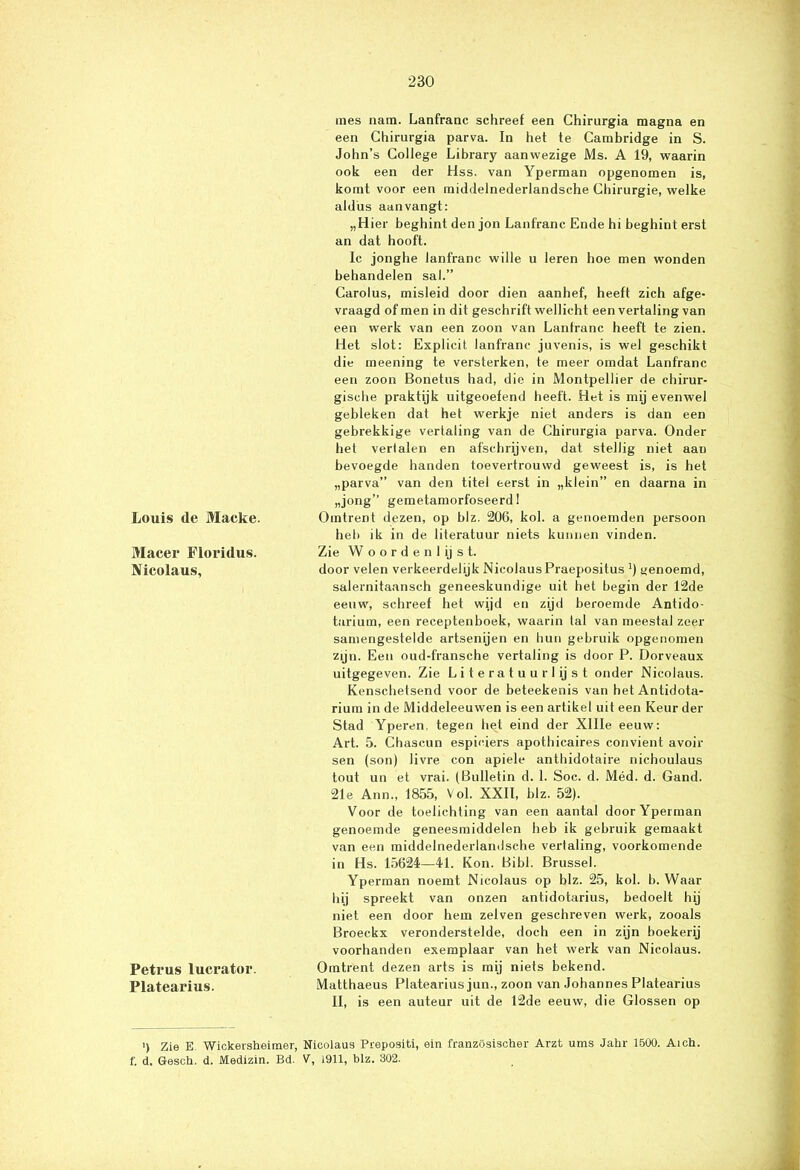 Louis de Macke. Macer Floridus. Nicolaus, Petrus lucrator. Platearius. mes nam. Lanfranc schreef een Chirnrgia magna en een Chirurgia parva. In het te Cambridge in S. John’s College Library aanwezige Ms. A 19, waarin ook een der Hss. van Yperman opgenomen is, komt voor een middelnederlandsche Chirurgie, welke aldus aanvangt: „Hier beghint den jon Lanfranc Ende hi beghint erst an dat hooft. Ic jonghe lanfranc wille u leren hoe men wonden behandelen sal.” Carolus, misleid door dien aanhef, heeft zich afge- vraagd of men in dit geschrift wellicht een vertaling van een werk van een zoon van Lantranc heeft te zien. Het slot: Explicit lanfranc juvenis, is wel geschikt die meening te versterken, te meer omdat Lanfranc een zoon Bonetus had, die in Montpellier de chirur- gische praktijk uitgeoefend heeft. Het is mij evenwel gebleken dat het werkje niet anders is dan een gebrekkige vertaling van de Chirurgia parva. Onder het vertalen en afschrijven, dat stellig niet aan bevoegde handen toevertrouwd geweest is, is het „parva” van den titel eerst in „klein” en daarna in „jong” gemetamorfoseerd! Omtrent dezen, op blz. 206, kol. a genoemden persoon heb ik in de literatuur niets kunnen vinden. Zie Woordenlijst. door velen verkeerdelijk Nicolaus Praepositus ’) genoemd, salernitaansch geneeskundige uit het begin der 12de eeuw, schreef het wijd en zijd beroemde Antido- turium, een receptenboek, waarin tal van meestal zeer samengestelde artsenijen en hun gebruik opgenomen zijn. Een oud-fransche vertaling is door P. Dorveaux uitgegeven. Zie Literatuurlijst onder Nicolaus. Kenschetsend voor de beteekenis van het Antidota- rium in de Middeleeuwen is een artikel uit een Keur der Stad Yperen, tegen het eind der Xllle eeuw: Art. 5. Chascun espieiers apothicaires convient avoir sen (son) livre con apiele anthidotaire nichoulaus tout un et vrai. (Bulletin d. 1. Soc. d. Méd. d. Gand. 21e Ann., 1855, Vol. XXII, blz. 52). Voor de toelichting van een aantal door Yperman genoemde geneesmiddelen heb ik gebruik gemaakt van een middelnederlandsche vertaling, voorkomende in Hs. 15624—41. Kon. Bibl. Brussel. Yperman noemt Nicolaus op blz. 25, kol. b. Waar bij spreekt van onzen antidotarius, bedoelt hij niet een door hem zelven geschreven werk, zooals Broeckx veronderstelde, doch een in zijn boekerij voorhanden exemplaar van het werk van Nicolaus. Omtrent dezen arts is mij niets bekend. Matthaeus Platearius jun., zoon van Johannes Platearius II, is een auteur uit de 12de eeuw, die Glossen op ') Zie E Wickersheimer, Nicolaus Prepositi, ein französischer Arzt ums Jahr 1500. Aich. i'. d. Gesch. d. Medizin. Bd. V, 1911, blz. 302.