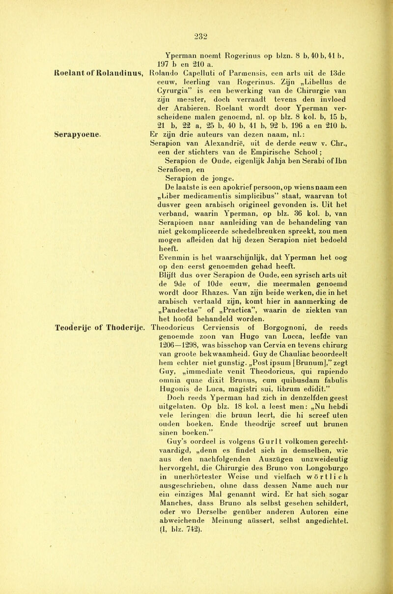 Yperman noemt Rogerinus op blzn. 8 b, 40 b, 41b, 197 b en 210 a. Roelaut of Rolaudiuus, Rolando Gapelluti of Pannensis, een arts uit de 13de eeuw, leerling van Rogerinus. Zijn „Libellus de Cyrurgia” is een bewerking van de Chirurgie van zijn meester, doch verraadt tevens den invloed der Arabieren. Roelant wordt door Yperman ver- scheidene malen genoemd, nl. op blz. 8 kol. b, 15 b, 21 b, 22 a, 25 b, 40 b, 41 b, 92 b, 196 a en 210 b. Serapyoene. Er zijn drie auteurs van dezen naam, nl.: Serapion van Alexandrië, uit de derde eeuw v. Chr., een der stichters van de Empirische School; Serapion de Oude, eigenlijk Jahja ben Serabi of Ibn Serafioen, en Serapion de jonge. De laatste is een apokrief persoon, op wiens naam een „Liber medicamentis simplicibus” staat, waarvan tot dusver geen arabisch origineel gevonden is. Uit het verband, waarin Yperman, op blz. 36 kol. b, van Serapioen naar aanleiding van de behandeling van niet gekompliceerde schedelbreuken spreekt, zou men mogen afleiden dat hij dezen Serapion niet bedoeld heeft. Evenmin is hel waarschijnlijk, dat Yperman het oog op den eerst genoemden gehad heeft. Blijft dus over Serapion de Oude, een syrisch arts uit de 9de of 10de eeuw, die meermalen genoemd wordt door Rhazes. Van zijn beide werken, die in het arabisch vertaald zijn, komt hier in aanmerking de „Pandectae” of „Practica”, waarin de ziekten van het hoofd behandeld worden. Teoderijc of Thoderijc. Theodoricus Cerviensis of Borgognoni, de reeds genoemde zoon van Hugo van Lucca, leefde van 1206—1298, was bisschop van Cervia en tevens chirurg van groote bekwaamheid. Guy de Chauliac beoordeelt hem echter niet gunstig. „Post ipsum [Brunum],” zegt Guy, „immediate venit Theodoricus, qui rapiendo onmin quae dixit Brunus, cum quibusdam fabulis Hugonis de Luca, magistri sui, librum edidit.” Doch reeds Yperman had zich in denzelfden geest uitgelaten. Op blz. 18 kol. a leest men: „Nu hebdi vele leringen die bruun leert, die hi screef uten ouden boeken. Ende theodrijc screef uut brunen sinen boeken.” Guy’s oordeel is volgens Gurlt volkomen gerecht- vaardigd, „denn es findet sich in demselben, wie aus den nachfolgenden Auszügen unzweideutig hervorgeht, die Chirurgie des Bruno von Longoburgo in unerhörtester Weise und vielfach wörtlich ausgeschrieben, ohne dass dessen Name auch nur ein einziges Mal genannt wird. Er hat sich sogar Manches, dass Bruno als selbst gesehen schildert, oder wo Derselbe genüber anderen Autoren eine abweichende Meinung aüssert, selbst angedichtet. (I, blz. 742).