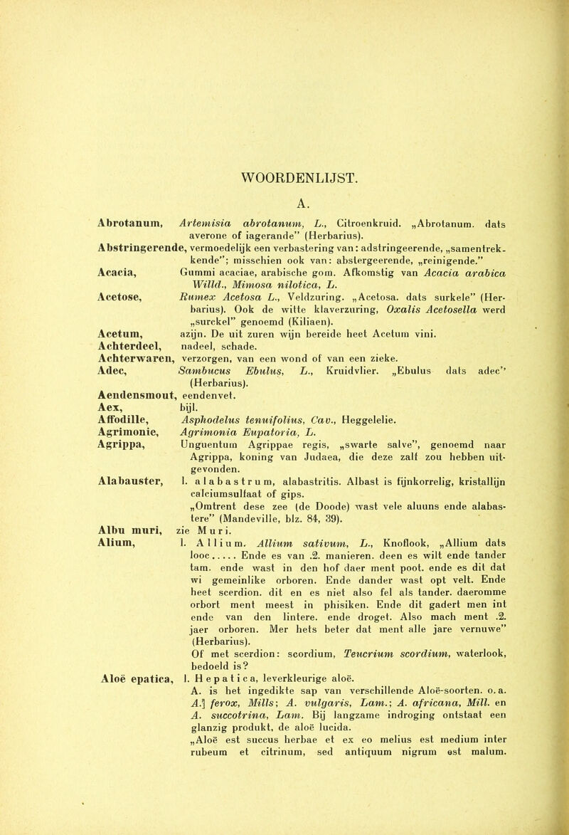 WOORDENLIJST. A. „Abrotanum. dats Abrotanum, Artemisia abrotanum, L., Citroenkruid. averone of iagerande” (Herbarius). Abstrillgerende, vermoedelijk een verbastering van: adstringeerende, „samentrek- kende”; misschien ook van: abstergeerende, „reinigende.” Gummi acaciae, arabische gom. Afkomstig van Acacia arabica Willd., Mimosa nilotica, L. Rumex Acetosa L., Veldzuring. „Aeetosa. dats surkele” (Her- barius). Ook de witte klaverzuring, Oxalis Acetosella werd „surckel” genoemd (Kiliaen). azijn. De uit zuren wijn bereide heet Acetum vini. nadeel, schade. verzorgen, van een wond of van een zieke. Sambucus Ebulus, L., Kruidvlier. „Ebulus dats adec’’ (Herbarius). Aendensmout, eendenvet. Acacia, Acetose, Acetum, Achterdeel, Achterwaren, Adec, Aex, Affodille, Agrimonie, Agrippa, Alabauster, Albu muri, Alium, Aloë epatica. bijl. Asphodelus tenuifolius, Cav., Heggelelie. Agrimonia Eupatoria, L. Unguentiun Agrippae regis, „swarte salve”, genoemd naar Agrippa, koning van Judaea, die deze zalf zou hebben uit- gevonden. 1. alabastrum, alabastritis. Albast is fijnkorrelig, kristallijn calciumsulfaat of gips. „Omtrent dese zee (de Doode) wast vele aluuns ende alabas- tere” (Mandeville, biz. 84, 39). zie Mnr i. 1. A11 i u m. Allium sativum, L., Knoflook, „Allium dats looc Ende es van .2. manieren, deen es wilt ende tander tam. ende wast in den hof daer ment poot. ende es dit dat wi gemeinlike orboren. Ende dander wast opt velt. Ende heet scerdion. dit en es niet also fel als tander. daeromme orbort ment meest in phisiken. Ende dit gadert men int ende van den lintere. ende droget. Also mach ment .2. jaer orboren. Mer hets beter dat ment alle jare vernuwe” (Herbarius). Of met scerdion: scordium, Teucrium scordium, waterlook, bedoeld is? 1. H e p a t i c a, leverkleurige aloë. A. is het ingedikte sap van verschillende Aloë-soorten. o.a. A.] ferox, Mills; A. vulgaris, Lam.; A. africana, Mill. en A. succotrina, Lam. Bij langzame indroging ontstaat een glanzig produkt, de aloë iucida. „Aloë est succus herbae et ex eo melius est medium inter rubeum et citrinum, sed antiquum nigrum est malum.