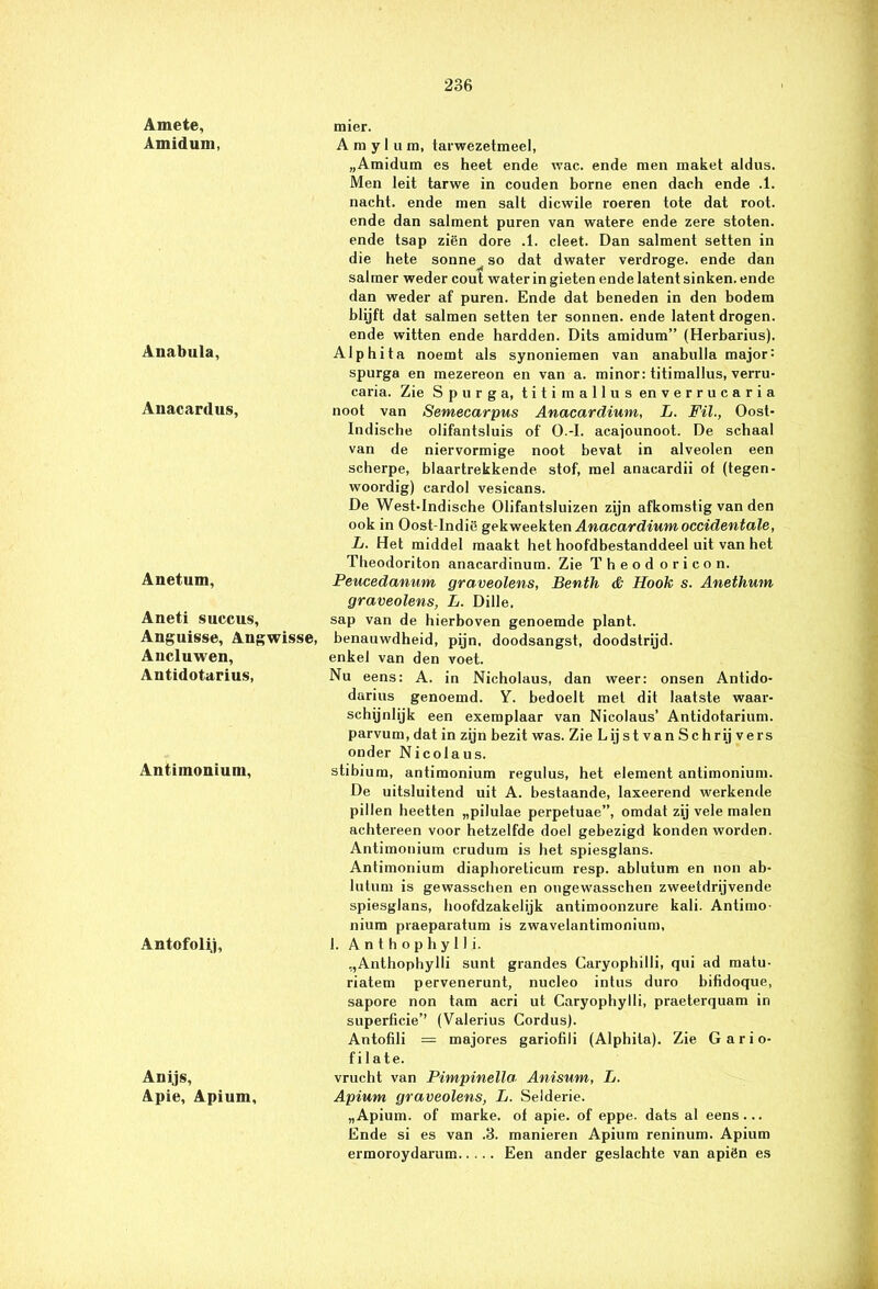 Amete, Amiduni, Anabula, Anacardus, Anetum, Aneti succus, Anguisse, Angwisse, Ancluwen, Antidotarius, Antimonium, Antofolij, Anijs, Apie, Apium, mier. Amylum, tarwezetmeel, „Amidum es heet ende wac. ende men maket aldus. Men leit tarwe in couden borne enen dach ende .1. nacht, ende men salt dicwile roeren tote dat root. ende dan salment puren van watere ende zere stoten, ende tsap ziën dore .1. cleet. Dan salment setten in die hete sonne^ so dat dwater verdroge. ende dan salmer weder cout water in gieten ende latent sinken. ende dan weder af puren. Ende dat beneden in den bodem blijft dat salmen setten ter sonnen. ende latent drogen, ende witten ende hardden. Dits amidum” (Herbarius). Alphita noemt als synoniemen van anabulla major: spurga en mezereon en van a. minor: titimallus, verru- caria. Zie Spurga, titimallus enverrucaria noot van Semecarpus Anacardium, L. Fil., Oost- Indische olifantsluis of O.-I. acajounoot. De schaal van de niervormige noot bevat in alveolen een scherpe, blaartrekkende stof, mei anacardii of (tegen- woordig) cardol vesicans. De West-Indische Olifantsluizen zijn afkomstig van den ook in Oost-Indië gekweekten Anacardium occidentale, L. Het middel maakt het hoofdbestanddeel uit van het Theodoriton anacardinura. Zie Theod oricon. Peucedanum graveolens, Benth & Hook s. Anethum graveolens, L. Dille, sap van de hierboven genoemde plant, benauwdheid, pijn, doodsangst, doodstrijd, enkel van den voet. Nu eens: A. in Nicholaus, dan weer: onsen Antido- darius genoemd. Y. bedoelt met dit laatste waar- schijnlijk een exemplaar van Nicolaus’ Antidotarium. parvum, dat in zijn bezit was. Zie Lij st van Sc h rij vers onder Nicolaus. stibium, antimonium regulus, het element antimonium. De uitsluitend uit A. bestaande, laxeerend werkende pillen heetten „pilulae perpetuae”, omdat zij vele malen achtereen voor hetzelfde doel gebezigd konden worden. Antimonium crudum is het spiesglans. Antimonium diaphoreticum resp. ablutum en non ab- lutum is gewasschen en ongewasschen zweetdrijvende spiesglans, hoofdzakelijk antimoonzure kali. Antimo- nium praeparatum is zwavelantimonium, 1. Anthophylli. „Anthophylli sunt grandes Caryophilli, qui ad matu- riatem pervenerunt, nucleo intus duro bifidoque, sapore non tam acri ut Caryophylli, praeterquam in superficie’’ (Valerius Gordus). Antofili — majores gariofili (Alphita). Zie G a r i o- f i 1 ate. vrucht van Pimpinella Anisum, L. Apium graveolens, L. Selderie. „Apium. of marke. of apie. of eppe. dats al eens... Ende si es van .3. manieren Apium reninum. Apium ermoroydarum Een ander geslachte van apiën es