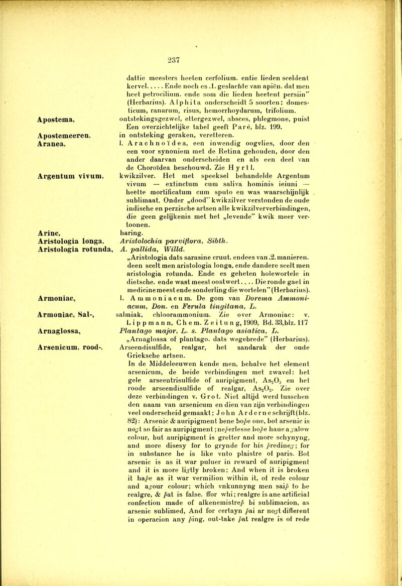 Apostema, Aposteuieeren, Aranea, Argentum vivum, Arinc, Aristologia longa, Aristologia rotunda. Armouiac, Annoniac, Sal-, Arnaglossa, Arsenicum, rood-. dattie meesters lieeten cerfolium. entie lieden sceldent kervel Ende nocli es .1. geslachte van apiën. dat men heet petrocilium. ende som die lieden heetent persiin” (Herbarius). Alphita onderscheidt 5 soorten: domes- ticum, ranarum, risus, hemorrhoydarum, trifolium. ontstekingsgezwel, ettergezwel, absces, phlegmone, puist Een overzichtelijke tabel geeft Paré, blz. 199. in ontsteking geraken, veretteren. 1. Arachnoïdea, een inwendig oogvlies, door den een voor synoniem met de Retina gehouden, door den ander daarvan onderscheiden en als een deel van de Choroïdea beschouwd. Zie Hyrtl. kwikzilver. Het met speeksel behandelde Argentum vivum — extinctum cum saliva hominis ieiuni — heette mortificatum cum sputo en was waarschijnlijk sublimaat. Onder „dood” kwikzilver verstonden de oude indische en perzische artsen alle kwikzilververbindingen, die geen gelijkenis met het „levende” kwik meer ver- toonen. haring. Aristolochia parviflora, Sibth. A. pallida, Willd. „Aristologia dats sarasine cruut. endees van .2. manieren, deen scelt men aristologia longa. ende dandere scelt men aristologia rotunda. Ende es geheten holewortele in dietsche. ende wast meest oostwert.. .. Die ronde gaet in medicine meest ende sonderling die wortelen” (Herbarius). 1. Ammoniacum. De gom van Dorema Ammoni- acum, Don. en Ferula tingitana, L. salmiak, chloorammonium. Zie over Armouiac: v. Lippmann, Chem. Zeitung, 1909, Bd. 33,blz. 117 Plantago major, L. s. Plantago asiatica, L. „Arnaglossa of plantago. dats wegebrede” (Herbarius). Arseendisulfide, realgar, het sandarak der oude Grieksche artsen. In de Middeleeuwen kende men, behalve het element arsenicum, de beide verbindingen met zwavel: het gele arseentrisulfide of auripigment, As.,03 en het roode arseendisulfide of realgar, Aso02. Zie over deze verbindingen v. Grot. Niet altijd werd tusschen den naam van arsenicum en dien van zijn verbindingen veel onderscheid gemaakt; John Arderneschrijft(blz. 82): Arsenic & auripigment bene bo^e one, bot arsenic is nojt so fair as auripigment ;nej<erlesse hope liaue a jalow colour, but auripigment is gretter and more schynyng, and more disesy for to grynde for his /ïredinej; for in substance he is like vnto plaistre of paris. Bot arsenic is as it war puluer in reward of auripigment and it is more lijtly broken; And when it is broken it ha/je as it war vermilion within it, of rede colour and a^our colour; which vnkunnyng men sai^ to be realgre, & pat is false. ffor whi; realgre is ane artificial confection made of alkenemistref bi sublimacion, as arsenic sublimed, And for certayn ^ai ar nojt different in operacion any /<ing, out-take p&t realgre is of rede