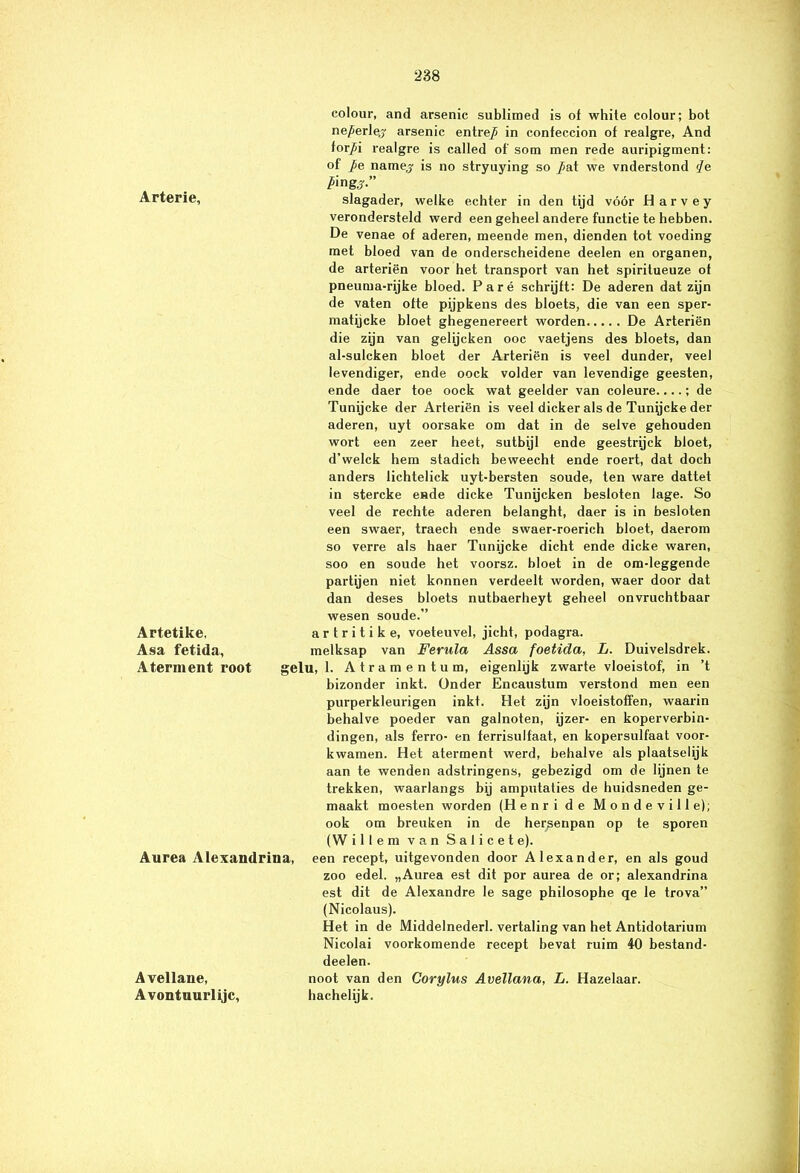 colour, and arsenic sublimed is of white colour; bot ne/erlej arsenic entre/ in confeccion of realgre, And for/i realgre is called of' som men rede auripigment: of /e namej is no stryuying so /at we vnderstond </e ping#.” Arterie, slagader, welke echter in den tijd vóór Harvey verondersteld werd een geheel andere functie te hebben. De venae of aderen, meende men, dienden tot voeding met bloed van de onderscheidene deelen en organen, de arteriën voor het transport van het spiritueuze of pneuma-rijke bloed. Paré schrijft: De aderen dat zijn de vaten ofte pijpkens des bloets, die van een sper- matijcke bloet ghegenereert worden De Arteriën die zijn van gelijcken ooc vaetjens des bloets, dan al-sulcken bloet der Arteriën is veel dunder, veel levendiger, ende oock volder van levendige geesten, ende daer toe oock wat geelder van coleure....; de Tunijcke der Arteriën is veel dicker als de Tunijcke der aderen, uyt oorsake om dat in de selve gehouden wort een zeer heet, sutbijl ende geestrijck bloet, d’welck hem stadich beweecht ende roert, dat doch anders lichtelick uyt-bersten soude, ten ware dattet in stercke ende dicke Tunijcken besloten lage. So veel de rechte aderen belanght, daer is in besloten een swaer, traech ende swaer-roerich bloet, daerom so verre als haer Tunijcke dicht ende dicke waren, soo en soude het voorsz. bloet in de om-leggende partijen niet konnen verdeelt worden, waer door dat dan deses bloets nutbaerheyt geheel onvruchtbaar wesen soude.” Artetike, a r t r i t i k e, voeteuvel, jicht, podagra. Asa fetida, melksap van Ferula Assa foetida, L. Duivelsdrek. Aternient root gelu, 1. Atramentum, eigenlijk zwarte vloeistof, in ’t bizonder inkt. Onder Encaustum verstond men een purperkleurigen inkt. Het zijn vloeistoffen, waarin behalve poeder van galnoten, ijzer- en koperverbin- dingen, als ferro- en ferrisulfaat, en kopersulfaat voor- kwamen. Het aterment werd, behalve als plaatselijk aan te wenden adstringens, gebezigd om de lijnen te trekken, waarlangs bij amputaties de huidsneden ge- maakt moesten worden (Henri de Mondeville); ook om breuken in de hersenpan op te sporen (W i 11 e m van S a 1 i c e t e). Aurea Alexandrina, een recept, uitgevonden door Alexander, en als goud zoo edel. „Aurea est dit por aurea de or; alexandrina est dit de Alexandre le sage philosophe qe le trova” (Nicolaus). Het in de Middelnederl. vertaling van het Antidotarium Nicolai voorkomende recept bevat ruim 40 bestand- deelen. Avellane, noot van den Corylus Avellana, L. Hazelaar. Avontuurlijc, hachelijk.