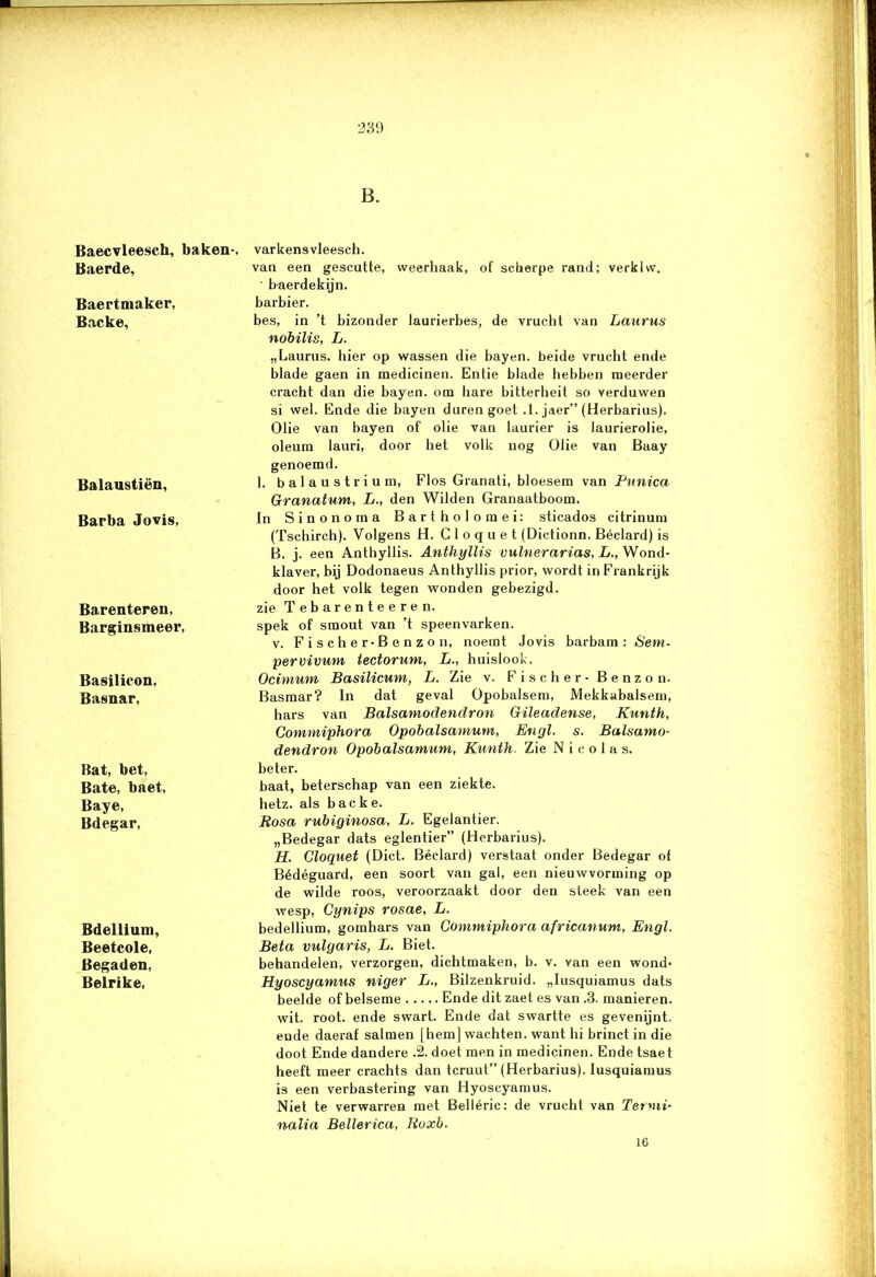 Baecvleescfa, baken-. Baerde, Baertmaker, Backe, Balaustiën, Barba Jovis, Barenteren, Barginsmeer, Basilicon, Basnar, Bat, bet, Bate, baet, Baye, Bdegar, Bdellium, Beetcole, Begaden, Belrike, 239 B. varkensvleesch. van een gescutte, weerhaak, of scherpe rand; verklw. ' baerdekijn. barbier. bes, in ’t bizonder laurierbes, de vrucht van Laurus nobilis, L. „Laurus. bier op wassen die bayen. beide vrucht ende blade gaen in medicinen. Entie blade hebben meerder cracht dan die bayen. om bare bitterheit so verduwen si wel. Ende die bayen duren goet .1. jaer” (Herbarius). Olie van bayen of olie van laurier is laurierolie, oleum lauri, door het volk nog Olie van Baay genoemd. 1. balaustrium, Flos Granati, bloesem van Punica Granatum, L., den Wilden Granaatboom. In Sinonoma Bartholomei: sticados citrinum (Tschirch). Volgens H. C 1 o q u e t (Dictionn. Béclard) is B. j. een Anthyllis. Anthyllis vulnerarias, L., Wond- klaver, bij Dodonaeus Anthyllis prior, wordt in Frankrijk door het volk tegen wonden gebezigd, zie Tebarenteeren. spek of smout van ’t speenvarken. v. Fischer-Benzon, noemt Jovis barbam ; Sem. pervivum tectorum, L., huislook. Ocinium Basilicum, L. Zie v. Fischer- Benzon. Basmar? In dat geval Opobalsem, Mekkabalsem, hars van Balsamodendron Gileadense, Kunth, Commiphora Opobalsamum, Etigl. s. Balsamo- dendron Opobalsamum, Kunth. Zie N i c o 1 a s. beter. baat, beterschap van een ziekte, hetz. als backe. Rosa rubiginosa, L. Egelantier. „Bedegar dats eglentier” (Herbarius). H. Cloquet (Dict. Béclard) verstaat onder Bedegar of Bédéguard, een soort van gal, een nieuwvorming op de wilde roos, veroorzaakt door den steek van een wesp, Cynips rosae, L. bedellium, gomhars van Commiphora africanum, Engl. Bèta vulgaris, L. Biet. behandelen, verzorgen, dichtmaken, b. v. van een wond- Hyoscyamus niger L., Bilzenkruid. „Iusquiamus dats beelde of belseme Ende dit zaet es van .3. manieren. wit. root. ende swart. Ende dat swartte es gevenijnt. ende daeraf salmen [hem] wachten, want hi brinct in die doot Ende dandere .2. doet men in medicinen. Ende tsaet heeft meer crachts dan tcruut” (Herbarius). Iusquiamus is een verbastering van Hyoscyamus. Niet te verwarren met Belléric: de vrucht van Termi- nalia Bellerica, Ruxb. 16