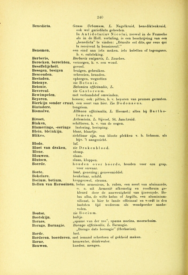 Benedicta, Geum Urbanum, L. Nagelkruid, benediktenkruid, ook wel gariofilata geheeten. In Antidotarius Nicolai, zoowel in de Fransche als in de Holl. vertaling, is een beschrijving van een „benedicta” te vinden: „Bénoite est dite, qar ceus qui la receivent Ia beneissent.” een eind aan iets maken, iets beletten of tegengaan, b. v. ontsteking. Berberis vulgaris, L. Zuurbes. verzorgen, b. v. een wond. gevoel. bezigen, gebruiken, schroeien, branden, opbergen, wegzetten zie B e t o n i e. Betonica officinalis, L. zie Castoreum. met verbandstof omwinden. bessen; ook: pitten, b. v. beyeren van prumen gernaten. Benemen, Berberis, Bereeken, berechten, Beselfelijcheit, Besegen, besigen Bescouden, Bestaden, Betenye, Betonie, Bevercul. Bewimpelen, Beyeren, Bierkijn sonder cruut, een soort van bier. Zie Dodonaeus. Bintadere, Bismalve, Bivoet, Blaken, Blameringe, -eerin§ Blein, bleinkijn, Blikeu, Blode, Bloet van draken, Blonc, Blouwen, Blutsen, Boerde, tongriem. Althaea officinalis, L. Heemst.; altea bij Bartho- 1 o m e u s. Artemisia, L. Bijvoet, St. Jans kruid, schitteren, b. v. van de oogen. lastering, berisping, blaar, blaartje. zichtbaar zijn, van bloote plekken bijv. ’t aangezicht, laf. zie Drakenbl oed. stomp, slaan. slaan, kloppen. houden over boerde, houden v. h. lichaam, als over voor onwaar. voor een grap, Boete, Bokelare, Borium, botiurn, baat, genezing; geneesmiddel, beukelaar, schild, kropgezwel, struma. Bollen van Hernieinen, bolus armenicus, b. rubra, een soort van aluinaarde, o. a. uit Armenië afkomstig en roodbruin ge- kleurd door de aanwezigheid van ijzeroxyde. Bo- lus alba, de witte bolus of Argilla, een aluminium- silicaat, is hier te lande officinaal en wordt in den laatsten tijd wederom als wondpoeder aanbe- volen. zie B o c i u m. bultje. „spume van der zee”, spuma marina, meerschuim. Borago officinalis, L. Bernagie. „Borago dats bornagie” (Herbarius). last. met iemand schertsen of gekheid maken, bronwater, drinkwater, kneden, mengen. Bootse, Bootskijn, Boraes, Borago, Bornagie, Borde, Borderen, boerdereu, Borne, Bouwen,