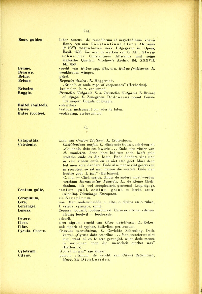 Bouc, gulden. Brame, Brauwe, Brine, Brione, Briselen, Buggle, Bultèl (bulteel), Busse, Butse (bootse), Liber aureus, de remediorum et aegretudinum cogni- tione, een aan Constantinus Afer s. Africanus (t 1087) toegeschreven werk. Uitgegeven in: Opera, Basil. 1536. Zie over de werken van C. Afr.: S t e i n- schneider, Constantinus Africanus und seine arabische Quellen, Virchow’s Archiv, Bd. XXXVII, blz. 353. vrucht van Rubus spp. div. o. a. Rubus fruticosus, L. wenkbrauw, wimper. pekel. Bryonia dioica, L. Heggerank. „Brionia of oude rapé of corpentaes” (Herbarius). kruimelen, b. v. van brood. Prunella Vulgaris L. s. Brunella Vulgaris L. Brunei of Ajuga L. Zenegroen. Dodonaeus noemt Conso- lida major: Bugula of buggle. coleerdoek. laatbus, instrument om ader te laten, verdikking, verhevenheid. c. Cataputhia, Celedonie, Centum galle, Cerapinum, Cera, Ceriengie, Cerusa, Cetere, Cicer, Cifac, Uycuta, Coocte, Cylotrum, Citnis, zaad van Croton Tiglium, L. Crotonboon. Chelidonium majus, L. Stinkende Gouwe, schelwortel, „Celidonia dats scelleworte ... . Ende men vinter van .2. manieren, dene heet indicum ende heeft gelu wortele. ende es die beste. Ende dandere vint men in vele steden, entie en es niet also goet. Maer deen leil men vore dandere. Ende alse mense vint gescreven in recepten, so sal men nemen die wortele. Ende men houtse goet .1. jaer” (Herbarius). C. ind. = Chel. majus. Onder de andere moet worden verstaan Ranunculus Ficaria, L., de Kleine Cheli- donium, ook wel scrophularia genoemd (Lespleigny). centum galli, centum grana — herba cancri (Alphita). Plumbago Europaea. zie Serapinum. was. Men onderscheidde c. alba, c. citrina en c. rubea. I. syrinx, syringue, spuit. Cerussa, loodwit, loodcarbonaat. Cerussa citrina, citroen- kleurig loodwit = loodoxyde. schurft. cicer nigrum, vrucht van Gicer arietinum, L. Keker. ook sipach of zyphac, buikvlies, peritoneum. Conium maculatmn, L. Gevlekte Scheerling, Dolle kervel. „Cycuta dats sceerlinc .... Men wercter nu niet met. want si es te zere gevenijnt. wilen dede mense in medicinen doen die menscheit starker was” (Herbarius). Solathrum? Zie aldaar. pomum citrinum, de vrucht van Citrus deewmana, Murr. Zie Dioskurides.