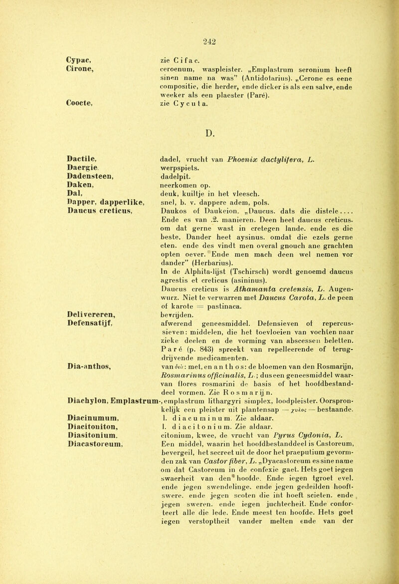 Cypac, Cirone, zie C i f a c. ceroenum, waspleister. „Emplastrum seronium heeft Coocte, sinen name na was” (Antidotarius). „Cerone es eene compositie, die herder, ende dicker is als een salve, ende weeker als een plaester (Paré), zie C y c u t a. D. Dactile, Daergie, Dadensteen, Daken, Dal, Dapper, dapperlike, Da neus creticus, dadel, vrucht van Phoenix dactylifera, L. werpspiets. dadelpit. neerkomen op. deuk, kuiltje in het vleesch. snel, b. v. dappere adem, pols. Daukos of Daukeion. „Daucus. dats die distele Ende es van .2. manieren. Deen heet daucus creticus. Delivereren, Defensatijf, om dat gerne wast in cretegen lande, ende es die beste. Dander heet aysinus. omdat die ezels gerne eten. ende des vindt men overal gnouch ane grachten opten oever. Ende men mach deen wel nemen vor dander” (Herbarius). in de Alphita-lijst (Tschirsch) wordt genoemd daucus agrestis et creticus (asininus). Daucus creticus is Athamanta cretensis, L. Augen- wurz. Niet te verwarren met Daucus Carota, L. de peen of karote = pastinaca. bevrijden. afwerend geneesmiddel. Defensieven of repercus- sieven: middelen, die het toevloeien van vochten naar Dia-anthos, zieke deelen en de vorming van abscessen beletten. Paré (p. 843) spreekt van repelleerende of terug- drijvende medicamenten. van<hut: met, en an th o s: de bloemen van den Rosmarijn, Rosmarinus officinalis, L ; duseen geneesmiddel waar- van flores rosmarini de basis of het hoofdbestand- deel vormen. Zie R o s m a r ij n. Diachylon, Emplastrum-, emplastrum lithargyri simplex, loodpleister. Oorspron Diacinuimim, Diacitouiton, Diasitonium. Diacastoieum, kelijk een pleister uit plantensap—/vlos—bestaande. 1. diacurninum. Zie aldaar. 1. d i ac i t o n i u m. Zie aldaar. citonium, kwee, de vrucht van Pyrus Cydonia, L. Een middel, waarin het hoofdbestanddeel is Castoreum, bevergeil, het secreet uit de door het praeputium gevorm- den zak van Castor fiber, L. „Dyaeastoreum essine name om dat Castoreum in de confexie gaet. Hets goet iegen swaerheit van den'hoofde. Ende iegen fgroet evel. ende jegen swendelinge. ende jegen gedeilden hoofl- swere. ende jegen scoten die int hoeft scieten. ende jegen sweren. ende iegen juchtecheit. Ende confor- teert alle die lede. Ende meest ten hoofde. Hets goet iegen verstoptheit vander melten ende van der