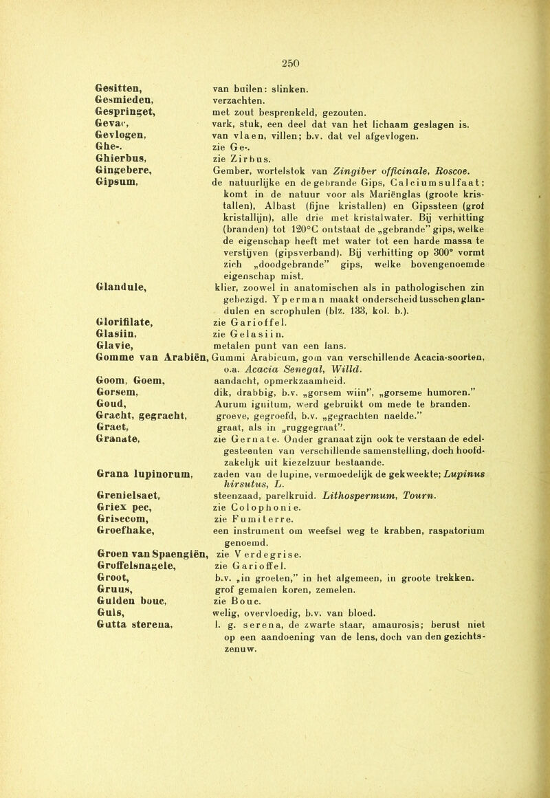 Gesitten, Gesmieden, Gespringet, Gevac, Gevlogen, Ghe-. Ghierbus, Gingebere, Gipsum, van builen: slinken, verzachten. met zout besprenkeld, gezouten. vark, stuk, een deel dat van het lichaam geslagen is. van vla en, villen; b.v. dat vel afgevlogen, zie Ge-, zie Zirbus. Gember, wortelstok van Zingiber officinale, Roscoe. de natuurlijke en de gebrande Gips, Calciumsulfaat; komt in de natuur voor als Mariënglas (groote kris- tallen), Albast (fijne kristallen) en Gipssteen (grot kristallijn), alle drie met kristalwater. Bij verhitting (branden) tot 120°C ontstaat de „gebrande” gips, welke Glandule, de eigenschap heeft met water tot een harde massa te verstijven (gipsverband). Bij verhitting op 300° vormt zich „doodgebrande” gips, welke bovengenoemde eigenschap mist. klier, zoowel in anatomischen als in pathologischen zin gebezigd. Yperman maakt onderscheidtusschenglan- dulen en scrophulen (blz. 133, kol. b.). Glorifilate, Glasiin, zie Garioffel. zie G ela si i n. Glavie, metalen punt van een Jans. Gomme van Arabiën, Gummi Arabieum, gom van verschillende Acacia-soorten, Goom, Goem, Gorsem, Goud, Gracht, gegracht, Graet, G ramt te. o.a. Acacia Senegal, Willd. aandacht, opmerkzaamheid. dik, drabbig, b.v. „gorsem wiin’’, „gorseme humoren.” Aurum ignitum, werd gebruikt om mede te branden, groeve, gegroefd, b.v. „gegrachten naelde.” graat, als in „ruggegraat’’. zie Geniale. Onder granaatzijn ook te verstaan de edel- gesteenten van verschillende samenstelling, doch hoofd- zakehjk uit kiezelzuur bestaande. Grana lupiuorum, zaden van de lupine, vermoedelijk de gekweekte; Lupinus hirsutus, L. Grenielsaet, Griex pee, Grisecom, Groefhake, steenzaad, parelkruid. Lithospermum, Tourn. zie Colophoni e. zie Fumiterre. een instrument om weefsel weg te krabben, raspatorium genoemd. Groen van Spaengiën, zie Ver de grise. Groffelsnagele, Groot, Gruus, Gulden bouc, Guls, Gutta stereua. zie Garioffel. b.v. „in groeten,” in het algemeen, in groote trekken, grof gemalen koren, zemelen, zie Bouc. welig, overvloedig, b.v. van bloed. 1. g. serena, de zwarte staar, amaurosis; berust niet op een aandoening van de lens, doch van den gezichts- zenuw.