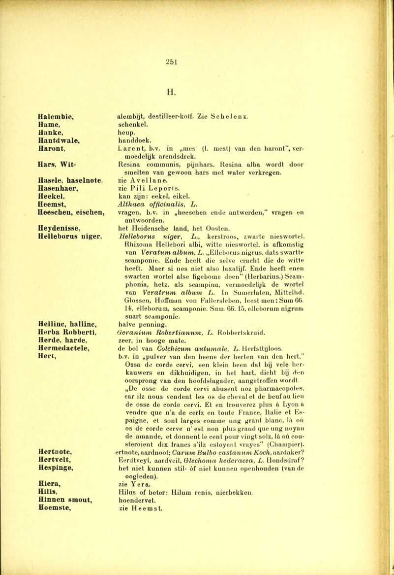 Halembie, Hame, Ranke, Hantdwale, Haront, Hars, Wit- Hasele, haselnote, Hasenhaer, Heekel, Heemst, Heescheu, eischen, Heydenisse, Helleborus uiger, Heiliue, hallinc, Herba Robberti, Herde, harde, Hermedactele, Hert, Hertnote, Hertvelt, Hespiuge, Hiera, Hilis, Hinnen smout, Hoemste, H. alembijt, destilleer-kolf. Zie Schel en z. schenkel. heup. handdoek. harent, b.v. in „mes (1. mest) van den haront”, ver- moedelijk arendsdrek. Resina communis, pijnhars. Resina alba wordt door smelten van gewoon hars met water verkregen, zie A vel lane. zie Pili Leporis. kan zijn: eekel, eikel. AUhaea offïcinalis, L. vragen, b.v. in „heeschen ende antwerden,” vragen en antwoorden. het Heidensche land, het Oosten. Helleborus niger, L., kerstroos, zwarte nieswortel. Rhizoma Hellebori albi, witte nieswortel, is afkomstig van Veratum album, L. „Elleborus nigrus. dats swartte scamponie. Ende heelt die selve cracht die de witte heeft. Maer si nes niet also laxatijf. Ende heeft enen swarten wortel alse figebome doen” (Herbarius.) Scam- phonia, hetz. als scampina, vermoedelijk de wortel van Veratrum album L. In SumerJaten, Mittelhd. Glossen, Hoffman von Fallersleben, leest men : Sum 66. 14, elleborum, scamponie. Sum. 66. 15, elleborum nigrum suart scamponie. halve penning. Geranium Bobertiannm, L. Robbertskruid. zeer, in hooge mate. de bol van Colchicum autumale, L. Herfsttijloos, b.v. in „pulver van den beene der herten van den hert,” Ossa de corde cervi, een klein been dat bij vele her- kauwers en dikhuidigen, in het hart, dicht bij den oorsprong van den hoofdslagader, aangetroffen wordt. „De osse de corde cervi abusent noz pharmacopoles, car ilz nous vendent les os dechevalet de beufaulieu de osse de corde cervi. Et en trouverez plus a Lyon a vendre que n’a de cerfz en toute France, Italië et Es- paigne, et sont larges comme ung grant blanc, la ou os de corde cerve n’ est non plus grand que ung noyau de amande, et donnent le cent pour vingt solz, la oü cou- steroient dix francs s’ilz estoyent vrayes” (Champier). ertnote, aardnoot; Carum Bulbo castanum Koch, aardaker'? Eerdtveyl, aardveil, Glechoma hederacea, L. Hondsdraf? het niet kunnen stil- öf niet kunnen openhouden (van de oogleden), zie Yera. Hilus of beter: Hilum renis, nierbekken. hoendervet. zie Heemst.