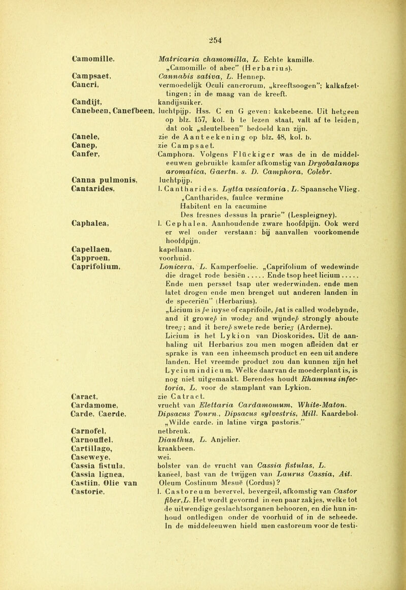 Camomille. Campsaet, Cancri, Candyt, Canebeen, Canefbeen, Canele, Canep, Canfer, Canna pulmouis, Cantarides, Caphalea, Capellaen, Capproen, Caprifolium, Caract, Cardamome, Carde, Caerde, Carnofel, Carnouffel, Cartillago, Caseweye, Cassia fistula, Cassia lignea, Castiin, Olie van Castorie, Matricaria chamomilla, L. Echte kamille. „Camomille of abec” (Herbarius). Cannabis sativa, L. Hennep. vermoedelijk Oculi cancrorum, „kreeftsoogen”; kalkafzet- tingen; in de maag van de kreeft, kandijsuiker. luchtpijp. Hss. C en G geven: kakebeene. Uit hetgeen op blz. 157, kol. b te lezen staat, valt af te leiden, dat ook „sleutelbeen” bedoeld kan zijn. zie de A a n t e e k e n i n g op blz. 48, kol. b. zie Campsaet. Camphora. Volgens Flückiger was de in de middel- eeuwen gebruikte kamfer afkomstig van Dryobalanops aromatica, Gaertn. s. D. Camphora, Colebr. luchtpijp. I. Canthari des. Lytta vesicatoria, L. Spaansche Vlieg. „Cantharides, faulce vermine Habitent en la cacumine Des fresnes dessus la prarie” (Lespleigney). 1. Cephalea. Aanhoudende zware hoofdpijn. Ook werd er wel onder verstaan: bij aanvallen voorkomende hoofdpyn. kapellaan. voorhuid. Lonicera, L. Kamperfoelie. „Caprifolium of wedewinde die draget rode besiën Ende tsop heet licium Ende men persset tsap uter wederwinden. ende men latet drogen ende men brenget uut anderen landen in de speceriën” (Herbarius). „Licium is/e iuyse of caprifoile, /at is called wodebynde, and it growe/ in wodej and wijnde/ strongly aboute treej; and it bere/swete rede beriep (Arderne). Licium is het Lykion van Dioskorides. Uit de aan- haling uit Herbarius zou men mogen afleiden dat er sprake is van een inheemsch product en een uit andere landen. Het vreemde product zou dan kunnen zijn het Lycium indicu m. Welke daarvan de moederplant is, is nog niet uitgemaakt. Berendes houdt Bhamnus infec- toria, L. voor de stamplant van Lykion. zie Catract. vrucht van Elettaria Cardamomum, White-Maton. Dipsacus Tourn., Dipsacus sylvestris, Milt. Kaardehol. „Wilde carde. in latine virga pastoris.” netbreuk. Dianthus, L. Anjelier. kraakbeen. wei. bolster van de vrucht van Cassia fistulas, L. kaneel, bast van de twijgen van Laurus Cassia, Ait. Oleum Costinum Mesuë (Cordus) ? 1. Castoreum bevervel, bevergeil, afkomstig van Castor fiber,L. Het wordt gevormd in een paar zakjes, welke tot de uitwendige geslachtsorganen behooren, en die hun in- houd ontledigen onder de voorhuid of in de scheede. In de middeleeuwen hield men castoreum voor de testi-