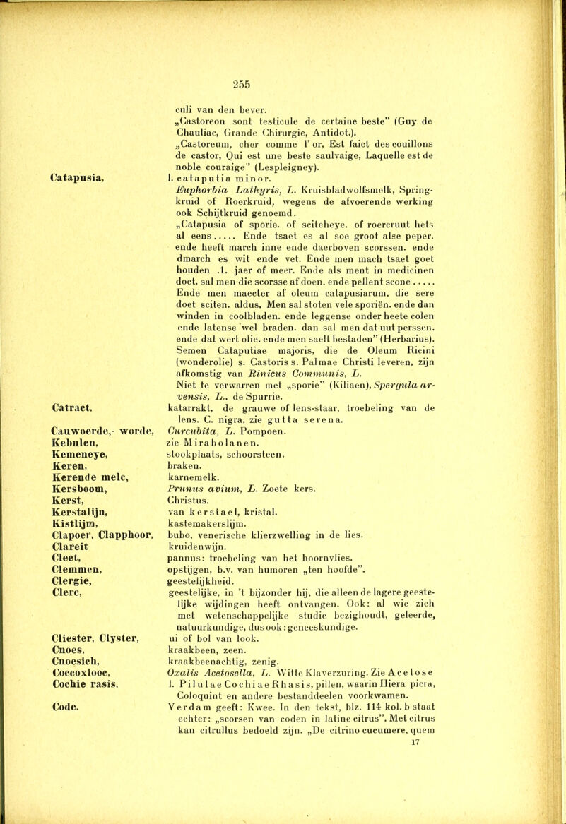 Catapusia, Catract, Cauwoerde,- worde, Kebulen, Kemeneye, Keren, Kerende melc. Kersboom, Kerst, Kerstal iju, Kistlijm, Clapoer, Clappboor, Clareit Cleet, Clemmen, Clergie, Clerc, Cliester, Clyster, Cnoes, Cnoesich, Coccoxlooc, Cochie rasis, Code. culi van den bever. „Castoreon sont testieule de certaine beste” (Guy de Chauliac, Grande Chirurgie, Antidot.). „Castoreum, chor comme 1’ or, Est faict des couillons de castor, Qui est une beste saulvaige, Laquelle est de noble couraige” (Lespleigney). I. cataputia minor. Euphorbia Lathyris, L. Kruisbladwolfsmcdk, Spring- kruid of Roerkruid, wegens de afvoerende werking ook Schijtkruid genoemd. „Catapusia of sporie. of scitebeye. of roercruut beis al eens Ende tsaet es al soe groot alse peper. ende heeft rnarch inne ende daerboven scorssen. ende dmarch es wit ende vet. Ende men mach tsaet goet houden .1. jaer of meer. Ende als ment in medicinen doet. sal men die scorsse af doen. ende pellent scone Ende men maecter af oleum catapusiarum. die sere doet sciten. aldus. Men sal stoten vele sporiën. ende dan winden in coolbladen. ende leggense onder heete colen ende latense wel braden, dan sal men dat uut perssen. ende dal wert olie. ende men saelt bestaden” (Herbarius). Semen Cataputiae majoris, die de Oleum Ricini (wonderolie) s. Castoris s. Pal mae Christi leveren, zijn afkomstig van Rinicus Communis, L. Niet te verwarren met „sporie” (Kiliaen), Speryula ar- vensis, L.. de Spurrie. katarrakt, de grauwe of lens-staar, troebeling van de lens. C. nigra, zie gutta serena. Curcubita, L. Pompoen, zie Mirabolanen. stookplaats, schoorsteen, braken, karnemelk. Prunus avium, L. Zoete kers. Christus. van kerstael, kristal, kastemakerslijm. bubo, venerische klierzwelling in de lies. kruidenwijn. pannus: troebeling van het hoornvlies, opstijgen, b.v. van humoren „ten hoofde”, geestelijkheid. geestelijke, in ’t bijzonder hij, die alleen de lagere geeste- lijke wijdingen heeft ontvangen. Ook: al wie zich met wetenschappelijke studie bezighoudt, geleerde, natuurkundige, dus ook: geneeskundige, ui of bol van look. kraakbeen, zeen. kraakbeenachtig, zenig. Oxalis Acetosella, L. Witte Klaverzuring. Zie Ace tose 1. Pil u 1 ae Co chi ae R hasis, pillen, waarin Hiera picra, Coloquint en andere bestanddeelen voorkwamen. Verdam geeft: Kwee. In den tekst, blz. 114 kol. b staat echter: „scorsen van coden in latine eitrus”. Met citrus kan citrullus bedoeld zijn. „De citrino cucumere, quem 17