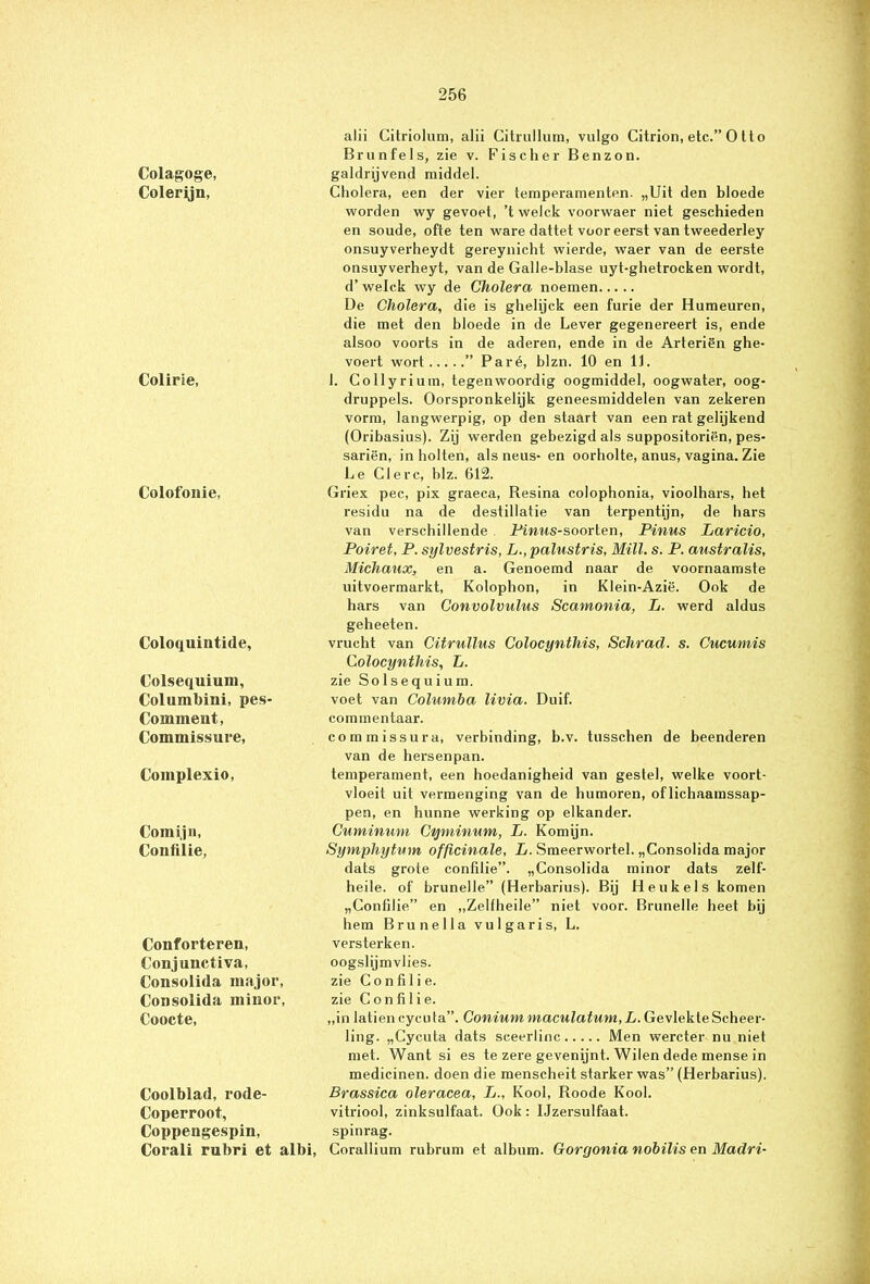 Colagoge, Colerijn, Colirie, Colofonie, Coloquintide, Colsequium, Columbini, pes' Commeut, Commissure, Complexio, Comijn, Confilie, Conforteren, Conjunctiva, Consolida major, Consolida minor, Coocte, Coolblad, rode- Coperroot, Coppengespin, Corali rubri et albi, alii Citriolum, alii Citrullum, vulgo Citrion, etc.” O tto Br un fels, zie v. Fischer Benzon, galdrijvend middel. Cholera, een der vier temperamenten. „Uit den bloede worden wy gevoet, ’t welck voorwaer niet geschieden en soude, ofte ten ware dattet voor eerst van tweederley onsuyverheydt gereynicht wierde, waer van de eerste onsuyverheyt, van de Galle-blase uyt-ghetrocken wordt, d’welck wy de Cholera noemen De Cholera, die is ghelijck een furie der Humeuren, die met den bloede in de Lever gegenereert is, ende alsoo voorts in de aderen, ende in de Arteriën ghe- voert wort ” Paré, blzn. 10 en 11. I. Collyrium, tegenwoordig oogmiddel, oogwater, oog- druppels. Oorspronkelijk geneesmiddelen van zekeren vorm, langwerpig, op den staart van een rat gelijkend (Oribasius). Zij werden gebezigd als suppositoriën, pes- sariën, in holten, als neus- en oorholte, anus, vagina. Zie Le Cl ere, blz. 612. Griex pee, pix graeca, Resina colophonia, vioolhars, het residu na de destillatie van terpentijn, de hars van verschillende Pinns-soorten, Pinus Laricio, Poiret, P. sylvestris, L.,palustris, MUI. s. P. australis, Michaux, en a. Genoemd naar de voornaamste uitvoermarkt, Kolophon, in Klein-Azië. Ook de hars van Convolvulus Scamonia, L. werd aldus geheeten. vrucht van Citrullus Colocynthis, Schrad. s. Cucumis ColocyntMs, L. zie Solsequium. voet van Columba livia. Duif. commentaar. commissura, verbinding, b.v. tusschen de beenderen van de hersenpan. temperament, een hoedanigheid van gestel, welke voort- vloeit uit vermenging van de humoren, of lichaamssap- pen, en hunne werking op elkander. Cuminum Cqminum, L. Komijn. Symphytum officinale, L. Smeerwortel. „Consolida major dats grote confilie”. „Consolida minor dats zelf- heile. of brunelle” (Herbarius). Bij Heukels komen „Confilie” en „Zelfheile” niet voor. Brunelle heet bij hem Brunei la vul garis, L. versterken, oogslijmvlies. zie Confilie. zie Confilie. „in latiencycuta”. Conium niaculatum, L. Gevlekte Scheer- ling. „Cycuta dats seeerlinc Men wercter nu niet met. Want si es te zere gevenijnt. Wilen dede mense in medicinen. doen die menscheit starker was” (Herbarius). Brassica oleracea, L., Kool, Roode Kool. vitriool, zinksulfaat. Ook: IJzersulfaat. spinrag. Corallium rubrum et album. Goryonia nobilis en Madri-