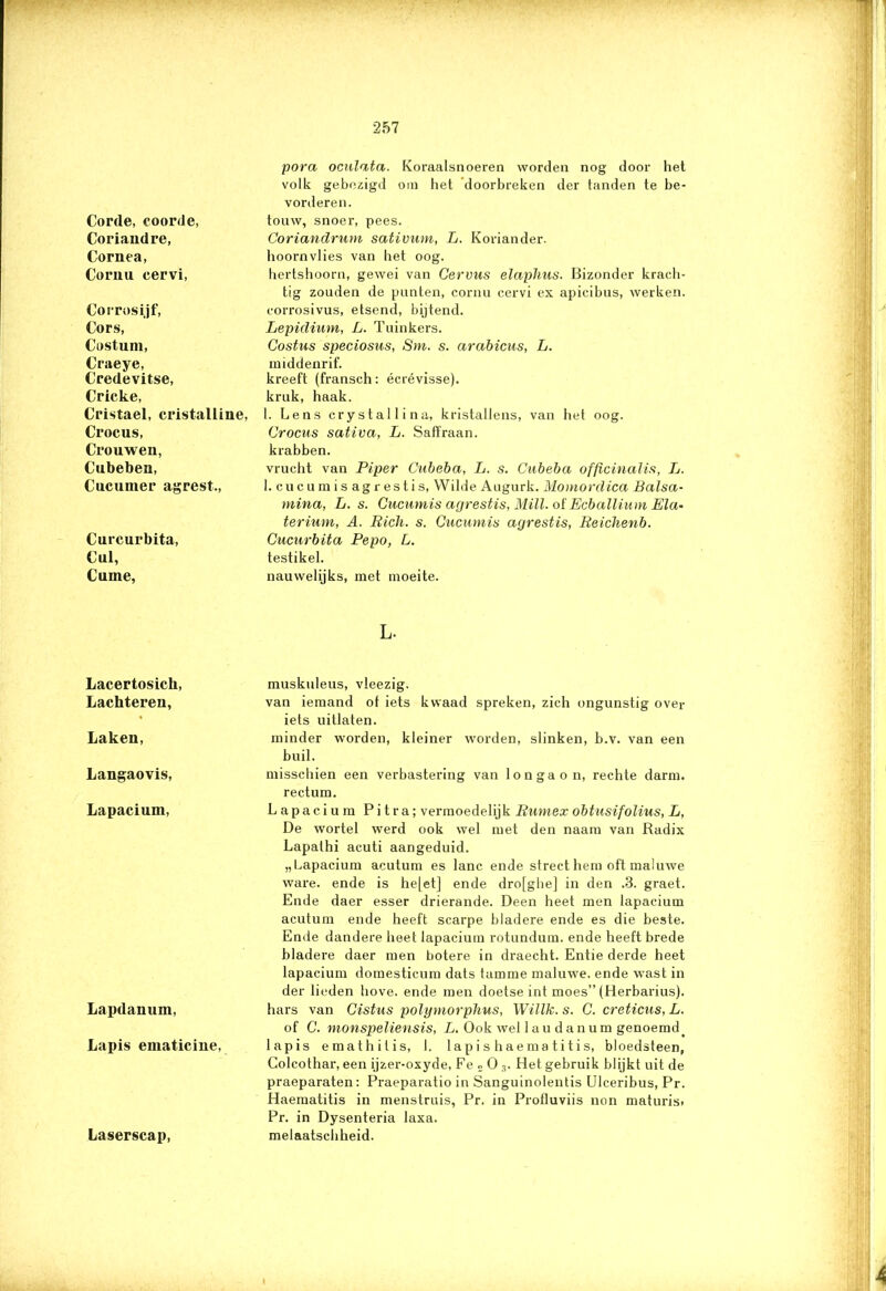 Corde, eoorde, Coriaudre, Cornea, Cornu cervi, Corrosijf, Cors, Costum, Craeye, Credevitse, Cricke, Cristael, cristalline, Crocus, Crouwen, Cubeben, Cuciimer agrest., Curcurbita, Cul, Cume, Lacertosich, Lachteren, Laken, Langaovis, Lapacium, Lapdamim, Lapis ematiciue, Laserscap, pora oculata. Koraalsnoeren worden nog door het volk gebezigd om het doorbreken der tanden te be- vorderen. touw, snoer, pees. Coriandrum sativum, L. Koriander. hoornvlies van het oog. hertshoorn, gewei van Cervus elaphus. Bizonder krach- tig zouden de punten, cornu cervi ex apicibus, werken. corrosivus, etsend, bijtend. Lepidium, L. Tuinkers. Costus speciosus, Sm. s. arabicus, L. middenrif. kreeft (fransch: écrévisse). kruk, haak. 1. Lens crystallina, kristallens, van het oog. Crocus sativa, L. Saffraan. krabben. vrucht van Piper Cubeba, L. s. Cubeba officinalis, L. 1. cucumis ag rest is, Wilde Augurk. Momordica Balsa- mina, L. s. Cucumis agrestis, MUI. of Ecballium Ela- terium, A. Bich. s. Cucumis agrestis, Beichenb. Cucurbita Pepo, L. testikel. nauwelijks, met moeite. L. muskuleus, vleezig. van iemand ot iets kwaad spreken, zich ongunstig over iets uitlaten. minder worden, kleiner worden, slinken, b.v. van een buil. misschien een verbastering van Ion ga on, rechte darm. rectum. Lapacium Pitra; vermoedelijk Bumex obtusifolius, L, De wortel werd ook wel met den naam van Radix Lapathi acuti aangeduid. „Lapacium acutum es lanc ende strect hem oft maluwe ware. ende is he[et] ende dro[gbe] in den .3. graet. Ende daer esser drierande. Deen heet men lapacium acutum ende heeft scarpe bladere ende es die beste. Ende dandere heet lapacium rotundum. ende heeft brede bladere daer men botere in draecht. Entie derde heet lapacium domesticum dats tamme maluwe, ende wast in der lieden hove. ende men doetse int moes” (Herbarius). hars van Cistus polymorphus, Willk. s. C. creticus, L. of C. monspeliensis, L. Ook wei laudanum genoemd_ lapis emathitis, 1. lap i s h a ema ti t i s, bloedsteen, Colcothar, een ijzer-oxyde, Fe 2 0 3. Het gebruik blijkt uit de praeparaten: Praeparatio in Sanguinolentis Ulceribus, Pr. Haematitis in menstruis, Pr. in Profluviis non maturis, Pr. in Dysenteria laxa. melaatschheid. A