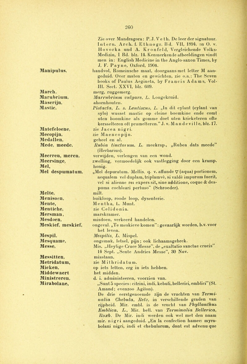 Manipulus, March, Marubrium, Maseriju, Mas tic, Matefeloene, Mecopiju, Medallen, Mede, meede, Meerren, meren, Meersinge, Mei, Mei despumatuni, Melte, Menisoen, Meute, Mentiche, Mersinan, Mesdoen, Meskief, meskief, Mespil, Mesquame, Messe, Messitten, Metridatum, Micken, Middewaert Ministreren, Mirabolane, Zie over Mandragora: P.J. Veth. De leer der signatuur. Intern. Arch. f. Ethnogr. Bd. VII, 1894. en O. v. Hovorka und A. Kronfeld, Vergleichende Volks- Medizin, I Bd. blz. 14. Kenmerkende afbeeldingen vindt men in: English Medieine in the Anglo-saxonTimes, by J. F. Payne, Oxford, 1904. bandvol, Romeinsche maat, doorgaans met letter M aan- geduid. Over maten en gewichten, zie o.a.: The Seven books of Paulus Aegineta, by Francis Adams, Vol- III. Seet. XXVI, blz. 609. merg, ruggemerg. Marrubrium vulgare, L. Longekruid. ahorn houten. Pistacta, L. s. Lentiscus, L. „In dit eylant (eylant van sylo) wasset mastic op cleine boemkine ende comt uten boomkine als gornme doet uten krieketeren ofte kersselteren oft prumelteren.” J. v. M an d e vi 11 e, blz. 17. zie Jacea n igri. zie Maencopijn. geheel en al. Eubia tinctorum, L. meekrap., „Rubea dats meede” (Herbarius). verwijden, verlengen van een wond. zwelling, vermoedelijk ook vastlegging door een kramp, honig. „Mei depuratum. Mellis, q. v. affunde V (aqua) portionem, aequalem vel duplam, triplamvè, si valdè impurum fuerit, vel si alienae rei expers sit, sine additione, coque & des- puma cochleari pertuso” (Schroeder). milt. buikloop, roode loop, dysenterie. Ment ha, L. Munt. zie G el i d o ni a. marskramer. misdoen, verkeerd handelen. ongeval. „Te meskieve komen”: gevaarlijk worden, b.v. voor bet leven. Mespilis, L. Mispel. ongemak, letsel, pijn; ook lichaamsgebrek. Mis. „Heylige Cruce Messe”, de „exaltatio sanetae crucis” 14 Sept. „Sente Andries Messe”, 30 Nov. misstaan. zie Mithridatum. op iets letten, erg in iets hebben. het midden. d. i. administeeren, voorzien van. „Simt 5 species: citrini, indi, kebuli, bellerici,emblici”(St. Amand; evenzoo Agilon). De drie eerstgenoemde zijn de vruchten van Termi- nalia Chebula, Eets, in verschillende graden van rijpheid. Mir. embl. is de vrucht van Phyllanthus Emblica, L., Mir. bell. van Terminalia Bellerica, Eoxb. De Mir. indi werden ook wel met den naam mir. nigri aangeduid. „En la confection hainec: myra- bolani nigri, indi et chebulorum, dont est advenu que