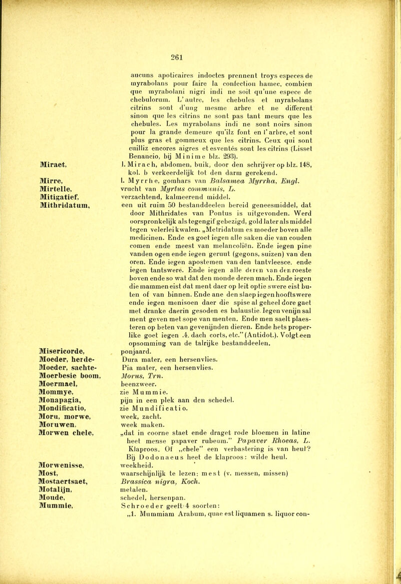 Miraet, Mirre, MirtelLe, Mitigatief, Mithridatum, Misericorde, Moeder, herde- Moeder, sachte- Moerbesie boom, Moermael, Mommye, Monapagia, Mondificatio, Moru, morwe, Moruwen, Morwen chele, Morwenisse, Most, Mostaertsaet, Motalijn, Moude, Mummie, aucuns apoticaires indoctes prennent troys especes de inyrabolans pour faire Ja confection liamec, combien que myrabolani nigri indi ne soit qu’une espece de chebulorum. L’autre, les chebules et myrabolans citrins sont d’ung mesme arbre et ne ditferent sinon que les citrins ne sont pas tant meurs que les chebules. Les myrabolans indi ne sont noirs sinon pour la grande demeure qu’ilz font en 1’arbre, et sont plus gras et gommeux que les citrins. Ceux qui sont cuilliz encores aigres et esventés sont les citrins (Lisset Benancio, bij Mini me blz. 293). l.Mirach, abdomen, buik, door den schrijver op blz. 148, bol. b verkeerdelijk tot den darm gerekend. I. Myrrhe, gomhars van Balsamea Myrrha, Enyl. vrucht van Myrtus communis, L. verzachtend, kalmeerend middel. een uit ruim 50 bestanddeelen bereid geneesmiddel, dat door Mithridates van Pontus is uitgevonden. Werd oorspronkelijk als tegengif gebezigd, gold later als middel tegen velerlei kwalen. „Metridatum es moeder boven alle medicinen. Ende es goet iegen alle saken die van eouden romen ende meest van melancoliën. Ende iegen pine vanden ogen ende iegen geruut (gegons, suizen) van den oren. Ende iegen apostemen van den tantvleesce. ende iegen tantswere. Ende iegen alle deren vandenroeste boven endeso wat dat den monde deren mach. Ende iegen die mammen eist dat ment daer op leit optie swere eist bu- ten of van binnen. Ende ane den slaep iegen hooftswere ende iegen menisoen daer die spise al geheel dore gaet met dranke daerin gesoden es halaustie. Iegen venijn sal ment geven metsope van menten. Ende men saeltplaes- teren op beten van gevenijnden dieren. Ende hets proper- like goet iegen .4. dach corts, etc.” (Antidot.). Volgt een opsomming van de talrijke bestanddeelen. ponjaard. Dura mater, een hersenvlies. Pia mater, een hersenvlies. Morus, Trn. beenzweer, zie Mummie. pijn in een plek aan den schedel, zie Mundificati o. week, zacht, week maken. „dat in coorne staet ende draget rode bloemen in latine heet mense papaver rubeum.” Papaver Rhoeas, L. Klaproos. Of „chele” een verbastering is van heul? Bij Dodonaeus heet de klaproos: wilde heul. weekheid. waarschijnlijk te lezen: mest (v. messen, missen) Brassica nigra, Koch. metalen. schedel, hersenpan. Schroeder geelt 4 soorten: „1. Mummiam Arabum, quae est liquamen s. liquorcon-
