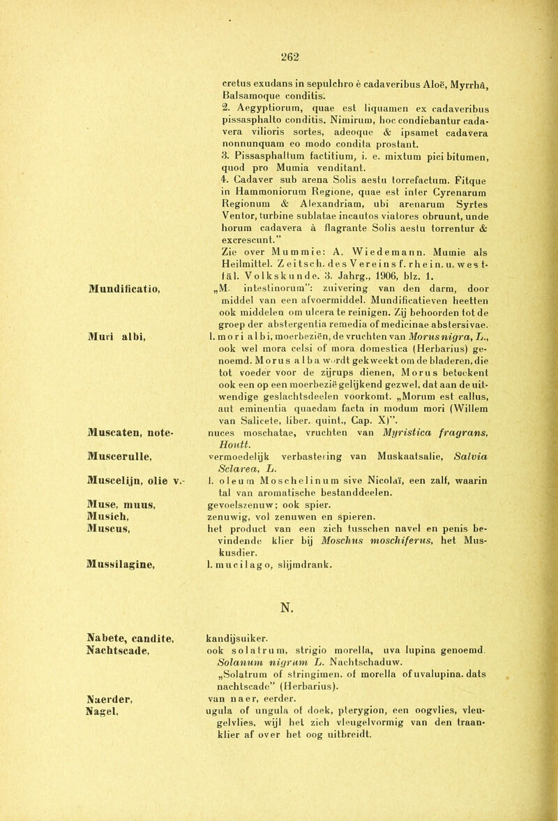 Muuditicatio, Muri albi, Muscaten, note- Muscerulle, Muscelijn, olie v.- Muse, muus, Musich, Muscus, Mussilagine, Nabete, candite, Nachtscade, Nacrder, Nagel, cretus exudans in sepulchro è cadaveribus Aloë, Myrrhd, Balsamoque conditis. 2. Aegypüoriim, quae est liquamen ex cadaveribus pissasphallo conditis. Nimirum, boe condiebantur cada- vera vilioris sortes, adeoque & ipsamet cadavera nonnunquam eo modo condita prostant. 3. Pissaspbaitum factitium, i. e. mixtum pici bitumen, quod pro Mumia venditant. 4. Cadaver sub arena Solis aestu torrefactum. Fitque in Hammoniorum Regione, quae est inler Cyrenarum Regionum & Alexandriam, ubi arenarum Syrtes Ventor, turbine sublatae incautos viatores obruunt, unde horum cadavera a flagrante Solis aestu torrentur & excrescunt.” Zie over Mummie: A. Wiedemann. Mumie als Heilmittel. Z ei tsc h. des V ere i n s f. rh e i n. u. wes t- fal. Volkskunde. 3. Jahrg., 1906, blz. 1. „M. intestinorum”: zuivering van den darm, door middel van een afvoermiddel. Mundificatieven heetten ook middelen om ulcerate reinigen. Zij behoorden tot de groep der abstergentia remedia of medicinae abstersivae. 1. mo r i albi, moerbeziën, de vruchten van Morusnigra, L., ook wel mora celsi of mora domestica (Herbarius) ge- noemd. Morus a 1 ba w<rdt gekweekt om de bladeren,die tot voeder voor de zijrups dienen, Morus beteekent ook een op een raoerbezië gelijkend gezwel, dat aan de uit- wendige geslachtsdeelen voorkomt. „Morum est callus, aut eminentia quaedam facta in modum mori (Willem van Salicete, liber. quint., Cap. X)”. nuces moschatae, vruchten van Myristica fragrans, Houtt. vermoedelijk verbastering van Muskaatsaüe, Salvia Sclarea, L. I. oleum Moschelinum sive Nicolaï, een zalf, waarin tal van aromatische bestanddeelen. gevoelszenuw; ook spier. zenuwig, vol zenuwen en spieren. het product van een zich tusschen navel en penis be- vindende klier bij Moschus moschiferus, het Mus- kusdier. l.mucilago, slijmdrank. N. kandijsuiker. ook solatrum, strigio morella, uva lupina genoemd. Solanum nigrum L. Nachtschaduw. „Solatrum of stringimen. of morella of uvalupina. dats nachtscade” (Herbarius). van na er, eerder. ugula of ungula of doek, pterygion, een oogvlies, vleu- gelvlies, wijl het zich vleugelvormig van den traan- klier af over het oog uitbreidt.