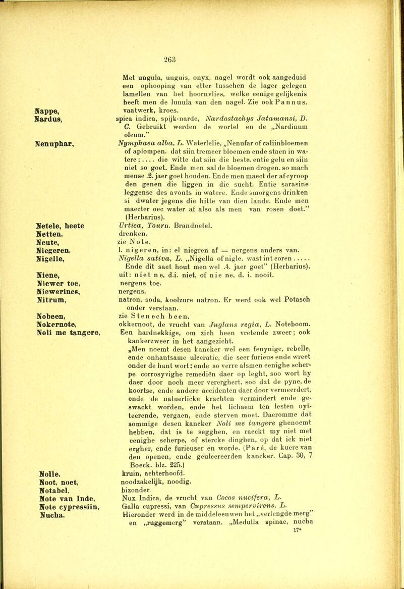 Sappe, Sardas, Nenuphar, Setele, heete Setten, Seute, Siegeren, Nigelle, Siene, Siewer toe, Siewerincs, Sitrum, Sobeen, Sokernote, Soli me tangere, Nolle, Soot, noet, Sotabel, Sote van Inde, Sote cypressiin, Nucha, Met ungula, unguis, onyx, nagel wordt ook aangeduid een ophooping van etter tusschen de lager gelegen lamellen van liet hoornvlies, welke eenige gelijkenis heeft men de lunula van den nagel. Zie ookPannus. vaatwerk, kroes. spica indica, spijk-narde, Nardostachys Jatamansi, D. G. Gebruikt werden de wortel en de „Nardinum oleum.” Nymphaea alba, L. Waterlelie, „Nenufar of caliinbloemen of aplompen. dat siin tremeer bloemen ende staen in wa- tere ; die witte dat siin die beste, entie gelu en siin niet so goet. Ende men sal de bloemen drogen, so mach mense .2. jaer goet houden. Ende men maect der af cyroop den genen die liggen in die sucht. Entie sarasine leggense des avonts in watere. Ende smorgens drinken si dwater jegens die hitte van dien lande. Ende men maecter oec water at also als men van rosen doet.” (Herbarius). Urtica, Tourn. Brandnetel. drenken. zie No te. 1. nigeren, in: el niegren af = nergens anders van. Nigella sativa, L. „Nigella ofnigle. wast int coren Ende dit saet hout men wel .4. jaer goet” (Herbarius). uit: niet n e, d.i. niet, of nie ne, d. i. nooit, nergens toe. nergens. natron, soda, koolzure natron. Er werd ook wel Potasch onder verstaan, zie Sten ech been. okkernoot, de vrucht van Juglans regia, L. Noteboom. Een hardnekkige, om zich heen vretende zweer; ook kankerzweer in het aangezicht. „Men noemt desen kancker wel een fenynige, rebelle, ende onhantsame ulceratie, die seer furieus ende wreet onder de hant wort: ende so verre alsmen eenighe scher- pe corrosyvighe remediën daer op leght, soo wort hy daer door noch meer vererghert, soo dat de pyne, de koortse, ende andere accidenten daer door vermeerdert, ende de natuerlicke krachten vermindert ende ge- swackt worden, ende het lichaem ten lesten uyt- teerende, vergaen, ende sterven moet. Daeromme dat sommige desen kancker Noli me tangere ghenoemt hebben, dat is te segghen, en raeckt my niet met eenighe scherpe, of stercke dinghen, op dat ick met ergher, ende furieuser en worde. (Paré, de kuere van den openen, ende geulcereerden kancker. Cap. 30, 7 Boeck. blz. 225.) kruin, achterhoofd, noodzakelijk, noodig. bizonder. Nux Indica, de vrucht van Cocos nucifera, L. Gal la cupressi, van Cupressus sempervirens, L. Hieronder werd in de middeleeuwen het „verlengde merg’ en „ruggemerg” verstaan. „Medulla spinae, nucha 17*