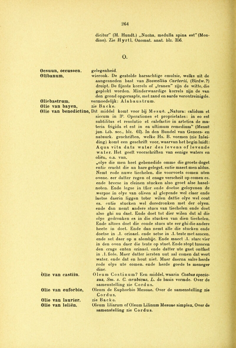 Ocsuun, oecusoen, Olibanum, Oliebastrum, Olie van bayen, Olie van benedictine, Olie van castiin, Olie van euforbie, Olie van laurier, Olie van leliën, dicitur” (M. Hundt.) „Nucha, medulla spina est” (Mon- dino). Zie Hyrtl, Onoraat. anat. blz. 356. O. gelegenheid. wierook. De gestolde harsachtige emulsie, welke uit de aangesneden bast van Boswellia Carterii, (Birdw.?) druipt. De fijnste korrels of „tranen” zijn de witte, die geplukt worden. Minderwaardige korrels zijn de van den grond opgeraapte, met zand en aarde verontreinigde. vermoedelijk: Alabaustrum. zie Backe. Dit middel komt voor bij Mesuë. „Natura: calidum et siccum in 3°. Operationes et proprietates: in eo est subtilitas et resolutio et calefactio in artetica de ma- teria frigida et est in ea ultimum remedium” (Mesuë jun. Lib. sec., blz. 62). In den Bundel van Genees- en natuurk. geschriften, welke Hs. B. vormen (zie Inlei- ding) komt een geschrift voor, waarvan het begin luidt: Aqua vita dats water des levens of levende water. Het geeft voorschriften van eenige waters en oliën, o.a. van. „olye die men heet gebenedide omme die groete doget entie cracht die an hare geleget. entie maect men aldus. Nemt rode nuwe tiechelen. die voorvoets comen uten ovene. eer datter regen of enege verscheit op comen es. ende brecse in deinen stucken also groet alse hasel- noten. Ende legse in tfier ende doetse geloyenen de werpse in olye van oliven al gloyende wel claer ende laetse daerin liggen toter wilen dattie olye wel cout es. entie stucken wel doredronken met der olyen. ende dan nemt andere stucs van tiechelen ende doet also ghi nu daet. Ende doet tot dier wilen dat al die olye gedronken es in die stucken van dien tiechelen. Ende altoes doet die coude stucs ute eer ghi die andere heete in doet. Ende dan nemt alle die stucken ende doetse in .1. orinael. ende setse in .1. teste met asscen. ende set daer op u alembijc. Ende maect .1. starc vier in den oven daer die teste op staet. Ende stopt tusscen den crage enten orinael. ende datter ute gaet ontfaet in .l.fiole. Maer datter iersten uut sal comen dat wert water, ende dat en hout niet. Maer daerna salre herde rode olye ute comen. ende herde goede te meneger dinc. Oleum Costinum? Een middel, waarin Costus specio- sus, Sm. s. C. arabicus, L. de basis vormde. Over de samenstelling zie Cordus. Oleum de Euphorbio Mesuae. Over de samenstelling zie Cordus. zie Backe. Oleum liliarum of Oleum Lilinum Mesuae simplex, Over de samenstelling zie Cordus.