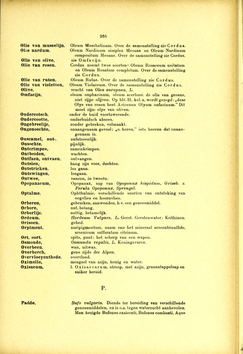 Olie van muscelijn, Olie nardum, Olie van olive, Olie van rosen. Olie van ruten, Olie van violetten, Olive, Omfacijn, Ondercotech, Ondercootte, Ongebreclijc, Ongenoechte, Onscamel, out-, Onsochte, Ontcrimpen, Ontbeiden, Ontfaen, ontvaen, Outsien, Ontstricken, Ontswingen, Ontwee, Opopanacum, Optalme, Orberen, Orbore, Orborlijc, Ordeum, Orisoen, Orpiment, Ort, oort, Osmonde, Overbeen, Overberch, O vervloeyenthede, Oximelle, Oxisacum, Padde, Oleum Moschelinum. Over de samenstelling zie Cord u*. Oleum Nardinura simplex Mesuae en Oleum Nardinum compositum Mesuae. Over de samenstelling zie Cordus. zie O m fa c ij n. Cordus noemt twee soorten: Oleum Rosaceum usitatum en Oleum Rosatum completum. Over de samenstelling zie Cordus. Oleum Rutae. Over de samenstelling zie Cordus. Oleum Violaceum. Over de samenstelling zie Cordus. vrucht van Olea europaea, L. oleum onphacinum, oleum acerbum. de olie van groene, niet rijpe olijven. Op blz.31, kol. a, wordt gezegd : „dese Olye van rosen heet Avicenna Olyum onfacinum.” Dit moet zijn: olye van oliven. onder de huid voortzwerende, onderhuidsch absces. zonder gebreken, volmaakt. onaangenaam gevoel; „o. horen,” iets hooren dat onaan- genaam is. onfatsoenlijk, pijnlijk. samenkrimpen. wachten. ontvangen. bang zijn voor, duchten. los gaan. losgaan. vaneen, in tweeën. Opopanax, sap van Opoponax hispidum, Griseb. s. Ferula Opoponax, Sprengel. Ophthalmie, verschillende soorten van ontsteking van oogvlies en hoornvlies, gebruiken, aanwenden, b.v. een geneesmiddel, nut, belang, nuttig, betamelijk. Hordeum Vulgare, L. Gerst. Gerstenwater: Krithinon. gebed. auripigmentum, naam van het mineraal arseentrisulfide, arsenicum sulfuratum citrinum. spits, punt; het scherp van een wapen. Osmunda regalis, L. Koningsvaren. wan, uitwas. gene zijde der Alpen. overvloed. mengsel van azijn, honig en water. 1. Oxisaccarum, stroop, met azijn, granaatappelsap en suiker bereid. P. Bufo vulgaris. Diende ter bereiding van verschillende geneesmiddelen, en is o.a. tegen waterzucht aanbevolen. Men bezigde Bufones exsiccati, Bufones combusti, Aqun