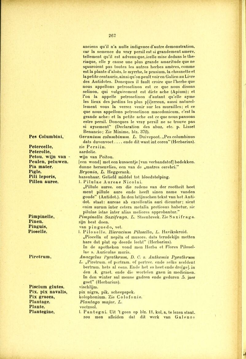 Pes Columbini, Petercelle, Peterolie, Petou, wijn van - Peulen, peluwen, Pia mater, Pigle, Pili leporis, Pillen auree, Pimpinelle, Pinen, Pinguis, Pioeelle, Piretrum, Piscium glutes, Pix, pix navalis, Pix graeca, Plantage, Plante, Plantegine, anciens qu’il n’a nulle indigence d’autre demonstration, car la semence du vray persil est si grandement amere, tellement qu’il est advenu que, icelle mise dedans le the- riaque, elle y cause une plus grande amaritude que ne sgauroient pas toutes les autres herbes amères, comme est la plante d’aloès, le myrrhe, le prasium, la chasnette et la petite centaurie, ainsi qu’on peult voiren Gulien au Livre des Antidotes. Doncques il fault croire que 1’herbe que nous appellons petroselinon est ce que nous disons selinon, qui vulgairement est dicte ache (Apium); et Ton la appelle petroselinon d’autant qu'elle ayme les lieux des jardins les plus p[i]erreux, aussi naturel- le ment vous la verrez venir sur les murailles; et ce que nous appellons petroselinon macedonicum, c’est la grande ache: et la petite ache est ce que nous pansons estre persil. Doncques le vray persil ne se trouve pas si aysement” (Declaration des abuz, etc. p. Lisset Benancio; Zie Minime, blz. 372). Geranium columbinum. L. Duivepoot. „Pes columbinus dats duvenvoet.... ende dit wast int coren” (Herbarius). zie Persiin. aardolie. wijn van Poitou. [een wond] meteen kussentje [van verbandstof] bedekken, dunne hersenvlies, een van de „matres cerebri.” Bryonia, L. Heggerank. hazenhaar. Geliefd middel tot bloedstelping. I. Pilulae Aureae Nicolai. „Pillule auree. om die redene van der rootheit heet ment pillule aure ende heeft sinen name vanden goude” (Antidot.). In den latijnschen tekst van het Anti- dot. staat: aureae ab excellentia auri dicuntur; sicut enim aurum inter cetera metalla pretiosus habetur, sic pilulae istae inter alias meliores approbantur.” Pimpinella Saxifraga, L. Steenbreek. Zie Saxifraga. zijn best doen. van p i n gu e d o, vet. 1. Piloselle. Hieracium Pilosella, L. Havikskruid. „Piocella of nepita of musore. dats tcrudekijn metten hare dat plat op deerde lecht” (Herbarius). In de apotheken vond men Herba et Flores Pilosel- lae s. Auriculae muris. Anacyclus Pyrethrum, D. C. s. Anthemis Pyrethrum L. „Piretrum. of pertram. of pertrec. ende selke sceldent bertram. hets al eens. Ende het es heet ende drofge]. in den .4. graet. ende die wortelen gaen in medicinen. In den winter sal meuse gadren ende geduren .5. jaer goet” (Herbarius). vischlijm. pix nigra, pik, scheepspek. kolophonium. Zie Colofonie. Plantago major, L. voetzool. 1. Pantegni. Uit ’t geen op blz. 11, kol, a, te lezen staat, zou men afleiden dat dit werk van Galenos