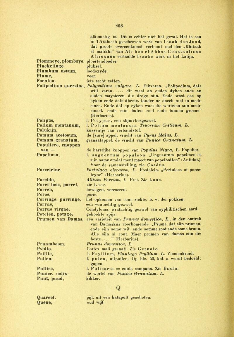 Plommeye, plombeye, Pluckelinge, Plumbum ustum, Plume, Poenten, Polipodium quersine. Polipns, Pollum montanum, Polukijn, Pomum acetosum, Pomum granatum, Populiere, cnoppen van — Popelioen, Porceleine, Poreide, Poret looc, porret, Porren, Poros, Porringe, purringe. Porrus, Porrus virgae, Poteten, potage, Prumen van Damas, Pruumboom, Psidie, Psillie, Pullen, Pullica, Puuice, radix- Puut, puud, Quareel, Queue, afkomstig is. Dit is echter niet het geval. Het is een in’t Arabisch geschreven werk van Isaak denJood, dat groote overeenkomst vertoont met den „Khitaab el maiikhi” van Ali ben el-Abbas. Gonstantinus Africanus vertaalde Izaaks werk in het Latijn, ploertendooder. pluksel, loodoxyde. veer. iets recht zetten. Polypodium vulgare, L. Eikvaren. „Polipodium, dats wilt varen dit wast an ouden dyken ende an ouden maysieren die droge siin. Ende wast oec op eyken ende dats dbeste. tander ne doech niet in roedi- cinen. Ende dat op eyken wast die wortelen siin medi- cinael. ende siin buten root ende binnen groene” (Herbarius). 1. Polypus, een slijmvliesgezwel. 1. Polium montanum; Teucrium Creticum, L. kussentje van verbandstof. de [zure] appel, vrucht van Pyrus Malus, L. granaatappel, de vrucht van Punica Granatum, L. de harsrijke knoppen van Populus Nigra, L. Populier. 1. unguentum populeon. „Unguentum popelioen es siin name omdat ment maect van popelbotten” (Antidot.). Voor de samenstelling, zie Cordus. Portulaca oleracea, L. Postelein. „Pertulaea of poree- leyne” (Herbarius). Allium Porrum, L. Prei. Zie Looc. zie Looc. bewegen, verroeren, porie. het opkomen van eene ziekte, b. v. der pokken, een wratachtig gezwel. Condyloma, wratachtig gezwel van syphilitischen aard. gekookte spijs. een variëteit van Prunus domestica, L., in den omtrek van Damaskus voorkomende. „Pruraa dat siin prumen. ende siin some wit. ende somme root ende some bruun. Alle siin si cout. Maer prumen van damas siin die beste ” (Herbarius). Prunus domestica, L. Cortex mali granati. Zie Gernate. 1. Psyllium, Plantago Psyllium, L. Vlooienbruid. 1. puien, uitpuilen. Op blz. 50, kol. a wordt bedoeld: gapen. 1. Pulicaria — enula campana. Zie Enula. de wortel van Punica Granatum, L. kikker. Q. pijl, uit een katapult geschoten, oud wijf.