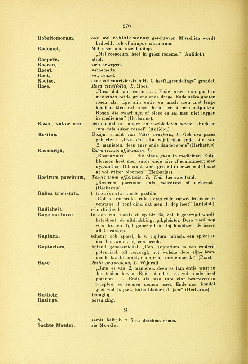 Robcitomorum, Rodomel, Roepere, Roeren, Roest, Roet, Rootse, Rosé, Rosen, suker van - Rosiine, Rosmarijn, Rostrum porcinum, Rubea trocistata, Rudicheit, Ruggene huve. Ruptura, Ruptorium, Rute, Ruthele, Rutinge, S. Sachte Moeder, ook wel robistomorum geschreven. Misschien wordt bedoeld: rob of sirupus citrinorum. Mei rosaceum, rozenhoning. „Mei rosaceum. heet in griex rodemel” (Antidot.). strot. zich bewegen, verhemelte, vet, reuzel. een soort van riviervisch.Hs. C. heeft „grondelinge”, grondel. Bosa centifolia, L. Roos. „Rosa dat siin rosen Ende rosen siin goed in medicinen beide gruene ende droge. Ende selke gadren rosen alsi ripe siin entie en mach men niet lange houden. Men sal rosen lesen eer si hem ontpluken. Rosen die swart sijn of bleec en sal men niet leggen in medicinen” (Herbarius). een middel uit suiker en rozebladeren bereid. „Rodosa- cum dats suker rosaet” (Antidot.). Rozijn, vrucht van Vitis vinifera, L. Ook uva passa geheeten: „Uva dat siin wijnbesiën ende siin van .2. manieren, deen zuer ende dander soete” (Herbarius). Rosmarinus officinalis, L. „Rosmarinus die blade gaen in medicinen. Entie bloemen heet men antos ende hier af conformeert men dya-anthos. Dit cruut wast gerne bi der zee ende hanct al vol witter bloemen” (Herbarius). Taraxacum officinale, L. Web. Leeuwentand. „Rostrum porcinum dats melcdistel of melcwiet” (Herbarius). 1. trociscata, roode pastille. „Robea trosiscata. rubea dats rode varwe. trosis es te verstane .1. ront dinc. dat men .1. dop heet” (Antidot.). schurftigheid. In den zin, zooals zij op blz. 64, kol. b gebezigd wordt, beteekent de uitdrukking: pikpleister. Deze werd nog voor korten tijd gebezigd om bij hoofdzeer de haren uit te rukken. scheur; ook spleet, b. v. ruptura mirach, een spleet in den buikwand, bjj een breuk, bijtend geneesmiddel. „Een Ruptorium is een cauterie potenciael, oft corrosijf, het welcke door zijne bran- dende kracht brant, ende eene corste maeckt” (Paré). Ruta graveolens, L. Wijnruit. „Ruta es van .2. manieren, deen es tam entie wast in der lieden hoven. Ende dandere es wilt ende heet piganon Ende als men rute vint bescreven in recepten, so salmen nemen tsaet. Ende men houdet goet wel .5. jaer. Entie bladere .1. jaer” (Herbarius). honigbij, oorsuizing. s. semis, half; b. v.i3 s.: drachma semis. zie Moeder.