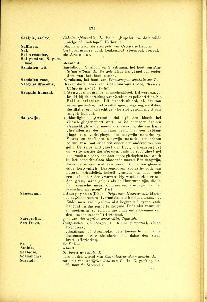 Saelgie, saelge, Saffraen, Sal, Sal Armoniac, Sal gemine, S. gem mae. Sandalen wit Sandalen root, Sanguis draconis, Sanguis humani, Sangwijn, Sansucum, Sareocolla, Saxifraga, Sc —, Scabies, Scabiose, Scammonia, Scariole, Salvia officinalis, L. Salie. „Eupatorium. dats wilde saelge of hindelope” (Herbarius). Sligmata croci, de stempels van Crocus sativa, L. Sal communis, zout, keukenzout, steenzout, zeezout. zie Armoniac. steenzout. Sandelhout, S. album en S. citrinum, het hout van San- talum album, L. De gele kleur hangt met den ouder- dom van het hout samen. S. rubeum, het hout van Pterocarpus santalinus, L. Drakenbloed; hars van Daemonorops Draco, Blume s. Calamus Draco, Willd. 1. Sanguis hominis, menschenbloed. Dit werd o.a. ge- bruikt bij de bereiding van Ceratum ex pelle arietina. Zie Pellis arietien. Uit menschenbloed, nl. dat van eenen gezonden, niet roodharigen, jongeling, werd door destillatie een olieachtige vloeistof gewonnen: Oleum sanguis humani. volbloedigheid. „Overmits dat uyt den bloede het vleesch ghegenereert wort, so ist openbaer dat een vleesachtigh ende musculeus mensche, die een harde ghestaltenisse des lichaems heeft, met een uytdam- pinge van voehtigheyt, een sangwijn mensche zy. Voorts so heeft een sangwijn mensche een schoon coleur van root ende wit onder den anderen vermen- gelt: De selve wittigheyt der huyt, die causeert uyt de witte partije des Sperma, ende de roodigheyt uyt den rooden bloede, dat daer onder gheleghen is, d’welck in het aensicht alsoo bloosende maect: Een sangwijn, mensche is ooc soet van wesen, blijde van gheeste ende kort-wijligh: Daer-en-boven, soo is hy oock van naturen vriendelick, beleeft, gracieus, lachende, ende een liefhebber der vrouwen: Hy wordt oock seer sel- den gram, want gelijck als de Humeuren zyn, die in den mensche meest domineeren, also zijn ooc der menschen manieren” (Paré). l.Sampsychon (Diosk.), Origanum Majorana, L. Marjo- lein. „Sansuccus es . 1. cruut dat men hetet maiorana Ende men saelt gadren alst begint te bloyene. ende hangcnt in die zonne te drogene. Ende alse ment leit in medicinen so salmen die blade entie bloemen van den stoeken sceden” (Herbarius). gom van Astragalus sareocolla, Dymock. Pimpinella Saxifraga, L. Kleine pimpernel, kleine steenbreek. „Saxifraga of steenbreke. dats bevenelle ende daeromme heetse steenbreke om datse den steen brect” (Herbarius). zie Sch — schurft. Scabiosa arvensis, L. hars uit den wortel van Convolvulus Scammonia, L. variëteit van Andijvie: Enclivia L. Hs. C. geeft op blz. 39, noot 2: Sarcocolle.. 18
